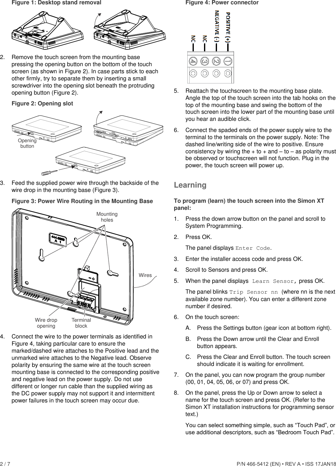  2 / 7      P/N 466-5412 (EN) • REV A • ISS 17JAN18 Figure 1: Desktop stand removal   2.  Remove the touch screen from the mounting base pressing the opening button on the bottom of the touch screen (as shown in Figure 2). In case parts stick to each other firmly, try to separate them by inserting a small screwdriver into the opening slot beneath the protruding opening button (Figure 2). Figure 2: Opening slot  3.  Feed the supplied power wire through the backside of the wire drop in the mounting base (Figure 3). Figure 3: Power Wire Routing in the Mounting Base  4.  Connect the wire to the power terminals as identified in Figure 4, taking particular care to ensure the marked/dashed wire attaches to the Positive lead and the unmarked wire attaches to the Negative lead. Observe polarity by ensuring the same wire at the touch screen mounting base is connected to the corresponding positive and negative lead on the power supply. Do not use different or longer run cable than the supplied wiring as the DC power supply may not support it and intermittent power failures in the touch screen may occur due. Figure 4: Power connector  5.  Reattach the touchscreen to the mounting base plate. Angle the top of the touch screen into the tab hooks on the top of the mounting base and swing the bottom of the touch screen into the lower part of the mounting base until you hear an audible click. 6.  Connect the spaded ends of the power supply wire to the terminal to the terminals on the power supply. Note: The dashed line/writing side of the wire to positive. Ensure consistency by wiring the + to + and – to – as polarity must be observed or touchscreen will not function. Plug in the power, the touch screen will power up. Learning To program (learn) the touch screen into the Simon XT panel: 1.  Press the down arrow button on the panel and scroll to System Programming. 2.  Press OK.  The panel displays Enter Code. 3.  Enter the installer access code and press OK. 4.  Scroll to Sensors and press OK. 5.  When the panel displays Learn Sensor, press OK. The panel blinks Trip Sensor nn (where nn is the next available zone number). You can enter a different zone number if desired. 6.  On the touch screen: A.  Press the Settings button (gear icon at bottom right). B.  Press the Down arrow until the Clear and Enroll button appears. C.  Press the Clear and Enroll button. The touch screen should indicate it is waiting for enrollment. 7.  On the panel, you can now program the group number (00, 01, 04, 05, 06, or 07) and press OK. 8.  On the panel, press the Up or Down arrow to select a name for the touch screen and press OK. (Refer to the Simon XT installation instructions for programming sensor text.) You can select something simple, such as “Touch Pad”, or use additional descriptors, such as “Bedroom Touch Pad”. OpeningbuttonTerminalblockWiresMounting holesWire drop opening