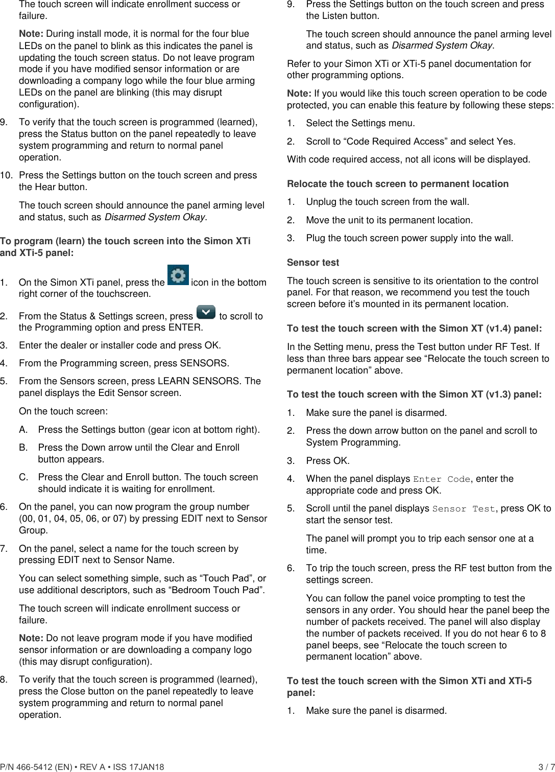  P/N 466-5412 (EN) • REV A • ISS 17JAN18    3 / 7 The touch screen will indicate enrollment success or failure. Note: During install mode, it is normal for the four blue LEDs on the panel to blink as this indicates the panel is updating the touch screen status. Do not leave program mode if you have modified sensor information or are downloading a company logo while the four blue arming LEDs on the panel are blinking (this may disrupt configuration). 9.  To verify that the touch screen is programmed (learned), press the Status button on the panel repeatedly to leave system programming and return to normal panel operation. 10.  Press the Settings button on the touch screen and press the Hear button. The touch screen should announce the panel arming level and status, such as Disarmed System Okay. To program (learn) the touch screen into the Simon XTi and XTi-5 panel: 1.  On the Simon XTi panel, press the   icon in the bottom right corner of the touchscreen. 2.  From the Status &amp; Settings screen, press   to scroll to the Programming option and press ENTER. 3.  Enter the dealer or installer code and press OK. 4.  From the Programming screen, press SENSORS. 5.  From the Sensors screen, press LEARN SENSORS. The panel displays the Edit Sensor screen. On the touch screen: A.  Press the Settings button (gear icon at bottom right). B.  Press the Down arrow until the Clear and Enroll button appears. C.  Press the Clear and Enroll button. The touch screen should indicate it is waiting for enrollment. 6.  On the panel, you can now program the group number (00, 01, 04, 05, 06, or 07) by pressing EDIT next to Sensor Group. 7.  On the panel, select a name for the touch screen by pressing EDIT next to Sensor Name.  You can select something simple, such as “Touch Pad”, or use additional descriptors, such as “Bedroom Touch Pad”. The touch screen will indicate enrollment success or failure. Note: Do not leave program mode if you have modified sensor information or are downloading a company logo (this may disrupt configuration). 8.  To verify that the touch screen is programmed (learned), press the Close button on the panel repeatedly to leave system programming and return to normal panel operation. 9.  Press the Settings button on the touch screen and press the Listen button. The touch screen should announce the panel arming level and status, such as Disarmed System Okay. Refer to your Simon XTi or XTi-5 panel documentation for other programming options. Note: If you would like this touch screen operation to be code protected, you can enable this feature by following these steps: 1.  Select the Settings menu. 2.  Scroll to “Code Required Access” and select Yes. With code required access, not all icons will be displayed. Relocate the touch screen to permanent location 1.  Unplug the touch screen from the wall.  2.  Move the unit to its permanent location.  3.  Plug the touch screen power supply into the wall. Sensor test The touch screen is sensitive to its orientation to the control panel. For that reason, we recommend you test the touch screen before it’s mounted in its permanent location. To test the touch screen with the Simon XT (v1.4) panel: In the Setting menu, press the Test button under RF Test. If less than three bars appear see “Relocate the touch screen to permanent location” above. To test the touch screen with the Simon XT (v1.3) panel: 1.  Make sure the panel is disarmed. 2.  Press the down arrow button on the panel and scroll to System Programming. 3.  Press OK. 4.  When the panel displays Enter Code, enter the appropriate code and press OK. 5.  Scroll until the panel displays Sensor Test, press OK to start the sensor test. The panel will prompt you to trip each sensor one at a time. 6.  To trip the touch screen, press the RF test button from the settings screen.  You can follow the panel voice prompting to test the sensors in any order. You should hear the panel beep the number of packets received. The panel will also display the number of packets received. If you do not hear 6 to 8 panel beeps, see “Relocate the touch screen to permanent location” above. To test the touch screen with the Simon XTi and XTi-5 panel: 1.  Make sure the panel is disarmed. 