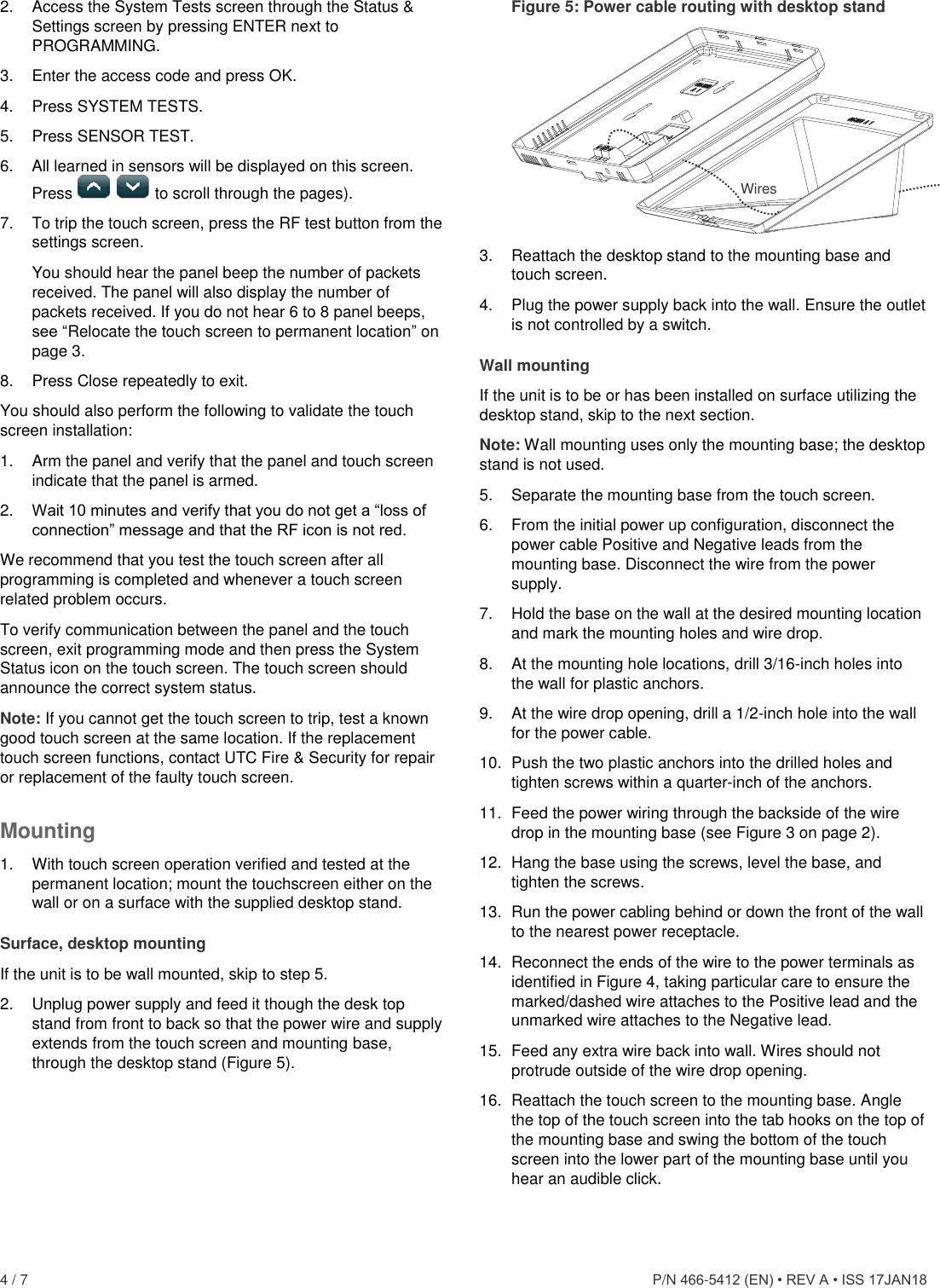  4 / 7      P/N 466-5412 (EN) • REV A • ISS 17JAN18 2.  Access the System Tests screen through the Status &amp; Settings screen by pressing ENTER next to PROGRAMMING. 3.  Enter the access code and press OK. 4.  Press SYSTEM TESTS. 5.  Press SENSOR TEST. 6.  All learned in sensors will be displayed on this screen. Press     to scroll through the pages). 7.  To trip the touch screen, press the RF test button from the settings screen.  You should hear the panel beep the number of packets received. The panel will also display the number of packets received. If you do not hear 6 to 8 panel beeps, see “Relocate the touch screen to permanent location” on page 3. 8.  Press Close repeatedly to exit. You should also perform the following to validate the touch screen installation: 1.  Arm the panel and verify that the panel and touch screen indicate that the panel is armed. 2.  Wait 10 minutes and verify that you do not get a “loss of connection” message and that the RF icon is not red. We recommend that you test the touch screen after all programming is completed and whenever a touch screen related problem occurs. To verify communication between the panel and the touch screen, exit programming mode and then press the System Status icon on the touch screen. The touch screen should announce the correct system status.  Note: If you cannot get the touch screen to trip, test a known good touch screen at the same location. If the replacement touch screen functions, contact UTC Fire &amp; Security for repair or replacement of the faulty touch screen. Mounting 1.  With touch screen operation verified and tested at the permanent location; mount the touchscreen either on the wall or on a surface with the supplied desktop stand. Surface, desktop mounting If the unit is to be wall mounted, skip to step 5. 2.  Unplug power supply and feed it though the desk top stand from front to back so that the power wire and supply extends from the touch screen and mounting base, through the desktop stand (Figure 5). Figure 5: Power cable routing with desktop stand  3.  Reattach the desktop stand to the mounting base and touch screen. 4.  Plug the power supply back into the wall. Ensure the outlet is not controlled by a switch. Wall mounting If the unit is to be or has been installed on surface utilizing the desktop stand, skip to the next section.  Note: Wall mounting uses only the mounting base; the desktop stand is not used. 5.  Separate the mounting base from the touch screen. 6.  From the initial power up configuration, disconnect the power cable Positive and Negative leads from the mounting base. Disconnect the wire from the power supply. 7.  Hold the base on the wall at the desired mounting location and mark the mounting holes and wire drop. 8.  At the mounting hole locations, drill 3/16-inch holes into the wall for plastic anchors.  9.  At the wire drop opening, drill a 1/2-inch hole into the wall for the power cable. 10.  Push the two plastic anchors into the drilled holes and tighten screws within a quarter-inch of the anchors. 11.  Feed the power wiring through the backside of the wire drop in the mounting base (see Figure 3 on page 2). 12.  Hang the base using the screws, level the base, and tighten the screws. 13.  Run the power cabling behind or down the front of the wall to the nearest power receptacle. 14.  Reconnect the ends of the wire to the power terminals as identified in Figure 4, taking particular care to ensure the marked/dashed wire attaches to the Positive lead and the unmarked wire attaches to the Negative lead.  15.  Feed any extra wire back into wall. Wires should not protrude outside of the wire drop opening. 16.  Reattach the touch screen to the mounting base. Angle the top of the touch screen into the tab hooks on the top of the mounting base and swing the bottom of the touch screen into the lower part of the mounting base until you hear an audible click.  Wires