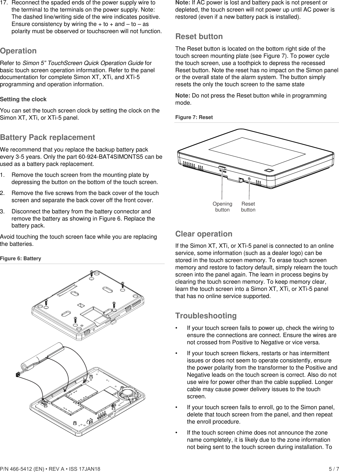  P/N 466-5412 (EN) • REV A • ISS 17JAN18    5 / 7 17.  Reconnect the spaded ends of the power supply wire to the terminal to the terminals on the power supply. Note: The dashed line/writing side of the wire indicates positive. Ensure consistency by wiring the + to + and – to – as polarity must be observed or touchscreen will not function.  Operation Refer to Simon 5” TouchScreen Quick Operation Guide for basic touch screen operation information. Refer to the panel documentation for complete Simon XT, XTi, and XTi-5 programming and operation information. Setting the clock You can set the touch screen clock by setting the clock on the Simon XT, XTi, or XTi-5 panel. Battery Pack replacement We recommend that you replace the backup battery pack every 3-5 years. Only the part 60-924-BAT4SIMONTS5 can be used as a battery pack replacement. 1.  Remove the touch screen from the mounting plate by depressing the button on the bottom of the touch screen. 2.  Remove the five screws from the back cover of the touch screen and separate the back cover off the front cover. 3.  Disconnect the battery from the battery connector and remove the battery as showing in Figure 6. Replace the battery pack.  Avoid touching the touch screen face while you are replacing the batteries. Figure 6: Battery  Note: If AC power is lost and battery pack is not present or depleted, the touch screen will not power up until AC power is restored (even if a new battery pack is installed). Reset button The Reset button is located on the bottom right side of the touch screen mounting plate (see Figure 7). To power cycle the touch screen, use a toothpick to depress the recessed Reset button. Note the reset has no impact on the Simon panel or the overall state of the alarm system. The button simply resets the only the touch screen to the same state Note: Do not press the Reset button while in programming mode. Figure 7: Reset  Clear operation If the Simon XT, XTi, or XTi-5 panel is connected to an online service, some information (such as a dealer logo) can be stored in the touch screen memory. To erase touch screen memory and restore to factory default, simply relearn the touch screen into the panel again. The learn in process begins by clearing the touch screen memory. To keep memory clear, learn the touch screen into a Simon XT, XTi, or XTi-5 panel that has no online service supported. Troubleshooting •  If your touch screen fails to power up, check the wiring to ensure the connections are connect. Ensure the wires are not crossed from Positive to Negative or vice versa. •  If your touch screen flickers, restarts or has intermittent issues or does not seem to operate consistently, ensure the power polarity from the transformer to the Positive and Negative leads on the touch screen is correct. Also do not use wire for power other than the cable supplied. Longer cable may cause power delivery issues to the touch screen. •  If your touch screen fails to enroll, go to the Simon panel, delete that touch screen from the panel, and then repeat the enroll procedure. •  If the touch screen chime does not announce the zone name completely, it is likely due to the zone information not being sent to the touch screen during installation. To Openingbutton Resetbutton