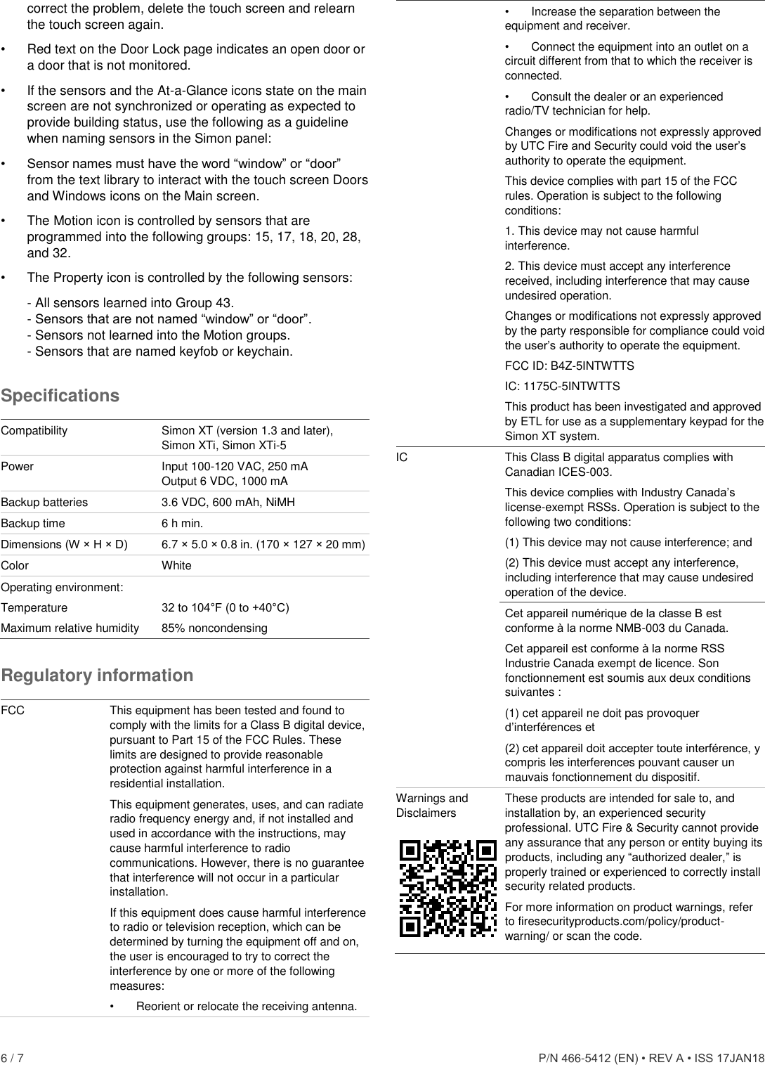  6 / 7      P/N 466-5412 (EN) • REV A • ISS 17JAN18 correct the problem, delete the touch screen and relearn the touch screen again. •  Red text on the Door Lock page indicates an open door or a door that is not monitored. •  If the sensors and the At-a-Glance icons state on the main screen are not synchronized or operating as expected to provide building status, use the following as a guideline when naming sensors in the Simon panel: • Sensor names must have the word “window” or “door” from the text library to interact with the touch screen Doors and Windows icons on the Main screen. •  The Motion icon is controlled by sensors that are programmed into the following groups: 15, 17, 18, 20, 28, and 32. •  The Property icon is controlled by the following sensors: - All sensors learned into Group 43. - Sensors that are not named “window” or “door”. - Sensors not learned into the Motion groups. - Sensors that are named keyfob or keychain. Specifications  Compatibility Simon XT (version 1.3 and later), Simon XTi, Simon XTi-5  Power Input 100-120 VAC, 250 mA Output 6 VDC, 1000 mA Backup batteries 3.6 VDC, 600 mAh, NiMH Backup time 6 h min. Dimensions (W × H × D) 6.7 × 5.0 × 0.8 in. (170 × 127 × 20 mm) Color White Operating environment:  Temperature 32 to 104°F (0 to +40°C) Maximum relative humidity 85% noncondensing Regulatory information  FCC This equipment has been tested and found to comply with the limits for a Class B digital device, pursuant to Part 15 of the FCC Rules. These limits are designed to provide reasonable protection against harmful interference in a residential installation.  This equipment generates, uses, and can radiate radio frequency energy and, if not installed and used in accordance with the instructions, may cause harmful interference to radio communications. However, there is no guarantee that interference will not occur in a particular installation.  If this equipment does cause harmful interference to radio or television reception, which can be determined by turning the equipment off and on, the user is encouraged to try to correct the interference by one or more of the following measures:  •  Reorient or relocate the receiving antenna.  •  Increase the separation between the equipment and receiver.  •  Connect the equipment into an outlet on a circuit different from that to which the receiver is connected.  •  Consult the dealer or an experienced radio/TV technician for help.  Changes or modifications not expressly approved by UTC Fire and Security could void the user’s authority to operate the equipment. This device complies with part 15 of the FCC rules. Operation is subject to the following conditions: 1. This device may not cause harmful interference. 2. This device must accept any interference received, including interference that may cause undesired operation. Changes or modifications not expressly approved by the party responsible for compliance could void the user’s authority to operate the equipment. FCC ID: B4Z-5INTWTTS IC: 1175C-5INTWTTS This product has been investigated and approved by ETL for use as a supplementary keypad for the Simon XT system. IC This Class B digital apparatus complies with Canadian ICES-003. This device complies with Industry Canada’s license-exempt RSSs. Operation is subject to the following two conditions: (1) This device may not cause interference; and (2) This device must accept any interference, including interference that may cause undesired operation of the device. Cet appareil numérique de la classe B est conforme à la norme NMB-003 du Canada. Cet appareil est conforme à la norme RSS Industrie Canada exempt de licence. Son fonctionnement est soumis aux deux conditions suivantes :  (1) cet appareil ne doit pas provoquer d’interférences et  (2) cet appareil doit accepter toute interférence, y compris les interferences pouvant causer un mauvais fonctionnement du dispositif. Warnings and Disclaimers  These products are intended for sale to, and installation by, an experienced security professional. UTC Fire &amp; Security cannot provide any assurance that any person or entity buying its products, including any “authorized dealer,” is properly trained or experienced to correctly install security related products. For more information on product warnings, refer to firesecurityproducts.com/policy/product-warning/ or scan the code. 