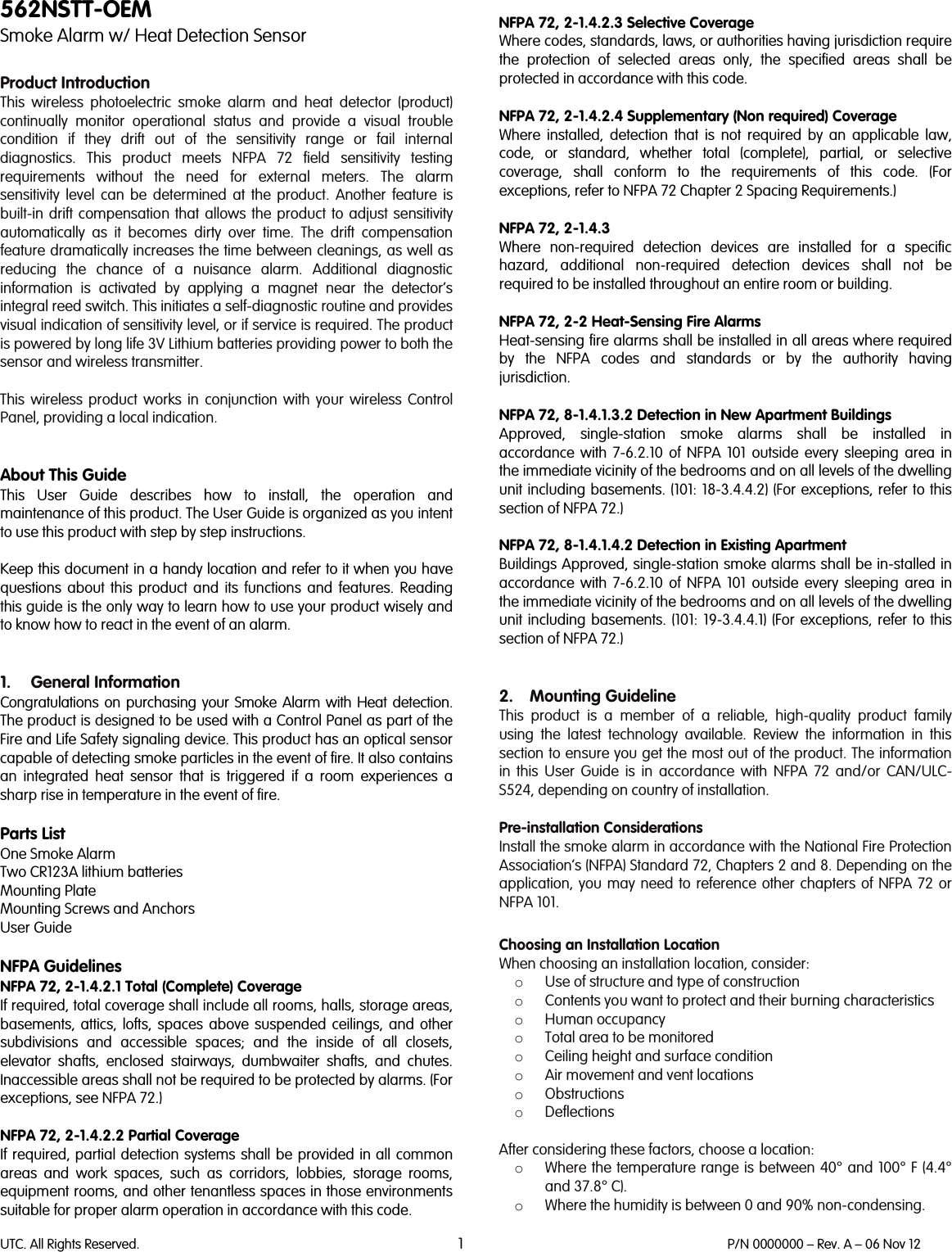 UTC. All Rights Reserved. 1 P/N 0000000 – Rev. A – 06 Nov 12  562NSTT-OEM Smoke Alarm w/ Heat Detection Sensor  Product Introduction This wireless photoelectric smoke alarm and heat detector (product) continually monitor operational status and provide a visual trouble condition if they drift out of the sensitivity range or fail internal diagnostics. This product meets NFPA 72 field sensitivity testing requirements without the need for external meters. The alarm sensitivity level can be determined at the product. Another feature is built-in drift compensation that allows the product to adjust sensitivity automatically as it becomes dirty over time. The drift compensation feature dramatically increases the time between cleanings, as well as reducing the chance of a nuisance alarm. Additional diagnostic information is activated by applying a magnet near the detector’s integral reed switch. This initiates a self-diagnostic routine and provides visual indication of sensitivity level, or if service is required. The product is powered by long life 3V Lithium batteries providing power to both the sensor and wireless transmitter.  This  wireless  product works in conjunction with your wireless Control Panel, providing a local indication.    About This Guide This User Guide describes how to install, the operation and maintenance of this product. The User Guide is organized as you intent to use this product with step by step instructions.  Keep this document in a handy location and refer to it when you have questions about this product and its functions and features. Reading this guide is the only way to learn how to use your product wisely and to know how to react in the event of an alarm.   1. General Information Congratulations on purchasing your Smoke Alarm with Heat detection. The product is designed to be used with a Control Panel as part of the Fire and Life Safety signaling device. This product has an optical sensor capable of detecting smoke particles in the event of fire. It also contains an integrated heat sensor that is triggered if a room experiences a sharp rise in temperature in the event of fire.  Parts List One Smoke Alarm Two CR123A lithium batteries Mounting Plate Mounting Screws and Anchors User Guide  NFPA Guidelines NFPA 72, 2-1.4.2.1 Total (Complete) Coverage If required, total coverage shall include all rooms, halls, storage areas, basements, attics, lofts, spaces above suspended ceilings, and other subdivisions and accessible spaces; and the inside of all closets, elevator shafts, enclosed stairways, dumbwaiter shafts, and chutes. Inaccessible areas shall not be required to be protected by alarms. (For exceptions, see NFPA 72.)  NFPA 72, 2-1.4.2.2 Partial Coverage If required, partial detection systems shall be provided in all common areas and work spaces, such as corridors, lobbies, storage rooms, equipment rooms, and other tenantless spaces in those environments suitable for proper alarm operation in accordance with this code.  NFPA 72, 2-1.4.2.3 Selective Coverage Where codes, standards, laws, or authorities having jurisdiction require the protection of selected areas only, the specified areas shall be protected in accordance with this code.  NFPA 72, 2-1.4.2.4 Supplementary (Non required) Coverage Where installed, detection that is not required by an applicable law, code, or standard, whether total (complete), partial, or selective coverage, shall conform to the requirements of this code. (For exceptions, refer to NFPA 72 Chapter 2 Spacing Requirements.)  NFPA 72, 2-1.4.3 Where non-required detection devices are installed for a specific hazard, additional non-required detection devices shall not be required to be installed throughout an entire room or building.  NFPA 72, 2-2 Heat-Sensing Fire Alarms Heat-sensing fire alarms shall be installed in all areas where required by the NFPA codes and standards or by the authority having jurisdiction.  NFPA 72, 8-1.4.1.3.2 Detection in New Apartment Buildings Approved, single-station smoke alarms shall be installed in accordance with 7-6.2.10 of NFPA 101 outside every sleeping area in the immediate vicinity of the bedrooms and on all levels of the dwelling unit including basements. (101: 18-3.4.4.2) (For exceptions, refer to this section of NFPA 72.)  NFPA 72, 8-1.4.1.4.2 Detection in Existing Apartment Buildings Approved, single-station smoke alarms shall be in-stalled in accordance with 7-6.2.10 of NFPA 101 outside every sleeping area in the immediate vicinity of the bedrooms and on all levels of the dwelling unit including basements. (101: 19-3.4.4.1) (For exceptions, refer to this section of NFPA 72.)   2. Mounting Guideline This  product is a member of a reliable, high-quality product family using the latest technology available. Review the information in this section to ensure you get the most out of the product. The information in this User Guide is in accordance with NFPA 72 and/or CAN/ULC-S524, depending on country of installation.  Pre-installation Considerations Install the smoke alarm in accordance with the National Fire Protection Association’s (NFPA) Standard 72, Chapters 2 and 8. Depending on the application, you may need to reference other chapters of NFPA 72 or NFPA 101.  Choosing an Installation Location When choosing an installation location, consider: o Use of structure and type of construction o Contents you want to protect and their burning characteristics o Human occupancy o Total area to be monitored o Ceiling height and surface condition o Air movement and vent locations o Obstructions o Deflections  After considering these factors, choose a location: o Where the temperature range is between 40° and 100° F (4.4° and 37.8° C). o Where the humidity is between 0 and 90% non-condensing. 