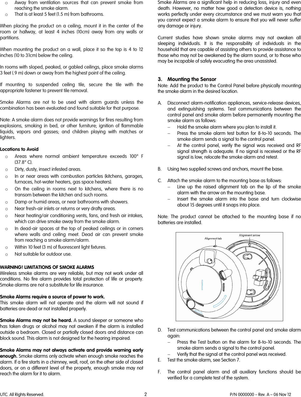 UTC. All Rights Reserved. 2 P/N 0000000 – Rev. A – 06 Nov 12  o Away from ventilation sources that can prevent smoke from reaching the smoke alarm. o That is at least 5 feet (1.5 m) from bathrooms.  When placing the product on a ceiling, mount it in the center of the room or hallway, at least 4 inches (10cm) away from any walls or partitions.   When mounting the product on a wall, place it so the top is 4 to 12 inches (10 to 31cm) below the ceiling.  In rooms with sloped, peaked, or gabled ceilings, place smoke alarms 3 feet (.9 m) down or away from the highest point of the ceiling.  If mounting to suspended ceiling tile, secure the tile with the appropriate fastener to prevent tile removal.  Smoke Alarms are not to be used with alarm guards unless the combination has been evaluated and found suitable for that purpose.  Note: A smoke alarm does not provide warnings for fires resulting from explosions, smoking in bed, or other furniture; ignition of flammable liquids, vapors and gasses; and children playing with matches or lighters.  Locations to Avoid o Areas where normal ambient temperature exceeds 100° F (37.8° C). o Dirty, dusty, insect infested areas. o In or near areas with combustion particles (kitchens, garages, furnaces, hot-water heaters, gas space heaters). o On the ceiling in rooms next to kitchens, where there is no transom between the kitchen and such rooms. o Damp or humid areas, or near bathrooms with showers.  o Near fresh-air inlets or returns or very drafty areas. o Near heating/air conditioning vents, fans, and fresh air intakes, which can drive smoke away from the smoke alarm. o In dead-air spaces at the top of peaked ceilings or in corners where walls and ceiling meet. Dead air can prevent smoke from reaching a smoke alarm/alarm. o Within 10 feet (3 m) of fluorescent light fixtures. o Not suitable for outdoor use.  WARNING! LIMITATIONS OF SMOKE ALARMS Wireless smoke alarms are very reliable, but may not work under all conditions. No fire alarm provides total protection of life or property. Smoke alarms are not a substitute for life insurance.  Smoke Alarms require a source of power to work. This smoke alarm will not operate and the alarm will not sound if batteries are dead or not installed properly.  Smoke Alarms may not be heard. A sound sleeper or someone who has taken drugs or alcohol may not awaken if the alarm is installed outside a bedroom. Closed or partially closed doors and distance can block sound. This alarm is not designed for the hearing impaired.  Smoke Alarms may not always activate and provide warning early enough. Smoke alarms only activate when enough smoke reaches the alarm. If a fire starts in a chimney, wall, roof, on the other side of closed doors, or on a different level of the property, enough smoke may not reach the alarm for it to alarm.  Smoke Alarms are a significant help in reducing loss, injury and even death. However, no matter how good a detection device is, nothing works perfectly under every circumstance and we must warn you that you cannot expect a smoke alarm to ensure that you will never suffer any damage or injury.  Current studies have shown smoke alarms may not awaken all sleeping individuals. It is the responsibility of individuals in the household that are capable of assisting others to provide assistance to those who may not be awakened by the alarm sound, or to those who may be incapable of safely evacuating the area unassisted.   3. Mounting the Sensor Note: Add the product to the Control Panel before physically mounting the smoke alarm in the desired location.  A. Disconnect alarm-notification appliances, service-release devices, and extinguishing systems. Test communications between the control panel and smoke alarm before permanently mounting the smoke alarm as follows: − Hold the smoke alarm where you plan to install it. − Press the smoke alarm test button for 8-to-10 seconds. The smoke alarm sends a signal to the control panel. − At the control panel, verify the signal was received and RF signal strength is adequate. If no signal is received or the RF signal is low, relocate the smoke alarm and retest.  B. Using two supplied screws and anchors, mount the base.  C. Attach the smoke alarm to the mounting base as follows: − Line up the raised alignment tab on the lip of the smoke alarm with the arrow on the mounting base. − Insert the smoke alarm into the base and turn clockwise about 15 degrees until it snaps into place.  Note:  The  product cannot be attached to the mounting base if no batteries are installed.    D. Test communications between the control panel and smoke alarm again: − Press the Test button on the alarm for 8-to-10 seconds. The smoke alarm sends a signal to the control panel. − Verify that the signal at the control panel was received. E. Test the smoke alarm, see Section 7.  F. The control panel alarm and all auxiliary functions should be verified for a complete test of the system.  