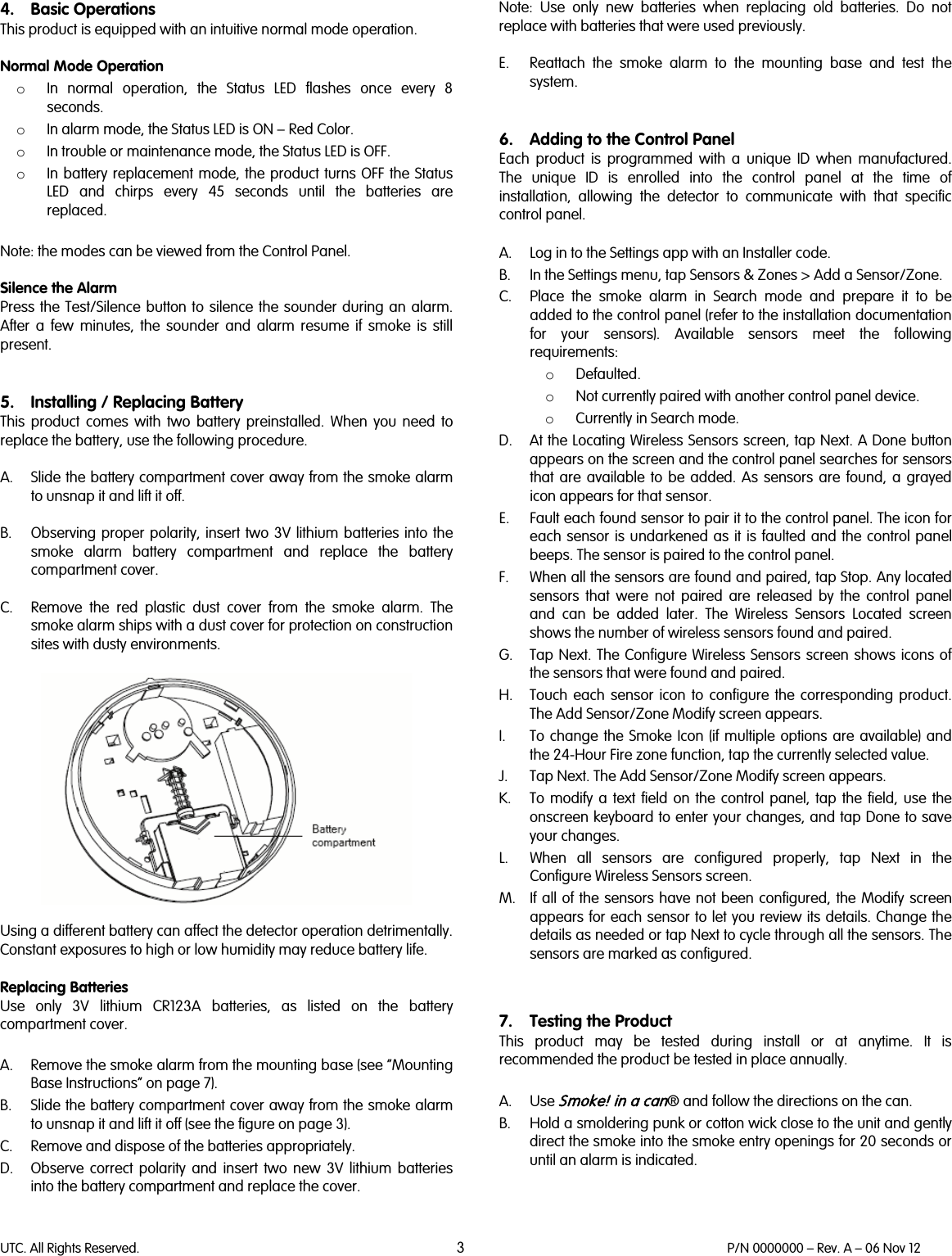 UTC. All Rights Reserved. 3 P/N 0000000 – Rev. A – 06 Nov 12  4. Basic Operations This product is equipped with an intuitive normal mode operation.   Normal Mode Operation o In normal operation,  the Status LED flashes once every 8 seconds. o In alarm mode, the Status LED is ON – Red Color. o In trouble or maintenance mode, the Status LED is OFF. o In battery replacement mode, the product turns OFF the Status LED and chirps every 45 seconds until the batteries are replaced.  Note: the modes can be viewed from the Control Panel.  Silence the Alarm Press the Test/Silence button to silence the sounder during an alarm. After a few minutes, the sounder and alarm resume if smoke is still present.   5. Installing / Replacing Battery This  product comes with two  battery preinstalled. When you need to replace the battery, use the following procedure.   A. Slide the battery compartment cover away from the smoke alarm to unsnap it and lift it off.   B. Observing proper polarity, insert two 3V lithium batteries into the smoke alarm battery compartment and replace the battery compartment cover.  C. Remove the red plastic dust cover from the smoke alarm. The smoke alarm ships with a dust cover for protection on construction sites with dusty environments.    Using a different battery can affect the detector operation detrimentally. Constant exposures to high or low humidity may reduce battery life.  Replacing Batteries Use only 3V lithium CR123A batteries, as listed on the battery compartment cover.  A. Remove the smoke alarm from the mounting base (see “Mounting Base Instructions” on page 7). B. Slide the battery compartment cover away from the smoke alarm to unsnap it and lift it off (see the figure on page 3). C. Remove and dispose of the batteries appropriately. D. Observe correct polarity and insert two new 3V lithium batteries into the battery compartment and replace the cover.   Note:  Use only new batteries when replacing old batteries. Do not replace with batteries that were used previously.  E. Reattach the smoke alarm to the mounting base and test the system.   6. Adding to the Control Panel Each  product is programmed with a unique ID when manufactured. The unique ID is enrolled into the control panel at the time of installation,  allowing the detector to communicate with that specific control panel.  A. Log in to the Settings app with an Installer code.  B. In the Settings menu, tap Sensors &amp; Zones &gt; Add a Sensor/Zone. C. Place the smoke alarm in Search mode and prepare it to be added to the control panel (refer to the installation documentation for your sensors). Available sensors meet the following requirements: o Defaulted. o Not currently paired with another control panel device. o Currently in Search mode. D. At the Locating Wireless Sensors screen, tap Next. A Done button appears on the screen and the control panel searches for sensors that are available to be added. As sensors are found, a grayed icon appears for that sensor. E. Fault each found sensor to pair it to the control panel. The icon for each sensor is undarkened as it is faulted and the control panel beeps. The sensor is paired to the control panel. F. When all the sensors are found and paired, tap Stop. Any located sensors that were not paired are released by the control panel and can be added later. The Wireless Sensors Located screen shows the number of wireless sensors found and paired. G. Tap Next. The Configure Wireless Sensors screen shows icons of the sensors that were found and paired. H. Touch each sensor icon to configure the corresponding product. The Add Sensor/Zone Modify screen appears. I. To change the Smoke Icon (if multiple options are available) and the 24-Hour Fire zone function, tap the currently selected value. J. Tap Next. The Add Sensor/Zone Modify screen appears. K. To modify a text field on the control panel, tap the field, use the onscreen keyboard to enter your changes, and tap Done to save your changes. L. When all sensors are configured properly, tap Next in the Configure Wireless Sensors screen. M. If all of the sensors have not been configured, the Modify screen appears for each sensor to let you review its details. Change the details as needed or tap Next to cycle through all the sensors. The sensors are marked as configured.   7. Testing the Product This product may be tested during install or at anytime. It is recommended the product be tested in place annually.  A. Use Smoke! in a can® and follow the directions on the can. B. Hold a smoldering punk or cotton wick close to the unit and gently direct the smoke into the smoke entry openings for 20 seconds or until an alarm is indicated.  