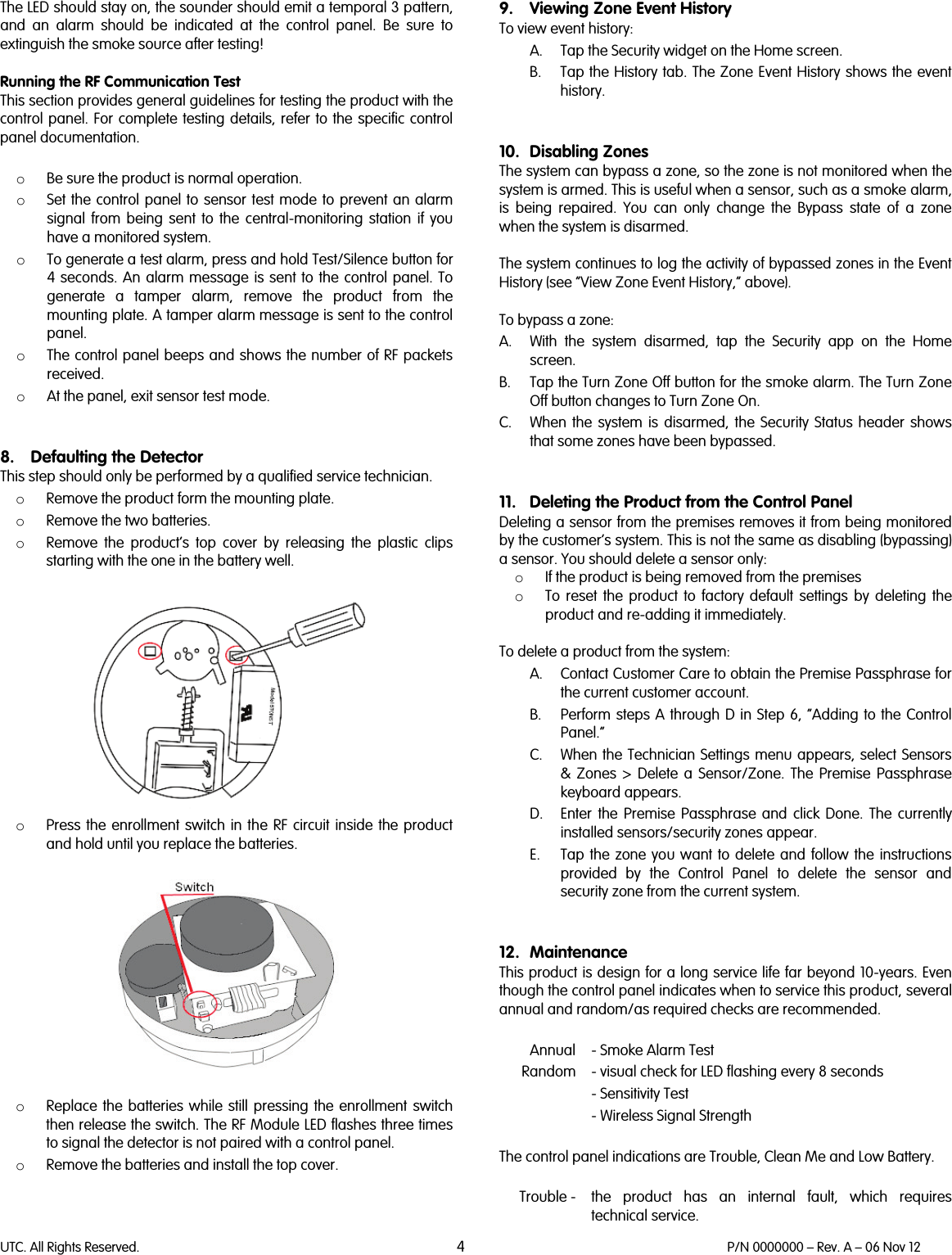 UTC. All Rights Reserved. 4 P/N 0000000 – Rev. A – 06 Nov 12  The LED should stay on, the sounder should emit a temporal 3 pattern, and an alarm should be indicated at the control panel. Be sure to extinguish the smoke source after testing!  Running the RF Communication Test This section provides general guidelines for testing the product with the control panel. For complete testing details, refer to the specific control panel documentation.  o Be sure the product is normal operation. o Set the control panel to sensor test mode to prevent an alarm signal from being sent to the central-monitoring station if you have a monitored system. o To generate a test alarm, press and hold Test/Silence button for 4 seconds. An alarm message is sent to the control panel. To generate a tamper alarm, remove the product from the mounting plate. A tamper alarm message is sent to the control panel. o The control panel beeps and shows the number of RF packets received. o At the panel, exit sensor test mode.   8. Defaulting the Detector This step should only be performed by a qualified service technician. o Remove the product form the mounting plate. o Remove the two batteries. o Remove the product’s top cover by releasing the plastic clips starting with the one in the battery well.    o Press the enrollment switch in the RF circuit inside the product and hold until you replace the batteries.     o Replace the batteries  while still pressing the enrollment switch then release the switch. The RF Module LED flashes three times to signal the detector is not paired with a control panel. o Remove the batteries and install the top cover.    9. Viewing Zone Event History To view event history: A. Tap the Security widget on the Home screen. B. Tap the History tab. The Zone Event History shows the event history.   10. Disabling Zones The system can bypass a zone, so the zone is not monitored when the system is armed. This is useful when a sensor, such as a smoke alarm, is being repaired. You can only change the Bypass state of a zone when the system is disarmed.   The system continues to log the activity of bypassed zones in the Event History (see “View Zone Event History,” above).  To bypass a zone: A. With the system disarmed, tap the Security app on the Home screen. B. Tap the Turn Zone Off button for the smoke alarm. The Turn Zone Off button changes to Turn Zone On. C. When the system is disarmed, the Security Status header shows that some zones have been bypassed.   11. Deleting the Product from the Control Panel Deleting a sensor from the premises removes it from being monitored by the customer’s system. This is not the same as disabling (bypassing) a sensor. You should delete a sensor only: o If the product is being removed from the premises  o To reset the product to factory default settings by deleting the product and re-adding it immediately.  To delete a product from the system:  A. Contact Customer Care to obtain the Premise Passphrase for the current customer account. B. Perform steps A through D in Step 6, “Adding to the Control Panel.” C. When the Technician Settings menu appears, select Sensors &amp; Zones &gt; Delete a Sensor/Zone. The Premise Passphrase keyboard appears. D. Enter the Premise Passphrase and click Done. The currently installed sensors/security zones appear. E. Tap the zone you want to delete and follow the instructions provided by the Control Panel to delete the sensor and security zone from the current system.   12. Maintenance This product is design for a long service life far beyond 10-years. Even though the control panel indicates when to service this product, several annual and random/as required checks are recommended.    Annual  - Smoke Alarm Test  Random  - visual check for LED flashing every 8 seconds - Sensitivity Test - Wireless Signal Strength  The control panel indications are Trouble, Clean Me and Low Battery.   Trouble -  the  product has an internal fault, which requires technical service. 