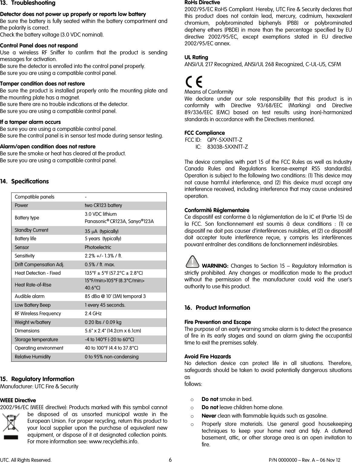 UTC. All Rights Reserved. 6 P/N 0000000 – Rev. A – 06 Nov 12  13. Troubleshooting Detector does not power up properly or reports low battery Be sure the battery is fully seated within the battery compartment and the polarity is correct. Check the battery voltage (3.0 VDC nominal). Control Panel does not respond Use  a wireless RF Sniffer to confirm that the product is sending messages for activation. Be sure the detector is enrolled into the control panel properly. Be sure you are using a compatible control panel. Tamper condition does not restore Be sure the product is installed properly onto the mounting plate and the mounting plate has a magnet. Be sure there are no trouble indications at the detector. Be sure you are using a compatible control panel. If a tamper alarm occurs Be sure you are using a compatible control panel.  Be sure the control panel is in sensor test mode during sensor testing. Alarm/open condition does not restore Be sure the smoke or heat has cleared at the product. Be sure you are using a compatible control panel.   14. Specifications  Compatible panels  - Power two CR123 battery Battery type 3.0 VDC lithium Panasonic® CR123A, Sanyo®123A Standby Current 35 µA  (typically) Battery life 5 years  (typically) Sensor Photoelectric Sensitivity 2.2% +/- 1.3% / ft. Drift Compensation Adj. 0.5% / ft. max. Heat Detection - Fixed 135°F ± 5°F (57.2°C ± 2.8°C) Heat Rate-of-Rise 15°F/min&gt;105°F (8.3°C/min&gt; 40.6°C) Audible alarm 85 dBa @ 10’ (3M) temporal 3 Low Battery Beep 1 every 45 seconds. RF Wireless Frequency 2.4 GHz Weight w/battery 0.20 lbs / 0.09 kg Dimensions 5.6&quot; x 2.4&quot; (14.2cm x 6.1cm) Storage temperature  -4 to 140°F (-20 to 60°C) Operating environment 40 to 100°F (4.4 to 37.8°C) Relative Humidity 0 to 95% non-condensing   15. Regulatory Information Manufacturer: UTC Fire &amp; Security   WEEE Directive 2002/96/EC (WEEE directive): Products marked with this symbol cannot be disposed of as unsorted municipal waste in the European Union. For proper recycling, return this product to your local supplier upon the purchase of equivalent new equipment, or dispose of it at designated collection points. For more information see: www.recyclethis.info.   RoHs Directive  2002/95/EC RoHS Compliant. Hereby, UTC Fire &amp; Security declares that this  product does not contain lead, mercury, cadmium, hexavalent chromium, polybrominated biphenyls (PBB) or polybrominated depheny ethers (PBDE) in more than the percentage specified by EU directive 2002/95/EC, except exemptions stated in EU directive 2002/95/EC annex.  UL Rating ANSI/UL 217 Recognized, ANSI/UL 268 Recognized, C-UL-US, CSFM   Means of Conformity We declare under our sole responsibility that this product is in conformity with Directive 93/68/EEC (Marking) and Directive 89/336/EEC (EMC) based on test results using (non)-harmonized standards in accordance with the Directives mentioned.  FCC Compliance  FCC ID: QPY-5XXNTT-Z  IC: 8303B-5XXNTT-Z  The device complies with part 15 of the FCC Rules as well as Industry Canada Rules and Regulations license-exempt RSS standard(s). Operation is subject to the following two conditions: (1) This device may not cause harmful interference, and (2) this device must accept any interference received, including interference that may cause undesired operation.   Conformité Réglementaire Ce dispositif est conforme à la réglementation de la IC et (Partie 15) de la FCC. Son fonctionnement est soumis à deux conditions : (1) ce dispositif ne doit pas causer d’interférences nuisibles, et (2) ce dispositif doit accepter toute interférence reçue, y compris les interférences pouvant entraîner des conditions de fonctionnement indésirables.   WARNING:  Changes to Section 15 –  Regulatory Information is strictly prohibited. Any changes or modification made to the product without the permission of the manufacturer could void the user’s authority to use this product.   16. Product Information  Fire Prevention and Escape The purpose of an early warning smoke alarm is to detect the presence of fire in its early stages and sound an alarm giving the occupant(s) time to exit the premises safely.  Avoid Fire Hazards No detection device can protect life in all situations. Therefore, safeguards should be taken to avoid potentially dangerous situations as follows:  o Do not smoke in bed. o Do not leave children home alone. o Never clean with flammable liquids such as gasoline. o Properly store materials. Use general good housekeeping techniques to keep your home neat and tidy. A cluttered basement, attic, or other storage area is an open invitation to fire. 