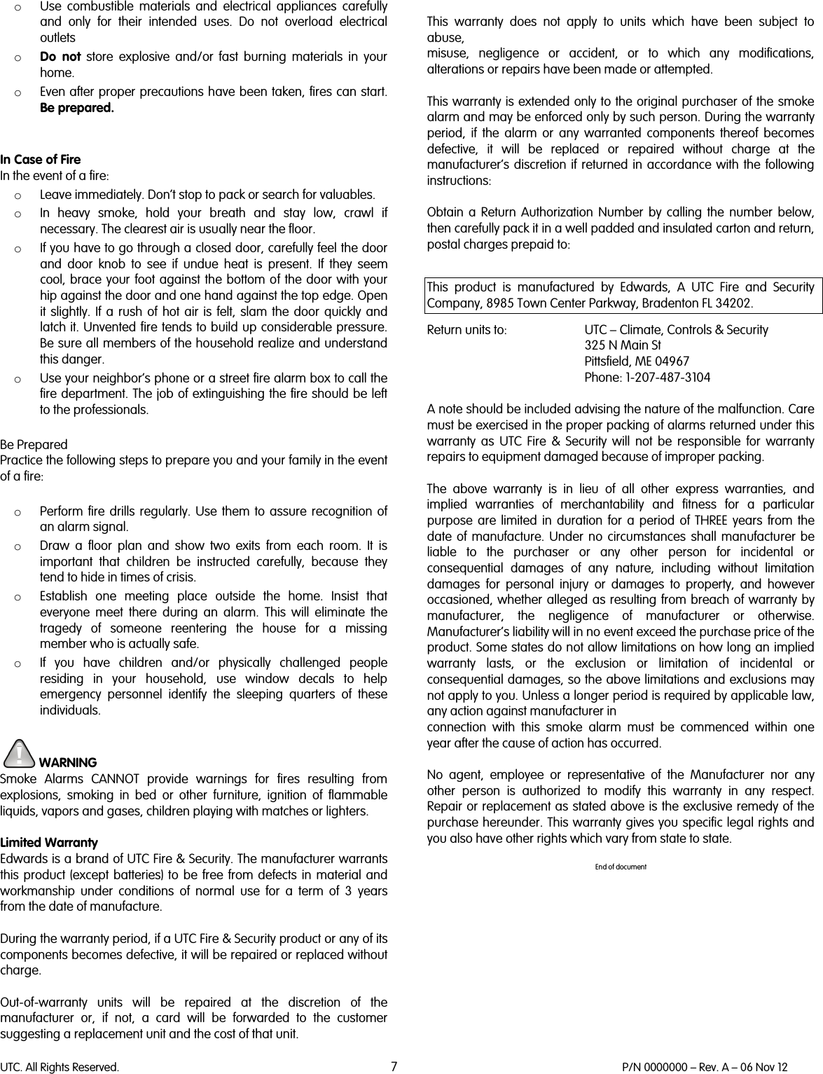 UTC. All Rights Reserved. 7 P/N 0000000 – Rev. A – 06 Nov 12  o Use combustible materials and electrical appliances carefully and only for their intended uses. Do not overload electrical outlets o Do not store explosive and/or fast burning materials in your home. o Even after proper precautions have been taken, fires can start. Be prepared.   In Case of Fire In the event of a fire: o Leave immediately. Don’t stop to pack or search for valuables. o In heavy smoke, hold your breath and stay low, crawl if necessary. The clearest air is usually near the floor. o If you have to go through a closed door, carefully feel the door and door knob to see if undue heat is present. If they seem cool, brace your foot against the bottom of the door with your hip against the door and one hand against the top edge. Open it slightly. If a rush of hot air is felt, slam the door quickly and latch it. Unvented fire tends to build up considerable pressure. Be sure all members of the household realize and understand this danger. o Use your neighbor’s phone or a street fire alarm box to call the fire department. The job of extinguishing the fire should be left to the professionals.  Be Prepared Practice the following steps to prepare you and your family in the event of a fire:  o Perform fire drills regularly. Use them to assure recognition of an alarm signal. o Draw a floor plan and show two exits from each room. It is important that children be instructed carefully, because they tend to hide in times of crisis. o Establish one meeting place outside the home. Insist that everyone meet there during an alarm. This will eliminate the tragedy of someone reentering the house for a missing member who is actually safe. o If you have children and/or physically challenged people residing in your household, use window decals to help emergency personnel identify the sleeping quarters of these individuals.   WARNING Smoke  Alarms CANNOT provide warnings for fires resulting from explosions, smoking in bed or other furniture, ignition of flammable liquids, vapors and gases, children playing with matches or lighters.  Limited Warranty Edwards is a brand of UTC Fire &amp; Security. The manufacturer warrants this  product (except batteries) to be free from defects in material and workmanship under conditions of normal use for a term of 3 years from the date of manufacture.  During the warranty period, if a UTC Fire &amp; Security product or any of its components becomes defective, it will be repaired or replaced without charge.  Out-of-warranty units will be repaired at the discretion of the manufacturer or, if not, a card will be forwarded to the customer suggesting a replacement unit and the cost of that unit.  This warranty does not apply to units which have been subject to abuse, misuse, negligence or accident, or to which any modifications, alterations or repairs have been made or attempted.  This warranty is extended only to the original purchaser of the smoke alarm and may be enforced only by such person. During the warranty period, if the alarm or any warranted components thereof becomes defective, it will be replaced or repaired without charge at the manufacturer’s discretion if returned in accordance with the following instructions:  Obtain a Return Authorization Number by calling the number below, then carefully pack it in a well padded and insulated carton and return, postal charges prepaid to:  This product is manufactured by Edwards, A UTC Fire and Security Company, 8985 Town Center Parkway, Bradenton FL 34202.  Return units to: UTC – Climate, Controls &amp; Security  325 N Main St  Pittsfield, ME 04967  Phone: 1-207-487-3104  A note should be included advising the nature of the malfunction. Care must be exercised in the proper packing of alarms returned under this warranty as UTC Fire &amp; Security will not be responsible for warranty repairs to equipment damaged because of improper packing.  The above warranty is in lieu of all other express warranties, and implied warranties of merchantability and fitness for a particular purpose are limited in duration for a period of THREE years from the date of manufacture. Under no circumstances shall manufacturer be liable to the purchaser or any other person for incidental or consequential damages of any nature, including without limitation damages for personal injury or damages to property, and however occasioned, whether alleged as resulting from breach of warranty by manufacturer, the negligence of manufacturer or otherwise. Manufacturer’s liability will in no event exceed the purchase price of the product. Some states do not allow limitations on how long an implied warranty lasts, or the exclusion or limitation of incidental or consequential damages, so the above limitations and exclusions may not apply to you. Unless a longer period is required by applicable law, any action against manufacturer in connection with this smoke alarm must be commenced within one year after the cause of action has occurred.  No agent, employee or representative of the Manufacturer nor any other person is authorized to modify this warranty in any respect. Repair or replacement as stated above is the exclusive remedy of the purchase hereunder. This warranty gives you specific legal rights and you also have other rights which vary from state to state.  End of document 