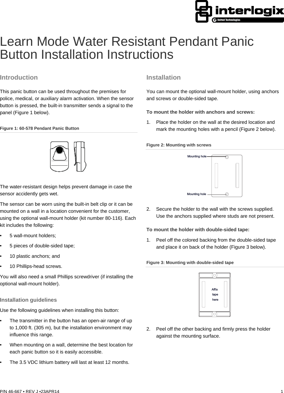 P/N 46-667 • REV J •23APR14  1  Learn Mode Water Resistant Pendant Panic Button Installation Instructions Introduction This panic button can be used throughout the premises for police, medical, or auxiliary alarm activation. When the sensor button is pressed, the built-in transmitter sends a signal to the panel (Figure 1 below). Figure 1: 60-578 Pendant Panic Button  The water-resistant design helps prevent damage in case the sensor accidently gets wet. The sensor can be worn using the built-in belt clip or it can be mounted on a wall in a location convenient for the customer, using the optional wall-mount holder (kit number 80-116). Each kit includes the following: • 5 wall-mount holders; •  5 pieces of double-sided tape; •  10 plastic anchors; and •  10 Phillips-head screws. You will also need a small Phillips screwdriver (if installing the optional wall-mount holder). Installation guidelines Use the following guidelines when installing this button: •  The transmitter in the button has an open-air range of up to 1,000 ft. (305 m), but the installation environment may influence this range. •  When mounting on a wall, determine the best location for each panic button so it is easily accessible. •  The 3.5 VDC lithium battery will last at least 12 months. Installation You can mount the optional wall-mount holder, using anchors and screws or double-sided tape. To mount the holder with anchors and screws: 1.  Place the holder on the wall at the desired location and mark the mounting holes with a pencil (Figure 2 below). Figure 2: Mounting with screws Mounting holeMounting hole 2.  Secure the holder to the wall with the screws supplied. Use the anchors supplied where studs are not present. To mount the holder with double-sided tape: 1.  Peel off the colored backing from the double-sided tape and place it on back of the holder (Figure 3 below). Figure 3: Mounting with double-sided tape Affixtapehere 2.  Peel off the other backing and firmly press the holder against the mounting surface. 