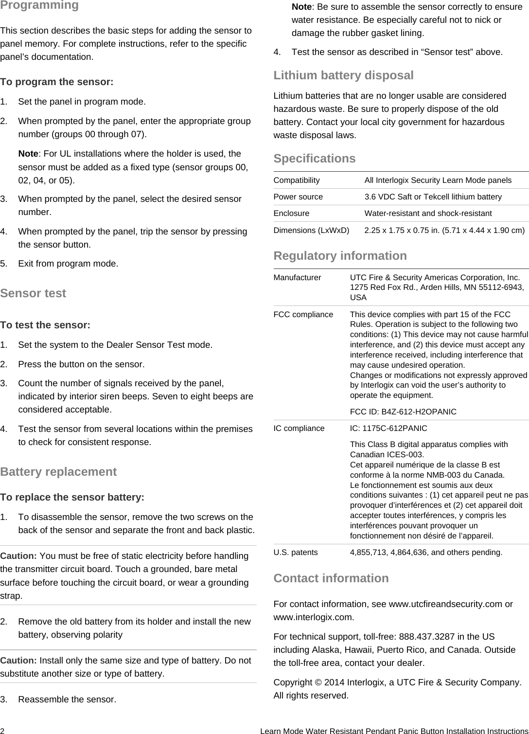 2   Learn Mode Water Resistant Pendant Panic Button Installation Instructions Programming This section describes the basic steps for adding the sensor to panel memory. For complete instructions, refer to the specific panel’s documentation. To program the sensor: 1.  Set the panel in program mode. 2.  When prompted by the panel, enter the appropriate group number (groups 00 through 07). Note: For UL installations where the holder is used, the sensor must be added as a fixed type (sensor groups 00, 02, 04, or 05). 3.  When prompted by the panel, select the desired sensor number. 4.  When prompted by the panel, trip the sensor by pressing the sensor button. 5.  Exit from program mode. Sensor test To test the sensor: 1.  Set the system to the Dealer Sensor Test mode. 2.  Press the button on the sensor. 3.  Count the number of signals received by the panel, indicated by interior siren beeps. Seven to eight beeps are considered acceptable. 4.  Test the sensor from several locations within the premises to check for consistent response. Battery replacement To replace the sensor battery: 1.  To disassemble the sensor, remove the two screws on the back of the sensor and separate the front and back plastic. Caution: You must be free of static electricity before handling the transmitter circuit board. Touch a grounded, bare metal surface before touching the circuit board, or wear a grounding strap. 2.  Remove the old battery from its holder and install the new battery, observing polarity Caution: Install only the same size and type of battery. Do not substitute another size or type of battery. 3.  Reassemble the sensor. Note: Be sure to assemble the sensor correctly to ensure water resistance. Be especially careful not to nick or damage the rubber gasket lining. 4.  Test the sensor as described in “Sensor test” above. Lithium battery disposal Lithium batteries that are no longer usable are considered hazardous waste. Be sure to properly dispose of the old battery. Contact your local city government for hazardous waste disposal laws. Specifications Compatibility  All Interlogix Security Learn Mode panels Power source  3.6 VDC Saft or Tekcell lithium battery Enclosure  Water-resistant and shock-resistant Dimensions (LxWxD)  2.25 x 1.75 x 0.75 in. (5.71 x 4.44 x 1.90 cm)Regulatory information Manufacturer  UTC Fire &amp; Security Americas Corporation, Inc.1275 Red Fox Rd., Arden Hills, MN 55112-6943, USA FCC compliance  This device complies with part 15 of the FCC Rules. Operation is subject to the following two conditions: (1) This device may not cause harmful interference, and (2) this device must accept any interference received, including interference that may cause undesired operation.  Changes or modifications not expressly approved by Interlogix can void the user’s authority to operate the equipment. FCC ID: B4Z-612-H2OPANIC IC compliance  IC: 1175C-612PANIC This Class B digital apparatus complies with Canadian ICES-003.  Cet appareil numérique de la classe B est conforme à la norme NMB-003 du Canada.  Le fonctionnement est soumis aux deux conditions suivantes : (1) cet appareil peut ne pas provoquer d’interférences et (2) cet appareil doit accepter toutes interférences, y compris les interférences pouvant provoquer un fonctionnement non désiré de l’appareil.  U.S. patents  4,855,713, 4,864,636, and others pending. Contact information For contact information, see www.utcfireandsecurity.com or www.interlogix.com. For technical support, toll-free: 888.437.3287 in the US including Alaska, Hawaii, Puerto Rico, and Canada. Outside the toll-free area, contact your dealer. Copyright © 2014 Interlogix, a UTC Fire &amp; Security Company. All rights reserved. 
