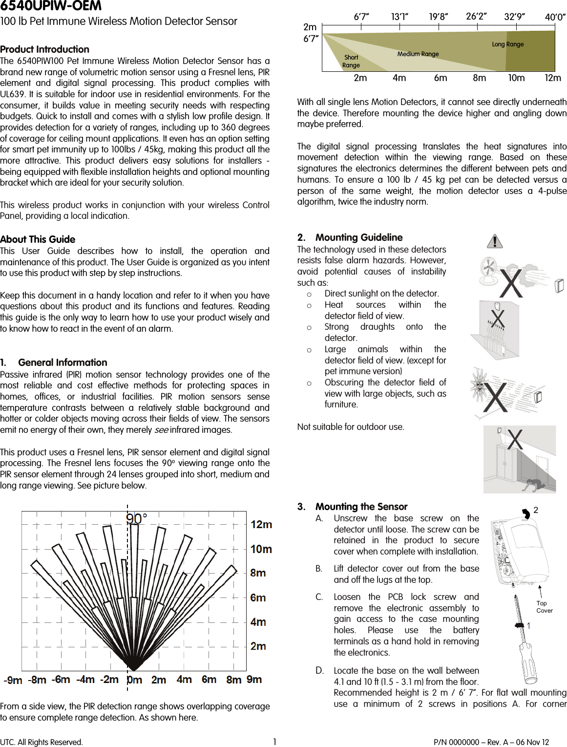 UTC. All Rights Reserved. 1 P/N 0000000 – Rev. A – 06 Nov 12  6540UPIW-OEM 100 lb Pet Immune Wireless Motion Detector Sensor  Product Introduction The  6540PIW100 Pet Immune Wireless Motion Detector Sensor has a brand new range of volumetric motion sensor using a Fresnel lens, PIR element and digital signal processing. This product complies with UL639. It is suitable for indoor use in residential environments. For the consumer, it builds  value in meeting security needs with respecting budgets. Quick to install and comes with a stylish low profile design. It provides detection for a variety of ranges, including up to 360 degrees of coverage for ceiling mount applications. It even has an option setting for smart pet immunity up to 100lbs / 45kg, making this product all the more attractive. This product delivers  easy solutions for installers - being equipped with flexible installation heights and optional mounting bracket which are ideal for your security solution.   This  wireless  product works in conjunction with your wireless Control Panel, providing a local indication.   About This Guide This User Guide describes how to install, the operation and maintenance of this product. The User Guide is organized as you intent to use this product with step by step instructions.  Keep this document in a handy location and refer to it when you have questions about this product and its functions and features. Reading this guide is the only way to learn how to use your product wisely and to know how to react in the event of an alarm.   1. General Information Passive infrared (PIR) motion sensor technology provides one of the most reliable and cost effective methods for protecting spaces in homes, offices, or industrial facilities. PIR motion sensors sense temperature contrasts between a relatively stable background and hotter or colder objects moving across their fields of view. The sensors emit no energy of their own, they merely see infrared images.  This product uses a Fresnel lens, PIR sensor element and digital signal processing. The Fresnel lens focuses the 90o viewing range onto the PIR sensor element through 24 lenses grouped into short, medium and long range viewing. See picture below.    From a side view, the PIR detection range shows overlapping coverage to ensure complete range detection. As shown here.    With all single lens Motion Detectors, it cannot see directly underneath the device. Therefore mounting the device higher and angling down maybe preferred.  The digital signal processing translates the heat signatures into movement detection within the viewing range. Based on these signatures the electronics determines the different between pets and humans.  To ensure a 100 lb / 45 kg pet can be detected versus a person of the same weight, the motion detector uses a 4-pulse algorithm, twice the industry norm.    2. Mounting Guideline The technology used in these detectors resists false alarm hazards. However, avoid potential causes of instability such as:  o Direct sunlight on the detector. o Heat sources within the detector field of view. o Strong draughts onto the detector. o Large animals within the detector field of view. (except for pet immune version) o Obscuring the detector field of view with large objects, such as furniture.  Not suitable for outdoor use.      3. Mounting the Sensor A. Unscrew the base screw on the detector until loose. The screw can be retained in the product to secure cover when complete with installation.   B. Lift detector cover out from the base and off the lugs at the top.  C. Loosen the PCB lock screw and remove the electronic assembly to gain access to the case mounting holes. Please use the battery terminals as a hand hold in removing the electronics.  D. Locate the base on the wall between 4.1 and 10 ft (1.5 - 3.1 m) from the floor. Recommended height is 2 m / 6’ 7”. For flat  wall  mounting use  a minimum of 2 screws in positions A. For corner 6’7” 13’1” 19’8” 26’2” 32’9” 40’0”2m6’7”2m 4m 6m 8m 10m 12mLong RangeMedium RangeShortRange2Top Cover