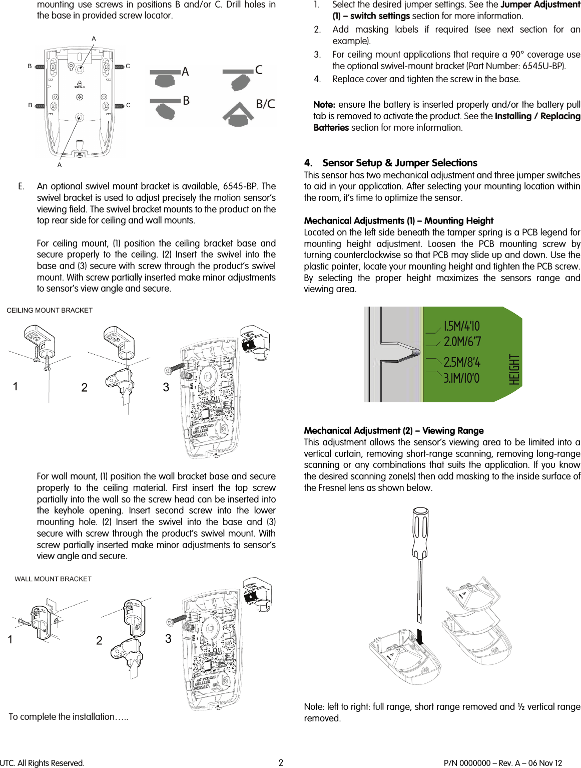 UTC. All Rights Reserved. 2 P/N 0000000 – Rev. A – 06 Nov 12  mounting use screws in positions B and/or C. Drill holes in the base in provided screw locator.                  E. An optional swivel mount bracket is available, 6545-BP. The swivel bracket is used to adjust precisely the motion sensor’s viewing field. The swivel bracket mounts to the product on the top rear side for ceiling and wall mounts.   For ceiling mount, (1)  position the ceiling bracket base and secure  properly to the ceiling.  (2) Insert the swivel into the base and (3) secure with screw through the product’s swivel mount. With screw partially inserted make minor adjustments to sensor’s view angle and secure.     For wall mount, (1) position the wall bracket base and secure properly to the ceiling material. First insert the top screw partially into the wall so the screw head can be inserted into the keyhole opening. Insert second screw into the lower mounting hole. (2)  Insert the swivel into the base and (3) secure with screw through the product’s swivel mount. With screw partially inserted make minor adjustments to sensor’s view angle and secure.    To complete the installation…..  1. Select the desired jumper settings. See the Jumper Adjustment (1) – switch settings section for more information. 2. Add masking labels if required (see next section for an example). 3. For ceiling mount applications that require a 90° coverage use the optional swivel-mount bracket (Part Number: 6545U-BP). 4. Replace cover and tighten the screw in the base.  Note: ensure the battery is inserted properly and/or the battery pull tab is removed to activate the product. See the Installing / Replacing Batteries section for more information.   4. Sensor Setup &amp; Jumper Selections This sensor has two mechanical adjustment and three jumper switches to aid in your application. After selecting your mounting location within the room, it’s time to optimize the sensor.   Mechanical Adjustments (1) – Mounting Height Located on the left side beneath the tamper spring is a PCB legend for mounting height adjustment. Loosen the PCB mounting screw by turning counterclockwise so that PCB may slide up and down. Use the plastic pointer, locate your mounting height and tighten the PCB screw. By selecting the proper height maximizes the sensors range and viewing area.     Mechanical Adjustment (2) – Viewing Range This adjustment allows the sensor’s viewing area to be limited into a vertical curtain, removing short-range scanning, removing long-range scanning or any combinations that suits the application. If you know the desired scanning zone(s) then add masking to the inside surface of the Fresnel lens as shown below.     Note: left to right: full range, short range removed and ½ vertical range removed.  AACCBB33