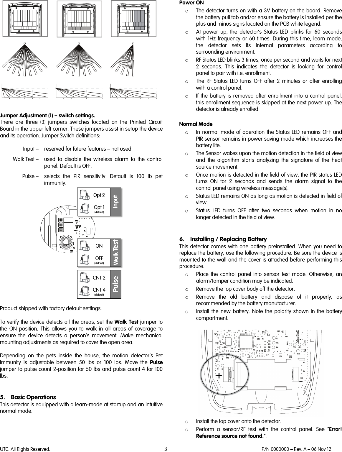 UTC. All Rights Reserved. 3 P/N 0000000 – Rev. A – 06 Nov 12     Jumper Adjustment (1) – switch settings.  There are three (3) jumpers switches located on the Printed Circuit Board in the upper left corner. These jumpers assist in setup the device and its operation. Jumper Switch definitions:   Input –  reserved for future features – not used.   Walk Test –  used to disable the wireless alarm to the control panel. Default is OFF.   Pulse –  selects the PIR sensitivity. Default is 100 lb pet immunity.   Product shipped with factory default settings.  To verify the device detects all the areas, set the Walk Test jumper to the ON position. This allows you to walk in all areas of coverage to ensure the device detects a person’s movement. Make mechanical mounting adjustments as required to cover the open area.  Depending on the pets inside the house, the motion detector’s Pet Immunity is adjustable between 50 lbs or 100 lbs. Move the Pulse jumper to pulse count 2-position for 50 lbs and pulse count 4 for 100 lbs.    5. Basic Operations This detector is equipped with a learn-mode at startup and an intuitive normal mode.  Power ON o The detector turns on with a 3V battery on the board. Remove the battery pull tab and/or ensure the battery is installed per the plus and minus signs located on the PCB white legend.  o At power up, the detector’s Status LED blinks for 60 seconds with 1Hz frequency or 60  times. During this time, learn mode, the  detector  sets  its internal parameters according to surrounding environment. o RF Status LED blinks 3 times, once per second and waits for next 2 seconds. This indicates the detector is looking for control panel to pair with i.e. enrollment. o The RF  Status  LED turns OFF after 2 minutes or after enrolling with a control panel. o If the battery is removed after enrollment into a control panel, this enrollment sequence is skipped at the next power up. The detector is already enrolled.  Normal Mode o In normal mode of operation the Status LED remains OFF and PIR sensor remains in power saving mode which increases the battery life. o The Sensor wakes upon the motion detection in the field of view and the algorithm starts analyzing the signature of the heat source movement. o Once motion is detected in the field of view, the PIR status LED turns ON for 2 seconds and sends the alarm signal to the control panel using wireless message(s).  o Status LED remains ON as long as motion is detected in field of view. o Status LED turns OFF after two seconds when motion in no longer detected in the field of view.   6. Installing / Replacing Battery This detector comes with one battery preinstalled. When you need to replace the battery, use the following procedure. Be sure the device is mounted to the wall and the cover is attached before performing this procedure.  o Place the control panel into sensor test mode. Otherwise, an alarm/tamper condition may be indicated. o Remove the top cover body off the detector. o Remove the old battery and dispose of it properly, as recommended by the battery manufacturer. o Install the new battery. Note the polarity shown in the battery compartment.   o Install the top cover onto the detector. o Perform a sensor/RF test with the control panel. See “Error! Reference source not found.”. InputOpt 2Opt 1(default)Walk Te s tONOFF(default)PulseCNT 2CNT 4(default)+-