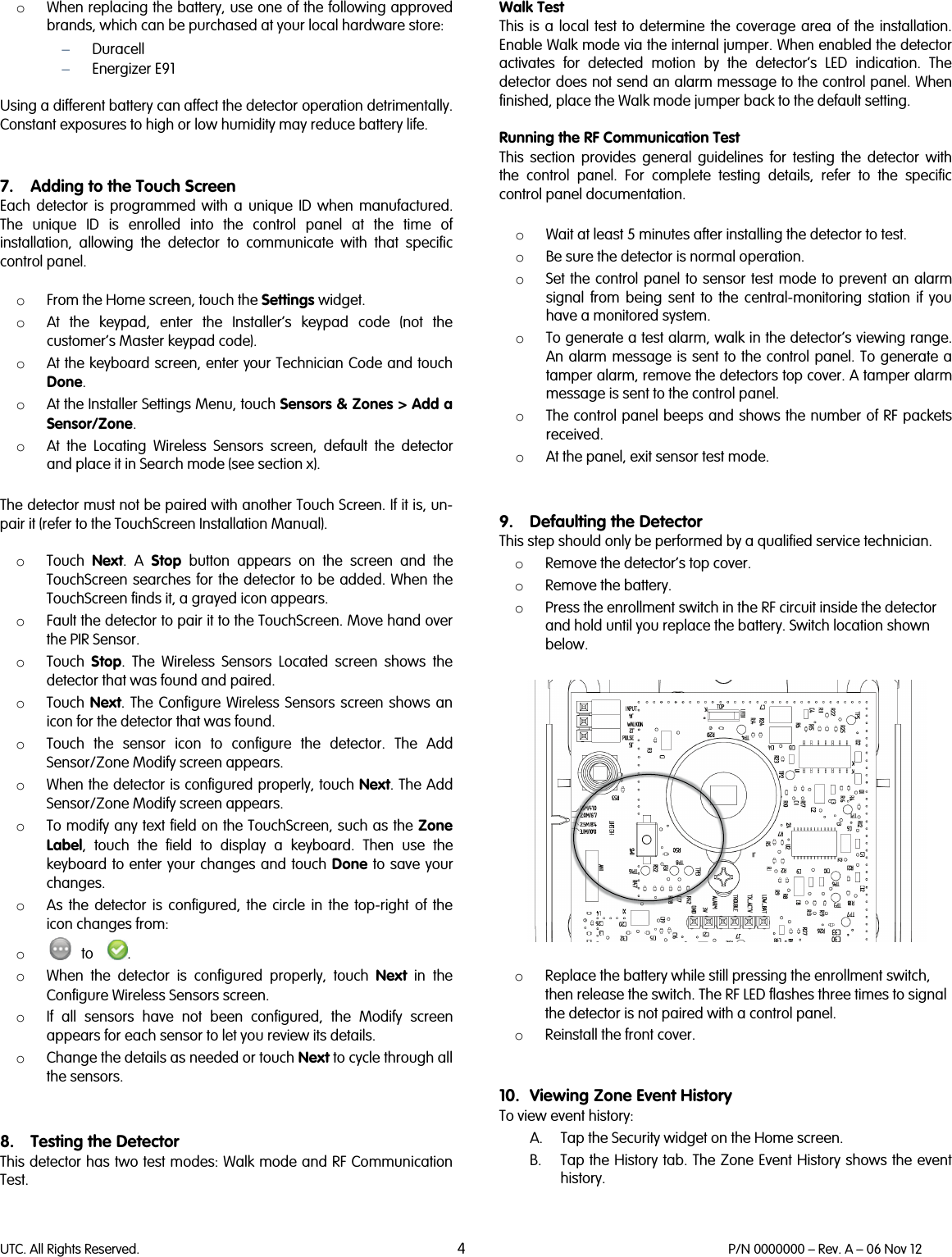 UTC. All Rights Reserved. 4 P/N 0000000 – Rev. A – 06 Nov 12  o When replacing the battery, use one of the following approved brands, which can be purchased at your local hardware store: − Duracell  − Energizer E91  Using a different battery can affect the detector operation detrimentally. Constant exposures to high or low humidity may reduce battery life.   7. Adding to the Touch Screen Each detector is programmed with a unique ID when manufactured. The unique ID is enrolled into the control panel at the time of installation,  allowing the detector to communicate with that specific control panel.  o From the Home screen, touch the Settings widget.  o At the keypad, enter the Installer’s keypad code (not the customer’s Master keypad code).  o At the keyboard screen, enter your Technician Code and touch Done. o At the Installer Settings Menu, touch Sensors &amp; Zones &gt; Add a Sensor/Zone. o At the Locating Wireless Sensors screen, default the detector and place it in Search mode (see section x).   The detector must not be paired with another Touch Screen. If it is, un-pair it (refer to the TouchScreen Installation Manual).  o Touch  Next. A Stop button appears on the screen and the TouchScreen searches for the detector to be added. When the TouchScreen finds it, a grayed icon appears. o Fault the detector to pair it to the TouchScreen. Move hand over the PIR Sensor. o Touch  Stop. The Wireless Sensors Located screen shows the detector that was found and paired. o Touch  Next. The Configure Wireless Sensors screen shows an icon for the detector that was found. o Touch the sensor icon to configure the detector. The Add Sensor/Zone Modify screen appears. o When the detector is configured properly, touch Next. The Add Sensor/Zone Modify screen appears. o To modify any text field on the TouchScreen, such as the Zone Label, touch the field to display a keyboard. Then use the keyboard to enter your changes and touch Done to save your changes. o As the detector  is configured, the circle in the top-right of the icon changes from: o    to    . o When the detector is configured properly, touch Next in the Configure Wireless Sensors screen. o If all sensors have not been configured, the Modify screen appears for each sensor to let you review its details.  o Change the details as needed or touch Next to cycle through all the sensors.   8. Testing the Detector This detector has two test modes: Walk mode and RF Communication Test.   Walk Test This is a local test to determine the coverage area of the installation. Enable Walk mode via the internal jumper. When enabled the detector activates for detected motion by the detector’s LED indication. The detector does not send an alarm message to the control panel. When finished, place the Walk mode jumper back to the default setting.  Running the RF Communication Test This section provides general guidelines for testing the detector with the control panel. For complete testing details, refer to the specific control panel documentation.  o Wait at least 5 minutes after installing the detector to test. o Be sure the detector is normal operation. o Set the control panel to sensor test mode to prevent an alarm signal from being sent to the central-monitoring station if you have a monitored system. o To generate a test alarm, walk in the detector’s viewing range. An alarm message is sent to the control panel. To generate a tamper alarm, remove the detectors top cover. A tamper alarm message is sent to the control panel. o The control panel beeps and shows the number of RF packets received. o At the panel, exit sensor test mode.   9. Defaulting the Detector This step should only be performed by a qualified service technician. o Remove the detector’s top cover. o Remove the battery. o Press the enrollment switch in the RF circuit inside the detector and hold until you replace the battery. Switch location shown below.    o Replace the battery while still pressing the enrollment switch, then release the switch. The RF LED flashes three times to signal the detector is not paired with a control panel. o Reinstall the front cover.     10. Viewing Zone Event History To view event history: A. Tap the Security widget on the Home screen. B. Tap the History tab. The Zone Event History shows the event history.  