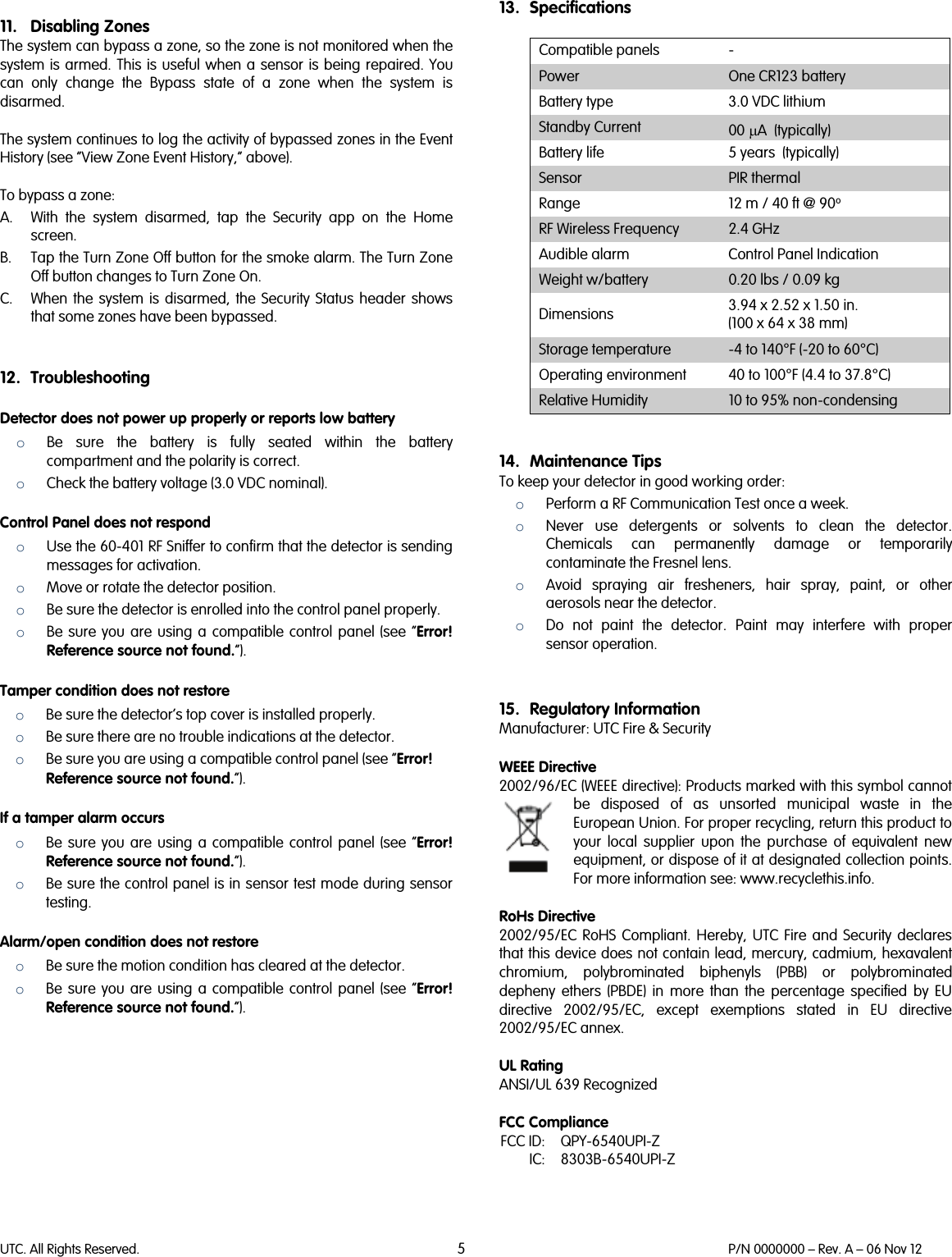 UTC. All Rights Reserved. 5 P/N 0000000 – Rev. A – 06 Nov 12   11. Disabling Zones The system can bypass a zone, so the zone is not monitored when the system is armed. This is useful when a sensor is being repaired. You can only change the Bypass state of a zone when the system is disarmed.   The system continues to log the activity of bypassed zones in the Event History (see “View Zone Event History,” above).  To bypass a zone: A. With the system disarmed, tap the Security app on the Home screen. B. Tap the Turn Zone Off button for the smoke alarm. The Turn Zone Off button changes to Turn Zone On. C. When the system is disarmed, the Security Status header shows that some zones have been bypassed.   12. Troubleshooting Detector does not power up properly or reports low battery o Be sure the battery is fully seated within the battery compartment and the polarity is correct. o Check the battery voltage (3.0 VDC nominal). Control Panel does not respond o Use the 60-401 RF Sniffer to confirm that the detector is sending messages for activation. o Move or rotate the detector position. o Be sure the detector is enrolled into the control panel properly. o Be sure you are using a compatible control panel (see “Error! Reference source not found.”). Tamper condition does not restore o Be sure the detector’s top cover is installed properly. o Be sure there are no trouble indications at the detector. o Be sure you are using a compatible control panel (see “Error! Reference source not found.”). If a tamper alarm occurs o Be sure you are using a compatible control panel (see “Error! Reference source not found.”). o Be sure the control panel is in sensor test mode during sensor testing. Alarm/open condition does not restore o Be sure the motion condition has cleared at the detector. o Be sure you are using a compatible control panel (see “Error! Reference source not found.”).   13. Specifications  Compatible panels  - Power One CR123 battery Battery type  3.0 VDC lithium Standby Current 00 µA  (typically) Battery life 5 years  (typically) Sensor PIR thermal Range 12 m / 40 ft @ 90o RF Wireless Frequency  2.4 GHz Audible alarm Control Panel Indication Weight w/battery  0.20 lbs / 0.09 kg Dimensions 3.94 x 2.52 x 1.50 in.  (100 x 64 x 38 mm) Storage temperature  -4 to 140°F (-20 to 60°C) Operating environment 40 to 100°F (4.4 to 37.8°C) Relative Humidity 10 to 95% non-condensing   14. Maintenance Tips To keep your detector in good working order: o Perform a RF Communication Test once a week. o Never use detergents or solvents to clean the detector. Chemicals can permanently damage or temporarily contaminate the Fresnel lens. o Avoid spraying air fresheners, hair spray, paint, or other aerosols near the detector. o Do not paint the detector. Paint may interfere with proper sensor operation.   15. Regulatory Information Manufacturer: UTC Fire &amp; Security   WEEE Directive 2002/96/EC (WEEE directive): Products marked with this symbol cannot be disposed of as unsorted municipal waste in the European Union. For proper recycling, return this product to your local supplier upon the purchase of equivalent new equipment, or dispose of it at designated collection points. For more information see: www.recyclethis.info.   RoHs Directive  2002/95/EC RoHS Compliant. Hereby, UTC Fire and Security declares that this device does not contain lead, mercury, cadmium, hexavalent chromium, polybrominated biphenyls (PBB) or polybrominated depheny ethers (PBDE) in more than the percentage specified by EU directive 2002/95/EC, except exemptions stated in EU directive 2002/95/EC annex.  UL Rating ANSI/UL 639 Recognized  FCC Compliance  FCC ID: QPY-6540UPI-Z  IC: 8303B-6540UPI-Z  