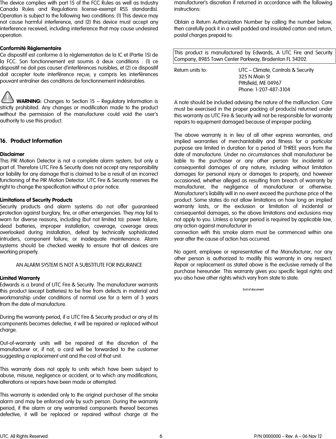 UTC. All Rights Reserved. 6 P/N 0000000 – Rev. A – 06 Nov 12  The device complies with part 15 of the FCC Rules as well as Industry Canada Rules and Regulations license-exempt RSS standard(s). Operation is subject to the following two conditions: (1) This device may not cause harmful interference, and (2) this device must accept any interference received, including interference that may cause undesired operation.   Conformité Réglementaire Ce dispositif est conforme à la réglementation de la IC et (Partie 15) de la FCC. Son fonctionnement est soumis à deux conditions : (1) ce dispositif ne doit pas causer d’interférences nuisibles, et (2) ce dispositif doit accepter toute interférence reçue, y compris les interférences pouvant entraîner des conditions de fonctionnement indésirables.   WARNING:  Changes to Section 15 –  Regulatory Information is strictly prohibited. Any changes or modification made to the product without the permission of the manufacturer could void the user’s authority to use this product.   16. Product Information  Disclaimer This PIR Motion Detector is not a complete alarm system, but only a part of. Therefore UTC Fire &amp; Security does not accept any responsibility or liability for any damage that is claimed to be a result of an incorrect functioning of the PIR Motion Detector. UTC Fire &amp; Security reserves the right to change the specification without a prior notice.  Limitations of Security Products  Security products and alarm systems do not offer guaranteed protection against burglary, fire, or other emergencies. They may fail to warn for diverse reasons, including (but not limited to): power failure, dead batteries, improper installation, coverage, coverage areas overlooked during installation, defeat by technically sophisticated intruders, component failure, or inadequate maintenance. Alarm systems should be checked weekly to ensure that all devices are working properly.   AN ALARM SYSTEM IS NOT A SUBSTITUTE FOR INSURANCE  Limited Warranty Edwards is a brand of UTC Fire &amp; Security. The manufacturer warrants this  product (except batteries) to be free from defects in material and workmanship under conditions of normal use for a term of 3 years from the date of manufacture.  During the warranty period, if a UTC Fire &amp; Security product or any of its components becomes defective, it will be repaired or replaced without charge.  Out-of-warranty units will be repaired at the discretion of the manufacturer or, if not, a card will be forwarded to the customer suggesting a replacement unit and the cost of that unit.  This warranty does not apply to units which have been subject to abuse, misuse, negligence or accident, or to which any modifications, alterations or repairs have been made or attempted.  This warranty is extended only to the original purchaser of the smoke alarm and may be enforced only by such person. During the warranty period, if the alarm or any warranted components thereof becomes defective, it will be replaced or repaired without charge at the manufacturer’s discretion if returned in accordance with the following instructions:  Obtain a Return Authorization Number by calling the number below, then carefully pack it in a well padded and insulated carton and return, postal charges prepaid to:  This product is manufactured by Edwards, A UTC Fire and Security Company, 8985 Town Center Parkway, Bradenton FL 34202.  Return units to: UTC – Climate, Controls &amp; Security  325 N Main St  Pittsfield, ME 04967  Phone: 1-207-487-3104  A note should be included advising the nature of the malfunction. Care must be exercised in the proper packing of produc(s) returned under this warranty as UTC Fire &amp; Security will not be responsible for warranty repairs to equipment damaged because of improper packing.  The above warranty is in lieu of all other express warranties, and implied warranties of merchantability and fitness for a particular purpose are limited in duration for a period of THREE years from the date of manufacture. Under no circumstances shall manufacturer be liable to the purchaser or any other person for incidental or consequential damages of any nature, including without limitation damages for personal injury or damages to property, and however occasioned, whether alleged as resulting from breach of warranty by manufacturer, the negligence of manufacturer or otherwise. Manufacturer’s liability will in no event exceed the purchase price of the product. Some states do not allow limitations on how long an implied warranty lasts, or the exclusion or limitation of incidental or consequential damages, so the above limitations and exclusions may not apply to you. Unless a longer period is required by applicable law, any action against manufacturer in connection with this smoke alarm must be commenced within one year after the cause of action has occurred.  No agent, employee or representative of the Manufacturer,  nor any other person is authorized to modify this warranty in any respect. Repair or replacement as stated above is the exclusive remedy of the purchase hereunder. This warranty gives you specific legal rights and you also have other rights which vary from state to state.  End of document   