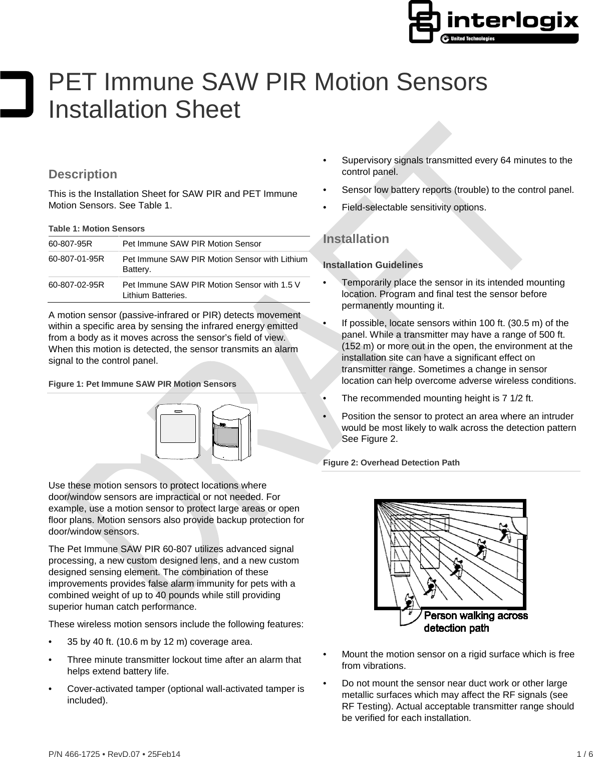  P/N 466-1725 • RevD.07 • 25Feb14    1 / 6  PET Immune SAW PIR Motion Sensors Installation Sheet Description This is the Installation Sheet for SAW PIR and PET Immune Motion Sensors. See Table 1.   Table 1: Motion Sensors 60-807-95R Pet Immune SAW PIR Motion Sensor 60-807-01-95R Pet Immune SAW PIR Motion Sensor with Lithium Battery. 60-807-02-95R Pet Immune SAW PIR Motion Sensor with 1.5 V Lithium Batteries. A motion sensor (passive-infrared or PIR) detects movement within a specific area by sensing the infrared energy emitted from a body as it moves across the sensor’s field of view. When this motion is detected, the sensor transmits an alarm signal to the control panel. Figure 1: Pet Immune SAW PIR Motion Sensors  Use these motion sensors to protect locations where door/window sensors are impractical or not needed. For example, use a motion sensor to protect large areas or open floor plans. Motion sensors also provide backup protection for door/window sensors. The Pet Immune SAW PIR 60-807 utilizes advanced signal processing, a new custom designed lens, and a new custom designed sensing element. The combination of these improvements provides false alarm immunity for pets with a combined weight of up to 40 pounds while still providing superior human catch performance. These wireless motion sensors include the following features: •  35 by 40 ft. (10.6 m by 12 m) coverage area. •  Three minute transmitter lockout time after an alarm that helps extend battery life. •  Cover-activated tamper (optional wall-activated tamper is included). •  Supervisory signals transmitted every 64 minutes to the control panel. •  Sensor low battery reports (trouble) to the control panel. •  Field-selectable sensitivity options. Installation Installation Guidelines •  Temporarily place the sensor in its intended mounting location. Program and final test the sensor before permanently mounting it. •  If possible, locate sensors within 100 ft. (30.5 m) of the panel. While a transmitter may have a range of 500 ft. (152 m) or more out in the open, the environment at the installation site can have a significant effect on transmitter range. Sometimes a change in sensor location can help overcome adverse wireless conditions. •  The recommended mounting height is 7 1/2 ft.  •  Position the sensor to protect an area where an intruder would be most likely to walk across the detection pattern See Figure 2. Figure 2: Overhead Detection Path  •  Mount the motion sensor on a rigid surface which is free from vibrations. •  Do not mount the sensor near duct work or other large metallic surfaces which may affect the RF signals (see RF Testing). Actual acceptable transmitter range should be verified for each installation.  
