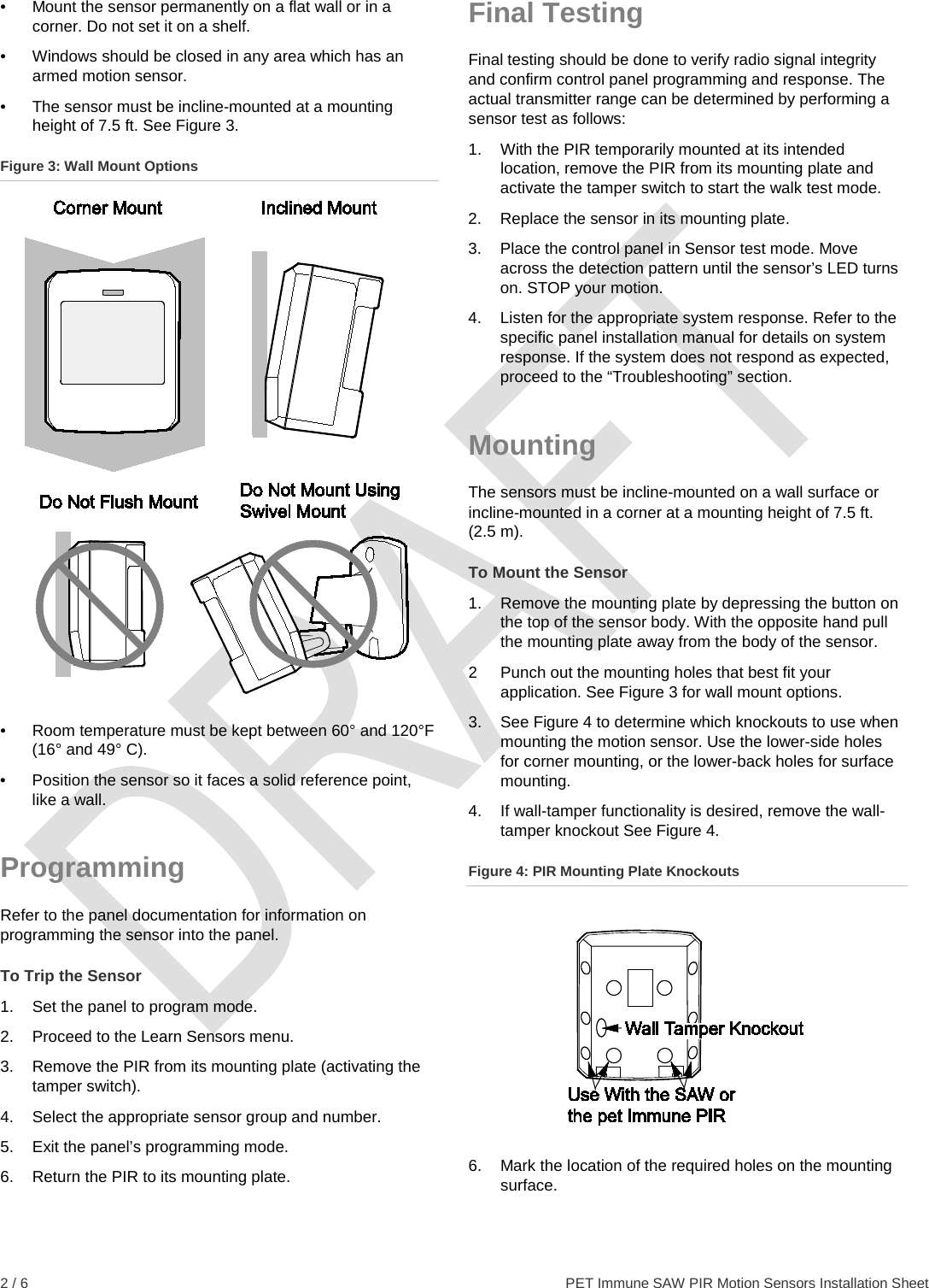  2 / 6    PET Immune SAW PIR Motion Sensors Installation Sheet •  Mount the sensor permanently on a flat wall or in a corner. Do not set it on a shelf. •  Windows should be closed in any area which has an armed motion sensor. •  The sensor must be incline-mounted at a mounting height of 7.5 ft. See Figure 3. Figure 3: Wall Mount Options  •  Room temperature must be kept between 60° and 120°F (16° and 49° C). •  Position the sensor so it faces a solid reference point, like a wall. Programming Refer to the panel documentation for information on programming the sensor into the panel. To Trip the Sensor 1.  Set the panel to program mode. 2. Proceed to the Learn Sensors menu. 3. Remove the PIR from its mounting plate (activating the tamper switch). 4. Select the appropriate sensor group and number. 5.  Exit the panel’s programming mode. 6.  Return the PIR to its mounting plate. Final Testing Final testing should be done to verify radio signal integrity and confirm control panel programming and response. The actual transmitter range can be determined by performing a sensor test as follows: 1.  With the PIR temporarily mounted at its intended location, remove the PIR from its mounting plate and activate the tamper switch to start the walk test mode. 2.  Replace the sensor in its mounting plate. 3.  Place the control panel in Sensor test mode. Move across the detection pattern until the sensor’s LED turns on. STOP your motion. 4.  Listen for the appropriate system response. Refer to the specific panel installation manual for details on system response. If the system does not respond as expected, proceed to the “Troubleshooting” section. Mounting The sensors must be incline-mounted on a wall surface or incline-mounted in a corner at a mounting height of 7.5 ft. (2.5 m). To Mount the Sensor 1.  Remove the mounting plate by depressing the button on the top of the sensor body. With the opposite hand pull the mounting plate away from the body of the sensor. 2  Punch out the mounting holes that best fit your application. See Figure 3 for wall mount options. 3. See Figure 4 to determine which knockouts to use when mounting the motion sensor. Use the lower-side holes for corner mounting, or the lower-back holes for surface mounting. 4.  If wall-tamper functionality is desired, remove the wall-tamper knockout See Figure 4. Figure 4: PIR Mounting Plate Knockouts  6.  Mark the location of the required holes on the mounting surface. 