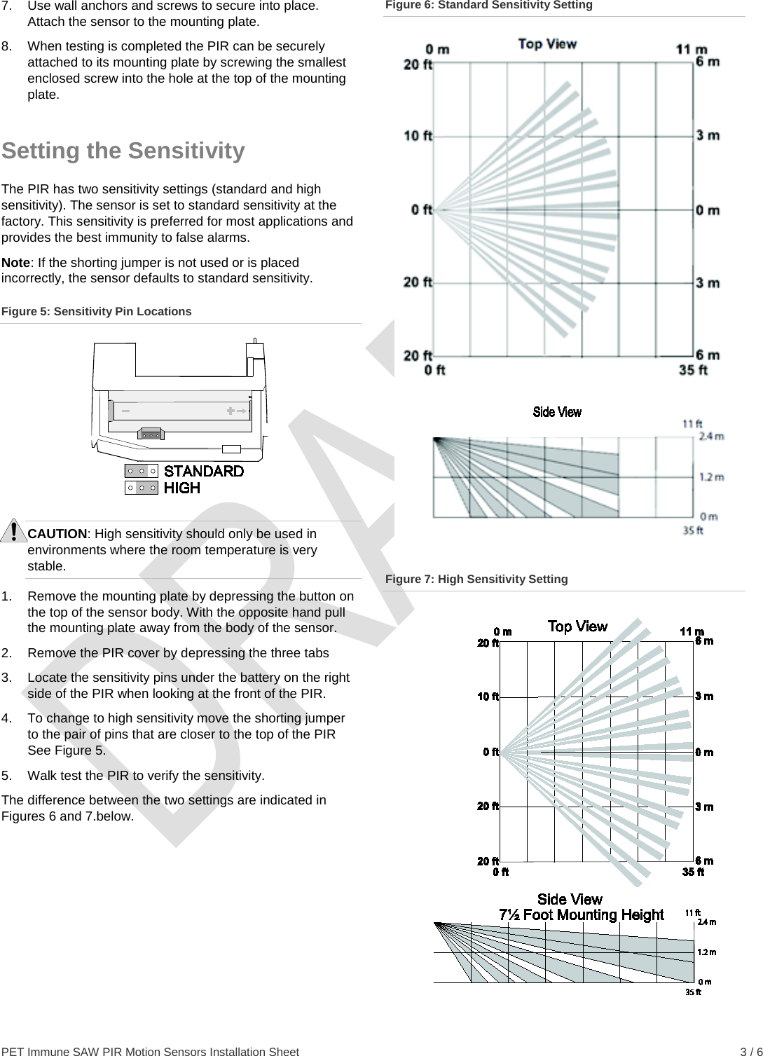  PET Immune SAW PIR Motion Sensors Installation Sheet    3 / 6 7.  Use wall anchors and screws to secure into place. Attach the sensor to the mounting plate. 8.  When testing is completed the PIR can be securely attached to its mounting plate by screwing the smallest enclosed screw into the hole at the top of the mounting plate. Setting the Sensitivity The PIR has two sensitivity settings (standard and high sensitivity). The sensor is set to standard sensitivity at the factory. This sensitivity is preferred for most applications and provides the best immunity to false alarms. Note: If the shorting jumper is not used or is placed incorrectly, the sensor defaults to standard sensitivity. Figure 5: Sensitivity Pin Locations  CAUTION: High sensitivity should only be used in environments where the room temperature is very stable. 1.  Remove the mounting plate by depressing the button on the top of the sensor body. With the opposite hand pull the mounting plate away from the body of the sensor. 2. Remove the PIR cover by depressing the three tabs  3.  Locate the sensitivity pins under the battery on the right side of the PIR when looking at the front of the PIR. 4.  To change to high sensitivity move the shorting jumper to the pair of pins that are closer to the top of the PIR See Figure 5. 5.  Walk test the PIR to verify the sensitivity. The difference between the two settings are indicated in Figures 6 and 7.below. Figure 6: Standard Sensitivity Setting  Figure 7: High Sensitivity Setting  