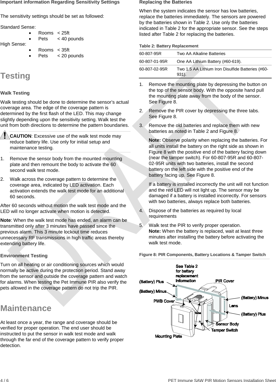  4 / 6    PET Immune SAW PIR Motion Sensors Installation Sheet Important information Regarding Sensitivity Settings  The sensitivity settings should be set as followed:  Standard Sense: • Rooms &lt; 25ft •  Pets   &lt; 40 pounds High Sense: • Rooms &lt; 35ft •  Pets   &lt; 20 pounds Testing Walk Testing Walk testing should be done to determine the sensor’s actual coverage area. The edge of the coverage pattern is determined by the first flash of the LED. This may change slightly depending upon the sensitivity setting. Walk test the unit from both directions to determine the pattern boundaries. CAUTION: Excessive use of the walk test mode may reduce battery life. Use only for initial setup and maintenance testing. 1.  Remove the sensor body from the mounted mounting plate and then remount the body to activate the 60 second walk test mode. 2.  Walk across the coverage pattern to determine the coverage area, indicated by LED activation. Each activation extends the walk test mode for an additional 60 seconds. After 60 seconds without motion the walk test mode and the LED will no longer activate when motion is detected. Note: When the walk test mode has ended, an alarm can be transmitted only after 3 minutes have passed since the previous alarm. This 3 minute lockout time reduces unnecessary RF transmissions in high traffic areas thereby extending battery life. Environment Testing Turn on all heating or air conditioning sources which would normally be active during the protection period. Stand away from the sensor and outside the coverage pattern and watch for alarms. When testing the Pet Immune PIR also verify the pets allowed in the coverage pattern do not trip the PIR. Maintenance At least once a year, the range and coverage should be verified for proper operation. The end user should be instructed to put the sensor in walk test mode and walk through the far end of the coverage pattern to verify proper detection. Replacing the Batteries When the system indicates the sensor has low batteries, replace the batteries immediately. The sensors are powered by the batteries shown in Table 2. Use only the batteries indicated in Table 2 for the appropriate sensor. See the steps listed after Table 2 for replacing the batteries. Table 2: Battery Replacement 60-807-95R Two AA Alkaline Batteries 60-807-01-95R One AA Lithium Battery (#60-619). 60-807-02-95R Two 1.5 AA Lithium Iron Disulfide Batteries (#60-931). 1. Remove the mounting plate by depressing the button on the top of the sensor body. With the opposite hand pull the mounting plate away from the body of the sensor. See Figure 8. 2. Remove the PIR cover by depressing the three tabs. See Figure 8. 3. Remove the old batteries and replace them with new batteries as noted in Table 2 and Figure 8. Note: Observe polarity when replacing the batteries. For all units install the battery on the right side as shown in Figure 8 with the positive end of the battery facing down (near the tamper switch). For 60-807-95R and 60-807-02-95R units with two batteries, install the second battery on the left side with the positive end of the battery facing up. See Figure 8.  If a battery is installed incorrectly the unit will not function and the red LED will not light up. The sensor may be damaged if a battery is installed incorrectly. For sensors with two batteries, always replace both batteries.  4. Dispose of the batteries as required by local requirements 5. Walk test the PIR to verify proper operation.  Note: When the battery is replaced, wait at least three minutes after installing the battery before activating the walk test mode. Figure 8: PIR Components, Battery Locations &amp; Tamper Switch   