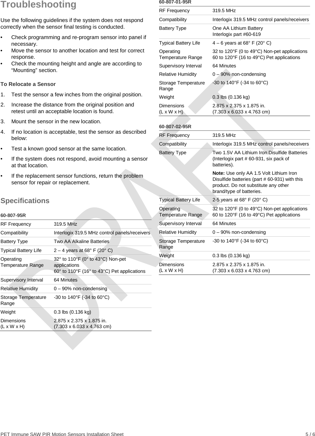  PET Immune SAW PIR Motion Sensors Installation Sheet    5 / 6 Troubleshooting Use the following guidelines if the system does not respond correctly when the sensor final testing is conducted. •  Check programming and re-program sensor into panel if necessary. •  Move the sensor to another location and test for correct response. •  Check the mounting height and angle are according to “Mounting” section. To Relocate a Sensor 1.  Test the sensor a few inches from the original position. 2.  Increase the distance from the original position and retest until an acceptable location is found. 3.  Mount the sensor in the new location. 4.  If no location is acceptable, test the sensor as described below: •  Test a known good sensor at the same location. •  If the system does not respond, avoid mounting a sensor at that location. •  If the replacement sensor functions, return the problem sensor for repair or replacement. Specifications  60-807-95R RF Frequency 319.5 MHz Compatibility Interlogix 319.5 MHz control panels/receivers Battery Type Two AA Alkaline Batteries Typical Battery Life 2 – 4 years at 68° F (20° C) Operating Temperature Range 32° to 110°F (0° to 43°C) Non-pet applications 60° to 110°F (16° to 43°C) Pet applications Supervisory Interval 64 Minutes Relative Humidity 0 – 90% non-condensing Storage Temperature Range -30 to 140°F (-34 to 60°C) Weight 0.3 lbs (0.136 kg) Dimensions (L x W x H) 2.875 x 2.375 x 1.875 in. (7.303 x 6.033 x 4.763 cm)   60-807-01-95R RF Frequency 319.5 MHz Compatibility Interlogix 319.5 MHz control panels/receivers Battery Type One AA Lithium Battery Interlogix part #60-619 Typical Battery Life  4 – 6 years at 68° F (20° C) Operating Temperature Range 32 to 120°F (0 to 49°C) Non-pet applications 60 to 120°F (16 to 49°C) Pet applications Supervisory Interval 64 Minutes Relative Humidity 0 – 90% non-condensing Storage Temperature Range -30 to 140°F (-34 to 60°C) Weight 0.3 lbs (0.136 kg) Dimensions (L x W x H) 2.875 x 2.375 x 1.875 in. (7.303 x 6.033 x 4.763 cm)  60-807-02-95R RF Frequency 319.5 MHz Compatibility Interlogix 319.5 MHz control panels/receivers Battery Type Two 1.5V AA Lithium Iron Disulfide Batteries (Interlogix part # 60-931, six pack of batteries).  Note: Use only AA 1.5 Volt Lithium Iron Disulfide batteries (part # 60-931) with this product. Do not substitute any other brand/type of batteries. Typical Battery Life  2-5 years at 68° F (20° C) Operating Temperature Range 32 to 120°F (0 to 49°C) Non-pet applications 60 to 120°F (16 to 49°C) Pet applications Supervisory Interval 64 Minutes Relative Humidity 0 – 90% non-condensing Storage Temperature Range -30 to 140°F (-34 to 60°C) Weight 0.3 lbs (0.136 kg) Dimensions (L x W x H) 2.875 x 2.375 x 1.875 in. (7.303 x 6.033 x 4.763 cm)   