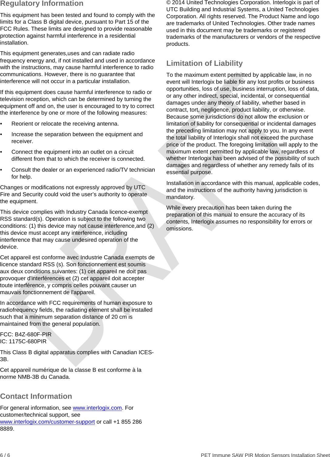  6 / 6    PET Immune SAW PIR Motion Sensors Installation Sheet Regulatory Information This equipment has been tested and found to comply with the limits for a Class B digital device, pursuant to Part 15 of the FCC Rules. These limits are designed to provide reasonable protection against harmful interference in a residential installation.  This equipment generates,uses and can radiate radio frequency energy and, if not installed and used in accordance with the instructions, may cause harmful interference to radio communications. However, there is no guarantee that interference will not occur in a particular installation.  If this equipment does cause harmful interference to radio or television reception, which can be determined by turning the equipment off and on, the user is encouraged to try to correct the interference by one or more of the following measures:  •  Reorient or relocate the receiving antenna.  •  Increase the separation between the equipment and receiver.  •  Connect the equipment into an outlet on a circuit different from that to which the receiver is connected.  •  Consult the dealer or an experienced radio/TV technician for help.  Changes or modifications not expressly approved by UTC Fire and Security could void the user’s authority to operate the equipment. This device complies with Industry Canada licence-exempt RSS standard(s). Operation is subject to the following two conditions: (1) this device may not cause interference,and (2) this device must accept any interference, including interference that may cause undesired operation of the device. Cet appareil est conforme avec Industrie Canada exempts de licence standard RSS (s). Son fonctionnement est soumis aux deux conditions suivantes: (1) cet appareil ne doit pas provoquer d&apos;interférences et (2) cet appareil doit accepter toute interférence, y compris celles pouvant causer un mauvais fonctionnement de l&apos;appareil. In accordance with FCC requirements of human exposure to radiofrequency fields, the radiating element shall be installed such that a minimum separation distance of 20 cm is maintained from the general population. FCC: B4Z-680F-PIR IC: 1175C-680PIR This Class B digital apparatus complies with Canadian ICES-3B. Cet appareil numérique de la classe B est conforme à la norme NMB-3B du Canada. Contact Information For general information, see www.interlogix.com. For customer/technical support, see www.interlogix.com/customer-support or call +1 855 286 8889. © 2014 United Technologies Corporation. Interlogix is part of UTC Building and Industrial Systems, a United Technologies Corporation. All rights reserved. The Product Name and logo are trademarks of United Technologies. Other trade names used in this document may be trademarks or registered trademarks of the manufacturers or vendors of the respective products. Limitation of Liability To the maximum extent permitted by applicable law, in no event will Interlogix be liable for any lost profits or business opportunities, loss of use, business interruption, loss of data, or any other indirect, special, incidental, or consequential damages under any theory of liability, whether based in contract, tort, negligence, product liability, or otherwise. Because some jurisdictions do not allow the exclusion or limitation of liability for consequential or incidental damages the preceding limitation may not apply to you. In any event the total liability of Interlogix shall not exceed the purchase price of the product. The foregoing limitation will apply to the maximum extent permitted by applicable law, regardless of whether Interlogix has been advised of the possibility of such damages and regardless of whether any remedy fails of its essential purpose. Installation in accordance with this manual, applicable codes, and the instructions of the authority having jurisdiction is mandatory. While every precaution has been taken during the preparation of this manual to ensure the accuracy of its contents, Interlogix assumes no responsibility for errors or omissions.  