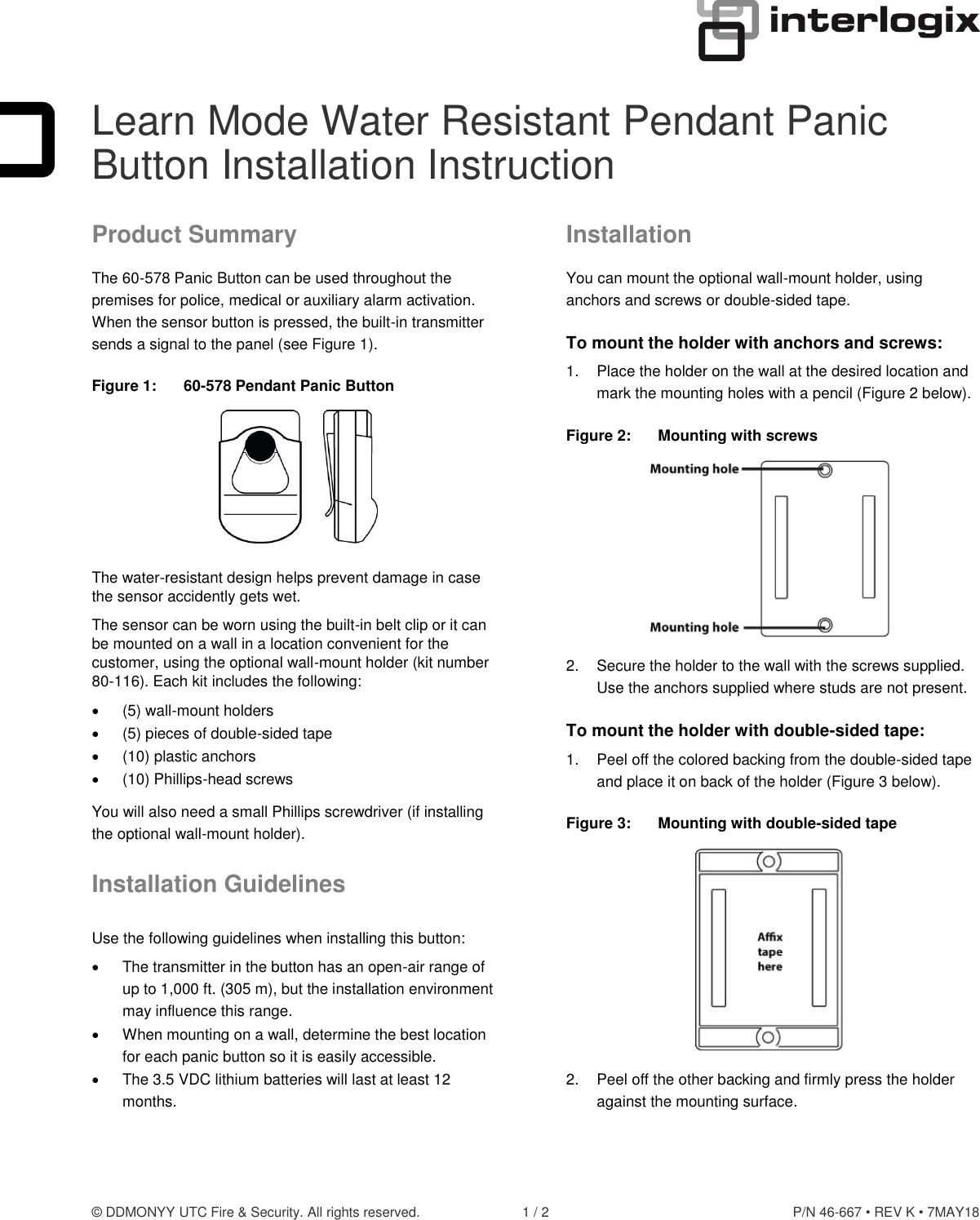 © DDMONYY UTC Fire &amp; Security. All rights reserved.  1 / 2  P/N 46-667 • REV K • 7MAY18  Learn Mode Water Resistant Pendant Panic Button Installation Instruction Product Summary The 60-578 Panic Button can be used throughout the premises for police, medical or auxiliary alarm activation. When the sensor button is pressed, the built-in transmitter sends a signal to the panel (see Figure 1). Figure 1:  60-578 Pendant Panic Button  The water-resistant design helps prevent damage in case the sensor accidently gets wet. The sensor can be worn using the built-in belt clip or it can be mounted on a wall in a location convenient for the customer, using the optional wall-mount holder (kit number 80-116). Each kit includes the following:   (5) wall-mount holders   (5) pieces of double-sided tape   (10) plastic anchors   (10) Phillips-head screws You will also need a small Phillips screwdriver (if installing the optional wall-mount holder). Installation Guidelines Use the following guidelines when installing this button:   The transmitter in the button has an open-air range of up to 1,000 ft. (305 m), but the installation environment may influence this range.   When mounting on a wall, determine the best location for each panic button so it is easily accessible.   The 3.5 VDC lithium batteries will last at least 12 months. Installation You can mount the optional wall-mount holder, using anchors and screws or double-sided tape. To mount the holder with anchors and screws: 1.  Place the holder on the wall at the desired location and mark the mounting holes with a pencil (Figure 2 below). Figure 2:  Mounting with screws  2.  Secure the holder to the wall with the screws supplied. Use the anchors supplied where studs are not present. To mount the holder with double-sided tape: 1.  Peel off the colored backing from the double-sided tape and place it on back of the holder (Figure 3 below). Figure 3:  Mounting with double-sided tape  2.  Peel off the other backing and firmly press the holder against the mounting surface.  