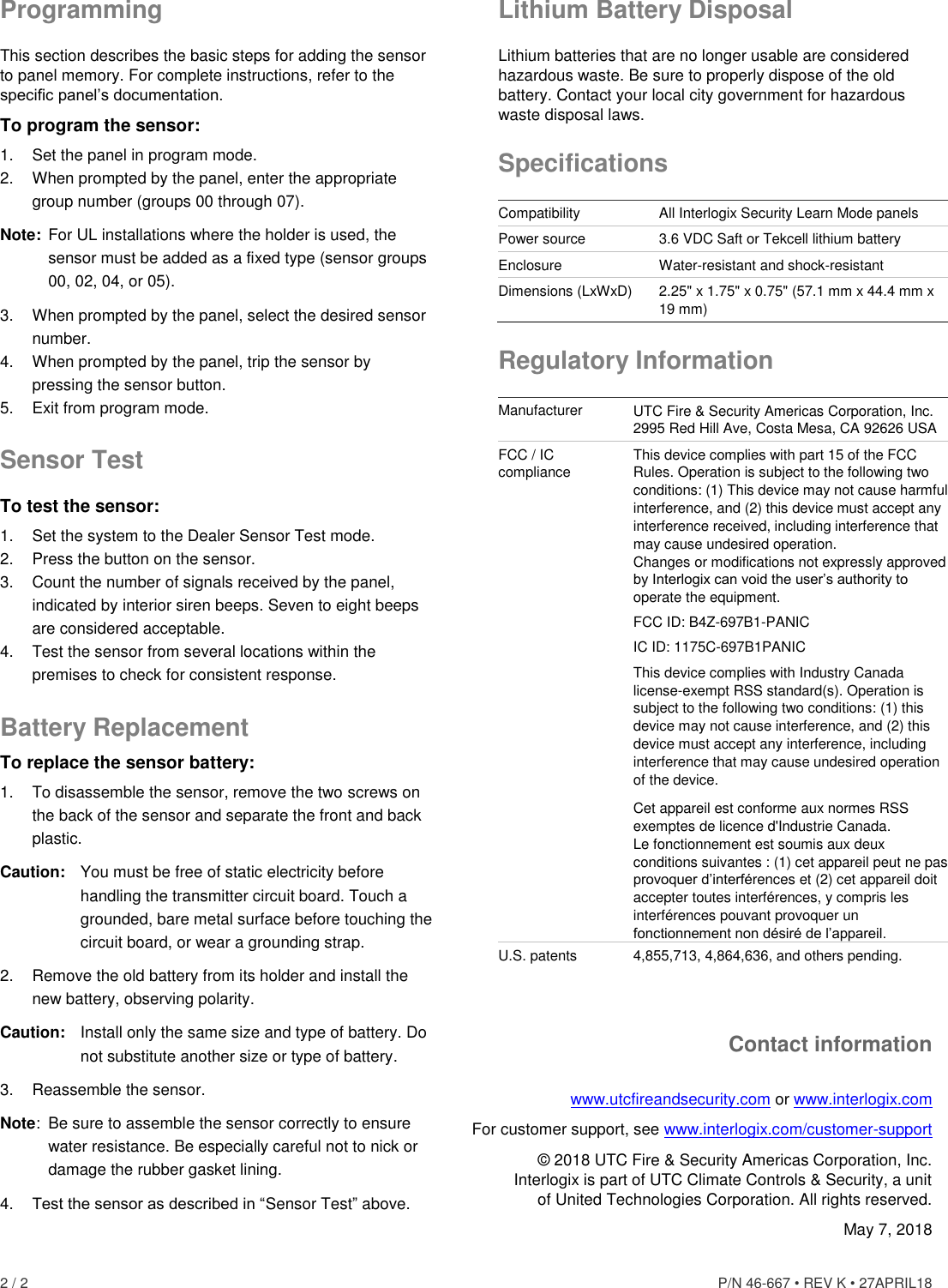 2 / 2    P/N 46-667 • REV K • 27APRIL18   Programming This section describes the basic steps for adding the sensor to panel memory. For complete instructions, refer to the specific panel’s documentation. To program the sensor: 1.  Set the panel in program mode. 2.  When prompted by the panel, enter the appropriate group number (groups 00 through 07). Note:  For UL installations where the holder is used, the sensor must be added as a fixed type (sensor groups 00, 02, 04, or 05). 3.  When prompted by the panel, select the desired sensor number. 4.  When prompted by the panel, trip the sensor by pressing the sensor button. 5.  Exit from program mode. Sensor Test To test the sensor: 1.  Set the system to the Dealer Sensor Test mode. 2.  Press the button on the sensor. 3.  Count the number of signals received by the panel, indicated by interior siren beeps. Seven to eight beeps are considered acceptable. 4.  Test the sensor from several locations within the premises to check for consistent response. Battery Replacement To replace the sensor battery: 1.  To disassemble the sensor, remove the two screws on the back of the sensor and separate the front and back plastic. Caution:  You must be free of static electricity before handling the transmitter circuit board. Touch a grounded, bare metal surface before touching the circuit board, or wear a grounding strap. 2.  Remove the old battery from its holder and install the new battery, observing polarity. Caution:  Install only the same size and type of battery. Do not substitute another size or type of battery. 3.  Reassemble the sensor. Note:  Be sure to assemble the sensor correctly to ensure water resistance. Be especially careful not to nick or damage the rubber gasket lining. 4. Test the sensor as described in “Sensor Test” above. Lithium Battery Disposal Lithium batteries that are no longer usable are considered hazardous waste. Be sure to properly dispose of the old battery. Contact your local city government for hazardous waste disposal laws. Specifications Compatibility All Interlogix Security Learn Mode panels Power source 3.6 VDC Saft or Tekcell lithium battery Enclosure Water-resistant and shock-resistant Dimensions (LxWxD) 2.25&quot; x 1.75&quot; x 0.75&quot; (57.1 mm x 44.4 mm x 19 mm) Regulatory Information Manufacturer UTC Fire &amp; Security Americas Corporation, Inc. 2995 Red Hill Ave, Costa Mesa, CA 92626 USA FCC / IC compliance This device complies with part 15 of the FCC Rules. Operation is subject to the following two conditions: (1) This device may not cause harmful interference, and (2) this device must accept any interference received, including interference that may cause undesired operation.  Changes or modifications not expressly approved by Interlogix can void the user’s authority to operate the equipment. FCC ID: B4Z-697B1-PANIC IC ID: 1175C-697B1PANIC  This device complies with Industry Canada license-exempt RSS standard(s). Operation is subject to the following two conditions: (1) this device may not cause interference, and (2) this device must accept any interference, including interference that may cause undesired operation of the device. Cet appareil est conforme aux normes RSS exemptes de licence d&apos;Industrie Canada.  Le fonctionnement est soumis aux deux conditions suivantes : (1) cet appareil peut ne pas provoquer d’interférences et (2) cet appareil doit accepter toutes interférences, y compris les interférences pouvant provoquer un fonctionnement non désiré de l’appareil.  U.S. patents 4,855,713, 4,864,636, and others pending. Contact information www.utcfireandsecurity.com or www.interlogix.com For customer support, see www.interlogix.com/customer-support  © 2018 UTC Fire &amp; Security Americas Corporation, Inc.  Interlogix is part of UTC Climate Controls &amp; Security, a unit of United Technologies Corporation. All rights reserved. May 7, 2018 