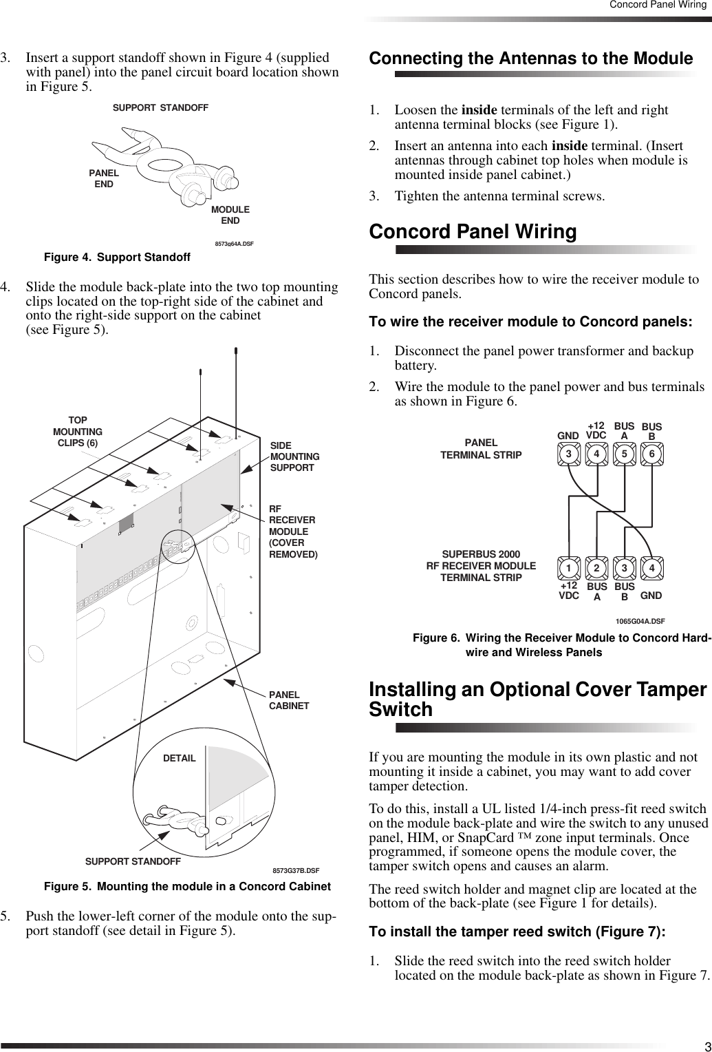 3Concord Panel Wiring3. Insert a support standoff shown in Figure 4 (supplied with panel) into the panel circuit board location shown in Figure 5.Figure 4. Support Standoff4. Slide the module back-plate into the two top mounting clips located on the top-right side of the cabinet and onto the right-side support on the cabinet (see Figure 5).Figure 5. Mounting the module in a Concord Cabinet5. Push the lower-left corner of the module onto the sup-port standoff (see detail in Figure 5).Connecting the Antennas to the Module1. Loosen the inside terminals of the left and right antenna terminal blocks (see Figure 1).2. Insert an antenna into each inside terminal. (Insert antennas through cabinet top holes when module is mounted inside panel cabinet.)3. Tighten the antenna terminal screws.Concord Panel WiringThis section describes how to wire the receiver module to Concord panels.To wire the receiver module to Concord panels:1. Disconnect the panel power transformer and backup battery.2. Wire the module to the panel power and bus terminals as shown in Figure 6.Figure 6. Wiring the Receiver Module to Concord Hard-wire and Wireless PanelsInstalling an Optional Cover Tamper SwitchIf you are mounting the module in its own plastic and not mounting it inside a cabinet, you may want to add cover tamper detection.To do this, install a UL listed 1/4-inch press-fit reed switch on the module back-plate and wire the switch to any unused panel, HIM, or SnapCard ™ zone input terminals. Once programmed, if someone opens the module cover, the tamper switch opens and causes an alarm.The reed switch holder and magnet clip are located at the bottom of the back-plate (see Figure 1 for details).To install the tamper reed switch (Figure 7):1. Slide the reed switch into the reed switch holder located on the module back-plate as shown in Figure 7.SUPPORT STANDOFF8573g64A.DSFPANEL ENDMODULEEND8573G37B.DSFTOP MOUNTINGCLIPS (6)DETAILSUPPORT STANDOFFPANEL CABINETSIDE MOUNTINGSUPPORTRF RECEIVERMODULE(COVERREMOVED)63 4 51065G04A.DSFPANEL TERMINAL STRIP+12VDC BUSABUSBGNDSUPERBUS 2000RF RECEIVER MODULETERMINAL STRIP 41 2 3+12VDC BUSABUSBGND