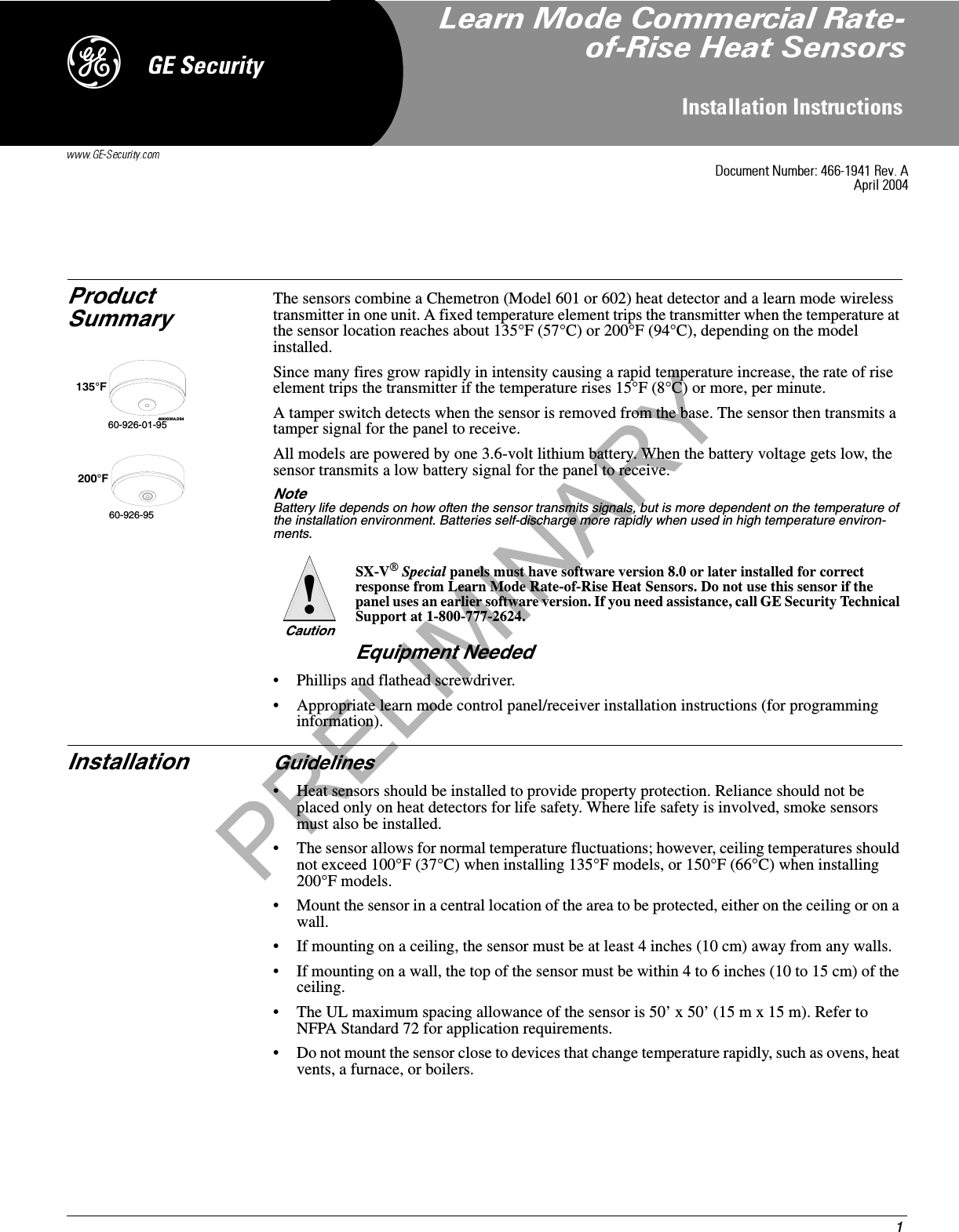 1,QVWDOODWLRQ,QVWUXFWLRQV*(6HFXULW\&apos;Product SummaryThe sensors combine a Chemetron (Model 601 or 602) heat detector and a learn mode wireless transmitter in one unit. A fixed temperature element trips the transmitter when the temperature at the sensor location reaches about 135°F (57°C) or 200°F (94°C), depending on the model installed.Since many fires grow rapidly in intensity causing a rapid temperature increase, the rate of rise element trips the transmitter if the temperature rises 15°F (8°C) or more, per minute.A tamper switch detects when the sensor is removed from the base. The sensor then transmits a tamper signal for the panel to receive.All models are powered by one 3.6-volt lithium battery. When the battery voltage gets low, the sensor transmits a low battery signal for the panel to receive.Note  Battery life depends on how often the sensor transmits signals, but is more dependent on the temperature of the installation environment. Batteries self-discharge more rapidly when used in high temperature environ-ments.SX-V® Special panels must have software version 8.0 or later installed for correct response from Learn Mode Rate-of-Rise Heat Sensors. Do not use this sensor if the panel uses an earlier software version. If you need assistance, call GE Security Technical Support at 1-800-777-2624.Equipment Needed• Phillips and flathead screwdriver.• Appropriate learn mode control panel/receiver installation instructions (for programming information).Installation Guidelines• Heat sensors should be installed to provide property protection. Reliance should not be placed only on heat detectors for life safety. Where life safety is involved, smoke sensors must also be installed.• The sensor allows for normal temperature fluctuations; however, ceiling temperatures should not exceed 100°F (37°C) when installing 135°F models, or 150°F (66°C) when installing 200°F models.• Mount the sensor in a central location of the area to be protected, either on the ceiling or on a wall.• If mounting on a ceiling, the sensor must be at least 4 inches (10 cm) away from any walls.• If mounting on a wall, the top of the sensor must be within 4 to 6 inches (10 to 15 cm) of the ceiling.• The UL maximum spacing allowance of the sensor is 50’ x 50’ (15 m x 15 m). Refer to NFPA Standard 72 for application requirements.• Do not mount the sensor close to devices that change temperature rapidly, such as ovens, heat vents, a furnace, or boilers.4090G35A.DS460-926-01-95135°F200°F60-926-95Caution!&apos;RFXPHQW1XPEHU5HY$$SULO/HDUQ0RGH&amp;RPPHUFLDO5DWHRI5LVH+HDW6HQVRUV
