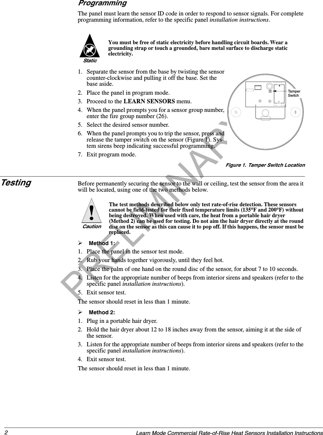 2Learn Mode Commercial Rate-of-Rise Heat Sensors Installation InstructionsProgrammingThe panel must learn the sensor ID code in order to respond to sensor signals. For complete programming information, refer to the specific panel installation instructions.You must be free of static electricity before handling circuit boards. Wear a grounding strap or touch a grounded, bare metal surface to discharge static electricity.Static1. Separate the sensor from the base by twisting the sensor counter-clockwise and pulling it off the base. Set the base aside.2. Place the panel in program mode.3. Proceed to the LEARN SENSORS menu.4. When the panel prompts you for a sensor group number, enter the fire group number (26).5. Select the desired sensor number.6. When the panel prompts you to trip the sensor, press and release the tamper switch on the sensor (Figure 1). Sys-tem sirens beep indicating successful programming.7. Exit program mode.Figure 1. Tamper Switch LocationTesting Before permanently securing the sensor to the wall or ceiling, test the sensor from the area it will be located, using one of the two methods below.The test methods described below only test rate-of-rise detection. These sensors cannot be field-tested for their fixed temperature limits (135°F and 200°F) without being destroyed. When used with care, the heat from a portable hair dryer (Method 2) can be used for testing. Do not aim the hair dryer directly at the round disc on the sensor as this can cause it to pop off. If this happens, the sensor must be replaced.¾Method 1:1. Place the panel in the sensor test mode.2. Rub your hands together vigorously, until they feel hot.3. Place the palm of one hand on the round disc of the sensor, for about 7 to 10 seconds.4. Listen for the appropriate number of beeps from interior sirens and speakers (refer to the specific panel installation instructions).5. Exit sensor test.The sensor should reset in less than 1 minute.¾Method 2:1. Plug in a portable hair dryer.2. Hold the hair dryer about 12 to 18 inches away from the sensor, aiming it at the side of the sensor.3. Listen for the appropriate number of beeps from interior sirens and speakers (refer to the specific panel installation instructions).4. Exit sensor test.The sensor should reset in less than 1 minute.+Tam pe r SwitchCaution!