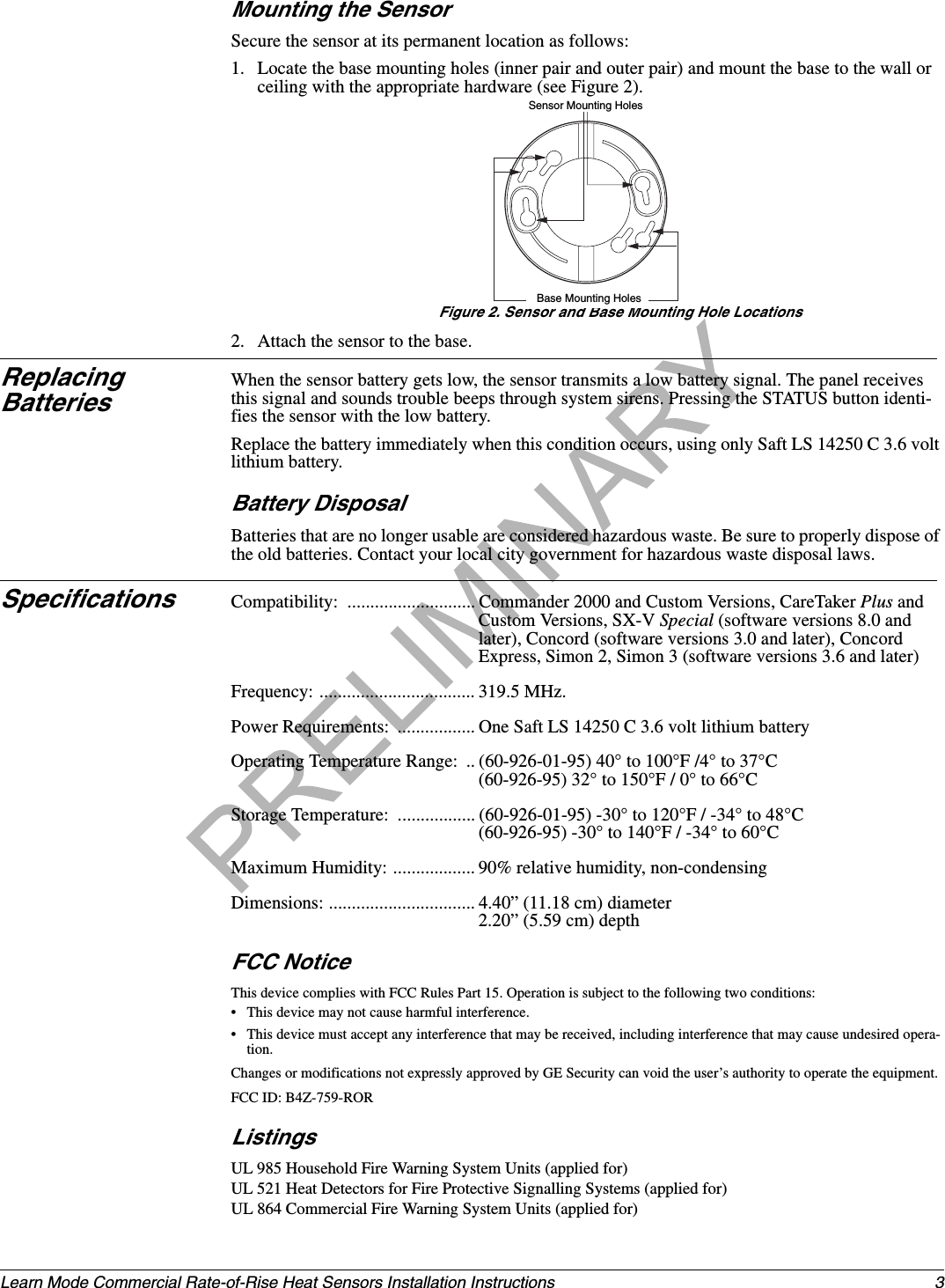 3Learn Mode Commercial Rate-of-Rise Heat Sensors Installation InstructionsMounting the SensorSecure the sensor at its permanent location as follows:1. Locate the base mounting holes (inner pair and outer pair) and mount the base to the wall or ceiling with the appropriate hardware (see Figure 2).Figure 2. Sensor and Base Mounting Hole Locations2. Attach the sensor to the base.Replacing BatteriesWhen the sensor battery gets low, the sensor transmits a low battery signal. The panel receives this signal and sounds trouble beeps through system sirens. Pressing the STATUS button identi-fies the sensor with the low battery.Replace the battery immediately when this condition occurs, using only Saft LS 14250 C 3.6 volt lithium battery.Battery DisposalBatteries that are no longer usable are considered hazardous waste. Be sure to properly dispose of the old batteries. Contact your local city government for hazardous waste disposal laws.Specifications Compatibility:  ............................ Commander 2000 and Custom Versions, CareTaker Plus and Custom Versions, SX-V Special (software versions 8.0 and later), Concord (software versions 3.0 and later), Concord Express, Simon 2, Simon 3 (software versions 3.6 and later)Frequency: .................................. 319.5 MHz. Power Requirements:  ................. One Saft LS 14250 C 3.6 volt lithium batteryOperating Temperature Range:  .. (60-926-01-95) 40° to 100°F /4° to 37°C(60-926-95) 32° to 150°F / 0° to 66°CStorage Temperature:  ................. (60-926-01-95) -30° to 120°F / -34° to 48°C(60-926-95) -30° to 140°F / -34° to 60°CMaximum Humidity: .................. 90% relative humidity, non-condensingDimensions: ................................ 4.40” (11.18 cm) diameter2.20” (5.59 cm) depthFCC NoticeThis device complies with FCC Rules Part 15. Operation is subject to the following two conditions:• This device may not cause harmful interference.• This device must accept any interference that may be received, including interference that may cause undesired opera-tion.Changes or modifications not expressly approved by GE Security can void the user’s authority to operate the equipment.FCC ID: B4Z-759-RORListingsUL 985 Household Fire Warning System Units (applied for)UL 521 Heat Detectors for Fire Protective Signalling Systems (applied for)UL 864 Commercial Fire Warning System Units (applied for)Sensor Mounting HolesBase Mounting Holes