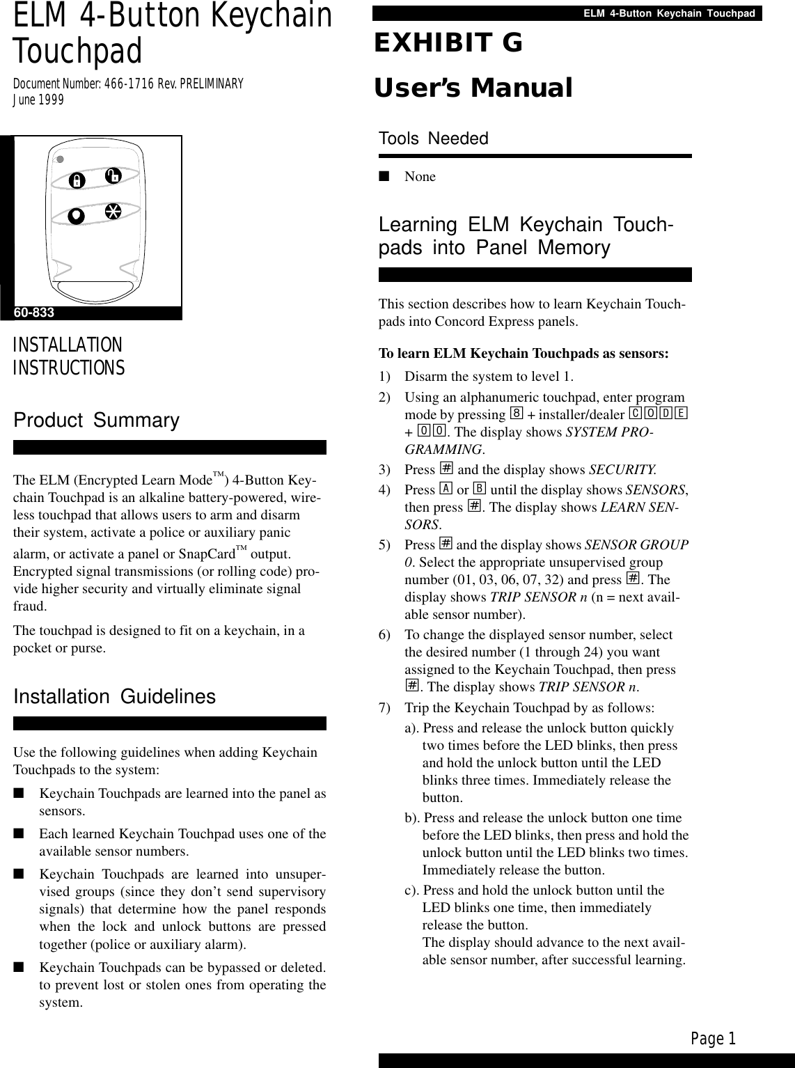 Page 1ELM 4-Button Keychain TouchpadELM 4-Button Keychain TouchpadDocument Number: 466-1716 Rev. PRELIMINARYJune 1999INSTALLATIONINSTRUCTIONSProduct SummaryThe ELM (Encrypted Learn Mode™) 4-Button Key-chain Touchpad is an alkaline battery-powered, wire-less touchpad that allows users to arm and disarm their system, activate a police or auxiliary panic alarm, or activate a panel or SnapCard™ output. Encrypted signal transmissions (or rolling code) pro-vide higher security and virtually eliminate signal fraud.The touchpad is designed to fit on a keychain, in a pocket or purse.Installation GuidelinesUse the following guidelines when adding Keychain Touchpads to the system:■Keychain Touchpads are learned into the panel assensors.■Each learned Keychain Touchpad uses one of theavailable sensor numbers.■Keychain Touchpads are learned into unsuper-vised groups (since they don’t send supervisorysignals) that determine how the panel respondswhen the lock and unlock buttons are pressedtogether (police or auxiliary alarm).■Keychain Touchpads can be bypassed or deleted.to prevent lost or stolen ones from operating thesystem.Tools Needed■NoneLearning ELM Keychain Touch-pads into Panel MemoryThis section describes how to learn Keychain Touch-pads into Concord Express panels.To learn ELM Keychain Touchpads as sensors:1) Disarm the system to level 1.2) Using an alphanumeric touchpad, enter program mode by pressing 8 + installer/dealer CODE + 00. The display shows SYSTEM PRO-GRAMMING.3) Press ƒ and the display shows SECURITY.4) Press A or B until the display shows SENSORS, then press ƒ. The display shows LEARN SEN-SORS.5) Press ƒ and the display shows SENSOR GROUP 0. Select the appropriate unsupervised group number (01, 03, 06, 07, 32) and press ƒ. The display shows TRIP SENSOR n (n = next avail-able sensor number).6) To change the displayed sensor number, select the desired number (1 through 24) you want assigned to the Keychain Touchpad, then press ƒ. The display shows TRIP SENSOR n.7) Trip the Keychain Touchpad by as follows:a). Press and release the unlock button quickly two times before the LED blinks, then press and hold the unlock button until the LED blinks three times. Immediately release the button.b). Press and release the unlock button one time before the LED blinks, then press and hold the unlock button until the LED blinks two times. Immediately release the button.c). Press and hold the unlock button until the LED blinks one time, then immediately release the button.The display should advance to the next avail-able sensor number, after successful learning.60-833EXHIBIT GUser’s Manual