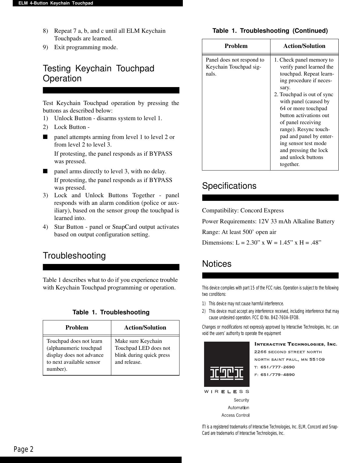 Page 2ELM 4-Button Keychain Touchpad8) Repeat 7 a, b, and c until all ELM Keychain Touchpads are learned.9) Exit programming mode.Testing Keychain Touchpad OperationTest Keychain Touchpad operation by pressing thebuttons as described below:1) Unlock Button - disarms system to level 1.2) Lock Button -■panel attempts arming from level 1 to level 2 or from level 2 to level 3.If protesting, the panel responds as if BYPASS was pressed.■panel arms directly to level 3, with no delay.If protesting, the panel responds as if BYPASS was pressed.3) Lock and Unlock Buttons Together - panelresponds with an alarm condition (police or aux-iliary), based on the sensor group the touchpad islearned into.4) Star Button - panel or SnapCard output activatesbased on output configuration setting.TroubleshootingTable 1 describes what to do if you experience trouble with Keychain Touchpad programming or operation.SpecificationsCompatibility: Concord ExpressPower Requirements: 12V 33 mAh Alkaline BatteryRange: At least 500’ open airDimensions: L = 2.30” x W = 1.45” x H = .48”NoticesThis device complies with part 15 of the FCC rules. Operation is subject to the followingtwo conditions:1) This device may not cause harmful interference.2) This device must accept any interference received, including interference that maycause undesired operation. FCC ID No. B4Z-760A-EFOB.Changes or modifications not expressly approved by Interactive Technologies, Inc. canvoid the users’ authority to operate the equipmentITI is a registered trademarks of Interactive Technologies, Inc. ELM, Concord and Snap-Card are trademarks of Interactive Technologies, Inc.Table 1. TroubleshootingProblem Action/SolutionTouchpad does not learn (alphanumeric touchpad display does not advance to next available sensor number).Make sure Keychain Touchpad LED does not blink during quick press and release.Panel does not respond to Keychain Touchpad sig-nals.1. Check panel memory to verify panel learned the touchpad. Repeat learn-ing procedure if neces-sary.2. Touchpad is out of sync with panel (caused by 64 or more touchpad button activations out of panel receiving range). Resync touch-pad and panel by enter-ing sensor test mode and pressing the lock and unlock buttons together.Table 1. Troubleshooting (Continued)Problem Action/Solution651/777-2690651/779-4890