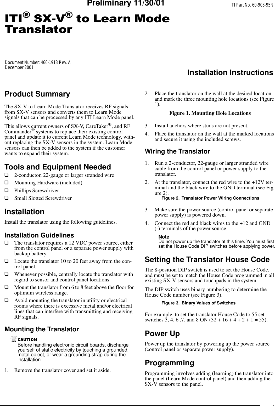 1,7,6;9WR/HDUQ0RGH7UDQVODWRUITI Part No. 60-908-95RInstallation InstructionsDocument Number: 466-1913 Rev. ADecember 2001Preliminary 11/30/01Product SummaryThe SX-V to Learn Mode Translator receives RF signals from SX-V sensors and converts them to Learn Mode signals that can be processed by any ITI Learn Mode panel.This allows current owners of SX-V, CareTaker®, and RF Commander® systems to replace their existing control panel and update it to current Learn Mode technology, with-out replacing the SX-V sensors in the system. Learn Mode sensors can then be added to the system if the customer wants to expand their system.Tools and Equipment Needed❑2-conductor, 22-gauge or larger stranded wire❑Mounting Hardware (included)❑Phillips Screwdriver❑Small Slotted ScrewdriverInstallationInstall the translator using the following guidelines.Installation Guidelines❑The translator requires a 12 VDC power source, either from the control panel or a separate power supply with backup battery.❑Locate the translator 10 to 20 feet away from the con-trol panel.❑Whenever possible, centrally locate the translator with regard to sensor and control panel locations.❑Mount the translator from 6 to 8 feet above the floor for optimum wireless range.❑Avoid mounting the translator in utility or electrical rooms where there is excessive metal and/or electrical lines that can interfere with transmitting and receiving RF signals.Mounting the TranslatorBefore handling electronic circuit boards, discharge yourself of static electricity by touching a grounded, metal object, or wear a grounding strap during the installation.1. Remove the translator cover and set it aside.2. Place the translator on the wall at the desired location and mark the three mounting hole locations (see Figure 1).Figure 1. Mounting Hole Locations3. Install anchors where studs are not present.4. Place the translator on the wall at the marked locations and secure it using the included screws.Wiring the Translator1. Run a 2-conductor, 22-gauge or larger stranded wire cable from the control panel or power supply to the translator.2. At the translator, connect the red wire to the +12V ter-minal and the black wire to the GND terminal (see Fig-ure 2).Figure 2. Translator Power Wiring Connections3. Make sure the power source (control panel or separate power supply) is powered down.4. Connect the red and black wires to the +12 and GND (-) terminals of the power source.Note Do not power up the translator at this time. You must first set the House Code DIP switches before applying power.Setting the Translator House CodeThe 8-position DIP switch is used to set the House Code, and must be set to match the House Code programmed in all existing SX-V sensors and touchpads in the system.The DIP switch uses binary numbering to determine the House Code number (see Figure 3).Figure 3. Binary Values of SwitchesFor example, to set the translator House Code to 55 set switches 3, 4, 6 ,7, and 8 ON (32 + 16 + 4 + 2 + 1 = 55).Power UpPower up the translator by powering up the power source (control panel or separate power supply).ProgrammingProgramming involves adding (learning) the translator into the panel (Learn Mode control panel) and then adding the SX-V sensors to the panel.