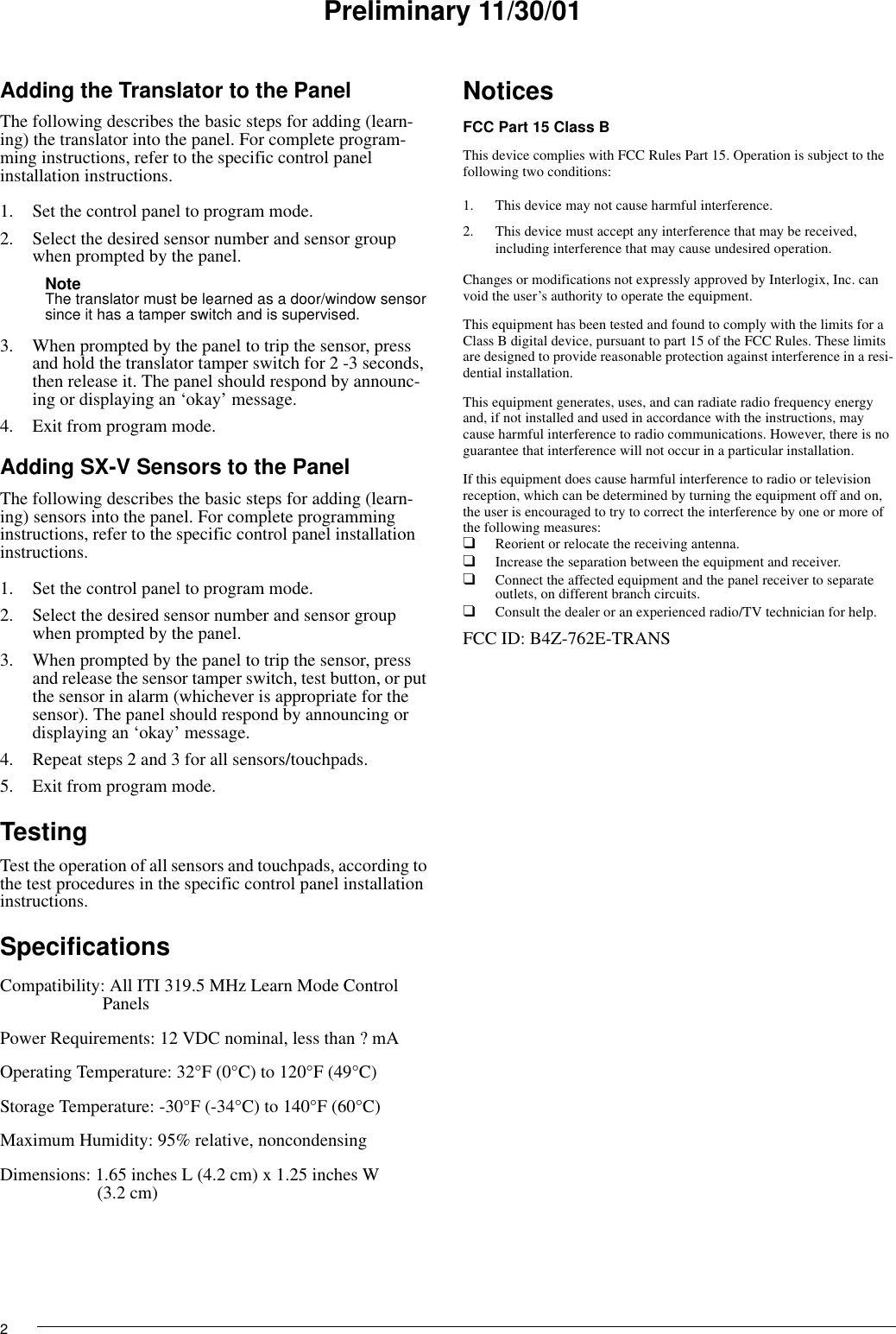 2Preliminary 11/30/01Adding the Translator to the PanelThe following describes the basic steps for adding (learn-ing) the translator into the panel. For complete program-ming instructions, refer to the specific control panel installation instructions.1. Set the control panel to program mode.2. Select the desired sensor number and sensor group when prompted by the panel.Note The translator must be learned as a door/window sensor since it has a tamper switch and is supervised.3. When prompted by the panel to trip the sensor, press and hold the translator tamper switch for 2 -3 seconds, then release it. The panel should respond by announc-ing or displaying an ‘okay’ message.4. Exit from program mode.Adding SX-V Sensors to the PanelThe following describes the basic steps for adding (learn-ing) sensors into the panel. For complete programming instructions, refer to the specific control panel installation instructions.1. Set the control panel to program mode.2. Select the desired sensor number and sensor group when prompted by the panel.3. When prompted by the panel to trip the sensor, press and release the sensor tamper switch, test button, or put the sensor in alarm (whichever is appropriate for the sensor). The panel should respond by announcing or displaying an ‘okay’ message.4. Repeat steps 2 and 3 for all sensors/touchpads.5. Exit from program mode.TestingTest the operation of all sensors and touchpads, according to the test procedures in the specific control panel installation instructions.SpecificationsCompatibility: All ITI 319.5 MHz Learn Mode Control PanelsPower Requirements: 12 VDC nominal, less than ? mAOperating Temperature: 32°F (0°C) to 120°F (49°C)Storage Temperature: -30°F (-34°C) to 140°F (60°C)Maximum Humidity: 95% relative, noncondensingDimensions: 1.65 inches L (4.2 cm) x 1.25 inches W(3.2 cm)NoticesFCC Part 15 Class BThis device complies with FCC Rules Part 15. Operation is subject to the following two conditions:1. This device may not cause harmful interference.2. This device must accept any interference that may be received, including interference that may cause undesired operation.Changes or modifications not expressly approved by Interlogix, Inc. can void the user’s authority to operate the equipment.This equipment has been tested and found to comply with the limits for a Class B digital device, pursuant to part 15 of the FCC Rules. These limits are designed to provide reasonable protection against interference in a resi-dential installation.This equipment generates, uses, and can radiate radio frequency energy and, if not installed and used in accordance with the instructions, may cause harmful interference to radio communications. However, there is no guarantee that interference will not occur in a particular installation.If this equipment does cause harmful interference to radio or television reception, which can be determined by turning the equipment off and on, the user is encouraged to try to correct the interference by one or more of the following measures:❑Reorient or relocate the receiving antenna.❑Increase the separation between the equipment and receiver.❑Connect the affected equipment and the panel receiver to separate outlets, on different branch circuits.❑Consult the dealer or an experienced radio/TV technician for help.FCC ID: B4Z-762E-TRANS