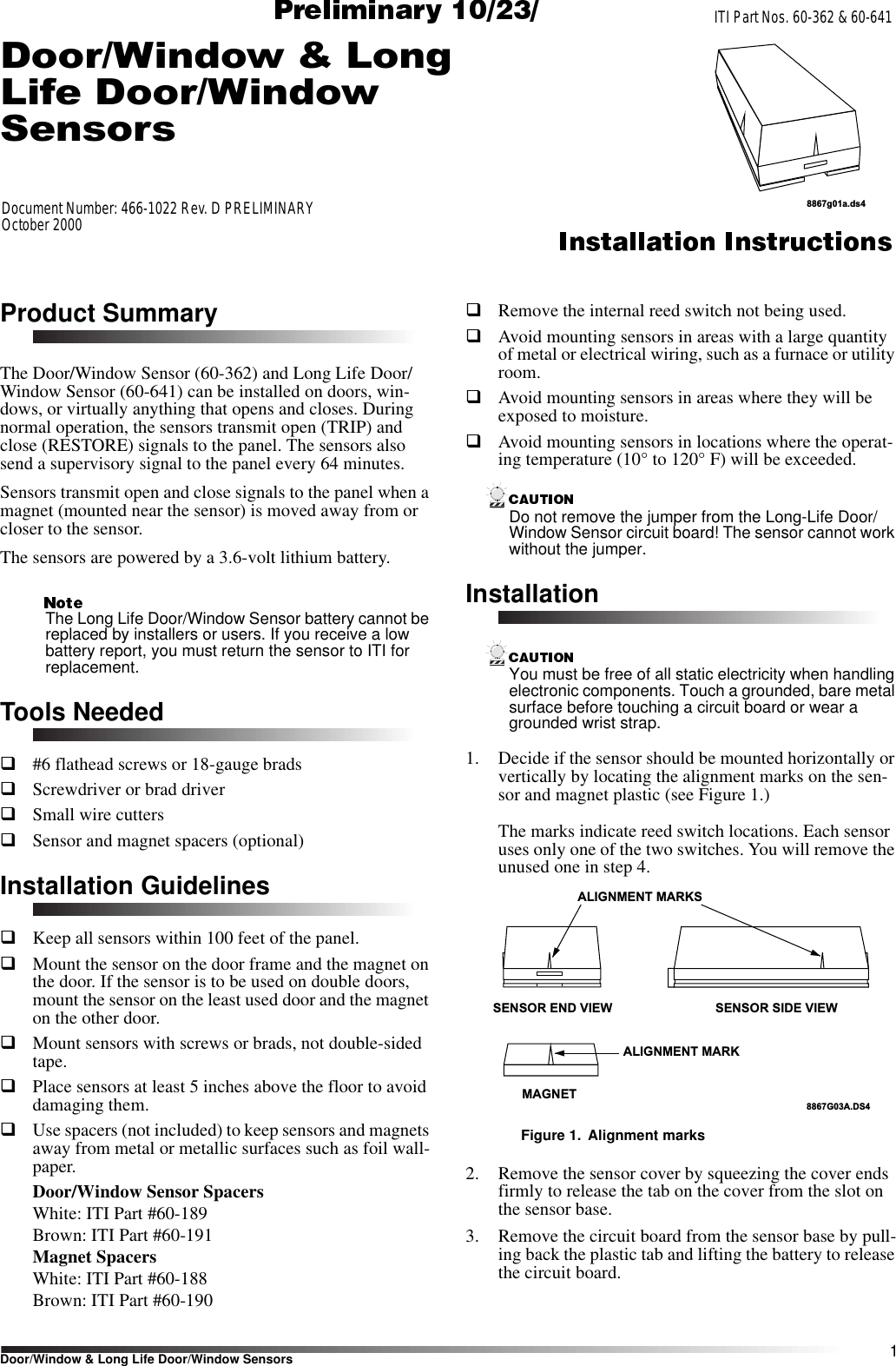 1Door/Window &amp; Long Life Door/Window SensorsITI Part Nos. 60-362 &amp; 60-641Document Number: 466-1022 Rev. D PRELIMINARYOctober 20008867g01a.ds4Product SummaryThe Door/Window Sensor (60-362) and Long Life Door/Window Sensor (60-641) can be installed on doors, win-dows, or virtually anything that opens and closes. During normal operation, the sensors transmit open (TRIP) and close (RESTORE) signals to the panel. The sensors also send a supervisory signal to the panel every 64 minutes.Sensors transmit open and close signals to the panel when a magnet (mounted near the sensor) is moved away from or closer to the sensor.The sensors are powered by a 3.6-volt lithium battery. The Long Life Door/Window Sensor battery cannot be replaced by installers or users. If you receive a low battery report, you must return the sensor to ITI for replacement.Tools Neededq#6 flathead screws or 18-gauge bradsqScrewdriver or brad driver qSmall wire cuttersqSensor and magnet spacers (optional)Installation GuidelinesqKeep all sensors within 100 feet of the panel. qMount the sensor on the door frame and the magnet on the door. If the sensor is to be used on double doors, mount the sensor on the least used door and the magnet on the other door.qMount sensors with screws or brads, not double-sided tape.qPlace sensors at least 5 inches above the floor to avoid damaging them.qUse spacers (not included) to keep sensors and magnets away from metal or metallic surfaces such as foil wall-paper.Door/Window Sensor SpacersWhite: ITI Part #60-189Brown: ITI Part #60-191Magnet SpacersWhite: ITI Part #60-188Brown: ITI Part #60-190qRemove the internal reed switch not being used.qAvoid mounting sensors in areas with a large quantity of metal or electrical wiring, such as a furnace or utility room.qAvoid mounting sensors in areas where they will be exposed to moisture.qAvoid mounting sensors in locations where the operat-ing temperature (10° to 120° F) will be exceeded.Do not remove the jumper from the Long-Life Door/Window Sensor circuit board! The sensor cannot work without the jumper.InstallationYou must be free of all static electricity when handling electronic components. Touch a grounded, bare metal surface before touching a circuit board or wear a grounded wrist strap.1. Decide if the sensor should be mounted horizontally or vertically by locating the alignment marks on the sen-sor and magnet plastic (see Figure 1.)The marks indicate reed switch locations. Each sensor uses only one of the two switches. You will remove the unused one in step 4.Figure 1. Alignment marks2. Remove the sensor cover by squeezing the cover ends firmly to release the tab on the cover from the slot on the sensor base.3. Remove the circuit board from the sensor base by pull-ing back the plastic tab and lifting the battery to release the circuit board. SENSOR END VIEW SENSOR SIDE VIEWMAGNETALIGNMENT MARKSALIGNMENT MARK8867G03A.DS4&apos;RRU:LQGRZ/RQJ/LIH&apos;RRU:LQGRZ6HQVRUV