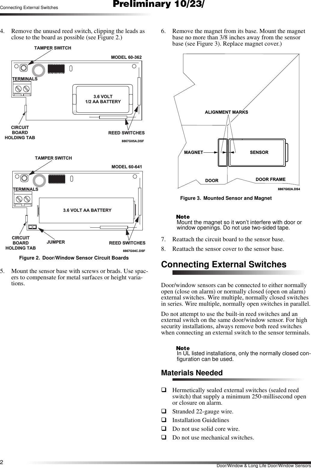 2Door/Window &amp; Long Life Door/Window SensorsConnecting External Switches4. Remove the unused reed switch, clipping the leads as close to the board as possible (see Figure 2.)Figure 2. Door/Window Sensor Circuit Boards5. Mount the sensor base with screws or brads. Use spac-ers to compensate for metal surfaces or height varia-tions.6. Remove the magnet from its base. Mount the magnet base no more than 3/8 inches away from the sensor base (see Figure 3). Replace magnet cover.)Figure 3. Mounted Sensor and MagnetMount the magnet so it won’t interfere with door or window openings. Do not use two-sided tape.7. Reattach the circuit board to the sensor base.8. Reattach the sensor cover to the sensor base.Connecting External SwitchesDoor/window sensors can be connected to either normally open (close on alarm) or normally closed (open on alarm) external switches. Wire multiple, normally closed switches in series. Wire multiple, normally open switches in parallel.Do not attempt to use the built-in reed switches and an external switch on the same door/window sensor. For high security installations, always remove both reed switches when connecting an external switch to the sensor terminals.In UL listed installations, only the normally closed con-figuration can be used.Materials NeededqHermetically sealed external switches (sealed reed switch) that supply a minimum 250-millisecond open or closure on alarm.qStranded 22-gauge wire.qInstallation GuidelinesqDo not use solid core wire.qDo not use mechanical switches.TA M PER  SW ITC HTERM INALSCIRCUITBOARDH O LD IN G  TA BREED SW ITCHES8867G 05A .D S F3.6 V O LT1/2 A A  B A TTE R YM O D E L 60-362JUM PERTA M PER  SW ITC HTERM INALSCIRCUITBOARDH O LD IN G  TA BREED SW ITCHES3.6 VOLT AA BATTERY8867G 04C .D S FM O D E L 60-641DOOR DOOR FRAMEMAGNET SENSOR8867G02A.DS4ALIGNMENT MARKS