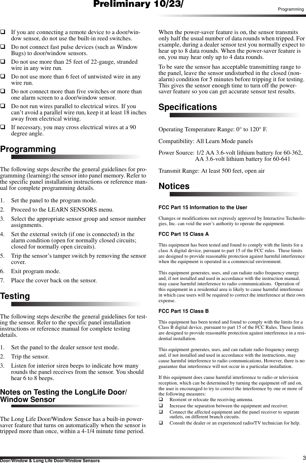 3Door/Window &amp; Long Life Door/Window SensorsProgrammingqIf you are connecting a remote device to a door/win-dow sensor, do not use the built-in reed switches.qDo not connect fast pulse devices (such as Window Bugs) to door/window sensors.qDo not use more than 25 feet of 22-gauge, stranded wire in any wire run.qDo not use more than 6 feet of untwisted wire in any wire run.qDo not connect more than five switches or more than one alarm screen to a door/window sensor.qDo not run wires parallel to electrical wires. If you can’t avoid a parallel wire run, keep it at least 18 inches away from electrical wiring.qIf necessary, you may cross electrical wires at a 90 degree angle.ProgrammingThe following steps describe the general guidelines for pro-gramming (learning) the sensor into panel memory. Refer to the specific panel installation instructions or reference man-ual for complete programming details.1. Set the panel to the program mode.2. Proceed to the LEARN SENSORS menu.3. Select the appropriate sensor group and sensor number assignments.4. Set the external switch (if one is connected) in the alarm condition (open for normally closed circuits; closed for normally open circuits).5. Trip the sensor’s tamper switch by removing the sensor cover.6. Exit program mode.7. Place the cover back on the sensor.TestingThe following steps describe the general guidelines for test-ing the sensor. Refer to the specific panel installation instructions or reference manual for complete testing details.1. Set the panel to the dealer sensor test mode.2. Trip the sensor.3. Listen for interior siren beeps to indicate how many rounds the panel receives from the sensor. You should hear 6 to 8 beeps.Notes on Testing the LongLife Door/Window SensorThe Long Life Door/Window Sensor has a built-in power-saver feature that turns on automatically when the sensor is tripped more than once, within a 4-1/4 minute time period.When the power-saver feature is on, the sensor transmits only half the usual number of data rounds when tripped. For example, during a dealer sensor test you normally expect to hear up to 8 data rounds. When the power-saver feature is on, you may hear only up to 4 data rounds.To be sure the sensor has acceptable transmitting range to the panel, leave the sensor undisturbed in the closed (non-alarm) condition for 5 minutes before tripping it for testing. This gives the sensor enough time to turn off the power-saver feature so you can get accurate sensor test results.SpecificationsOperating Temperature Range: 0° to 120° F.Compatibility: All Learn Mode panelsPower Source: 1/2 AA 3.6-volt lithium battery for 60-362, AA 3.6-volt lithium battery for 60-641Transmit Range: At least 500 feet, open airNoticesFCC Part 15 Information to the UserChanges or modifications not expressly approved by Interactive Technolo-gies, Inc. can void the user’s authority to operate the equipment.FCC Part 15 Class AThis equipment has been tested and found to comply with the limits for a class A digital device, pursuant to part 15 of the FCC rules.  These limits are designed to provide reasonable protection against harmful interference when the equipment is operated in a commercial environment.  This equipment generates, uses, and can radiate radio frequency energy and, if not installed and used in accordance with the instruction manual, may cause harmful interference to radio communications.  Operation of this equipment in a residential area is likely to cause harmful interference in which case users will be required to correct the interference at their own expense.FCC Part 15 Class BThis equipment has been tested and found to comply with the limits for a Class B digital device, pursuant to part 15 of the FCC Rules. These limits are designed to provide reasonable protection against interference in a resi-dential installation.This equipment generates, uses, and can radiate radio frequency energy and, if not installed and used in accordance with the instructions, may cause harmful interference to radio communications. However, there is no guarantee that interference will not occur in a particular installation.If this equipment does cause harmful interference to radio or television reception, which can be determined by turning the equipment off and on, the user is encouraged to try to correct the interference by one or more of the following measures:Reorient or relocate the receiving antenna.Increase the separation between the equipment and receiver.Connect the affected equipment and the panel receiver to separate outlets, on different branch circuits.Consult the dealer or an experienced radio/TV technician for help.