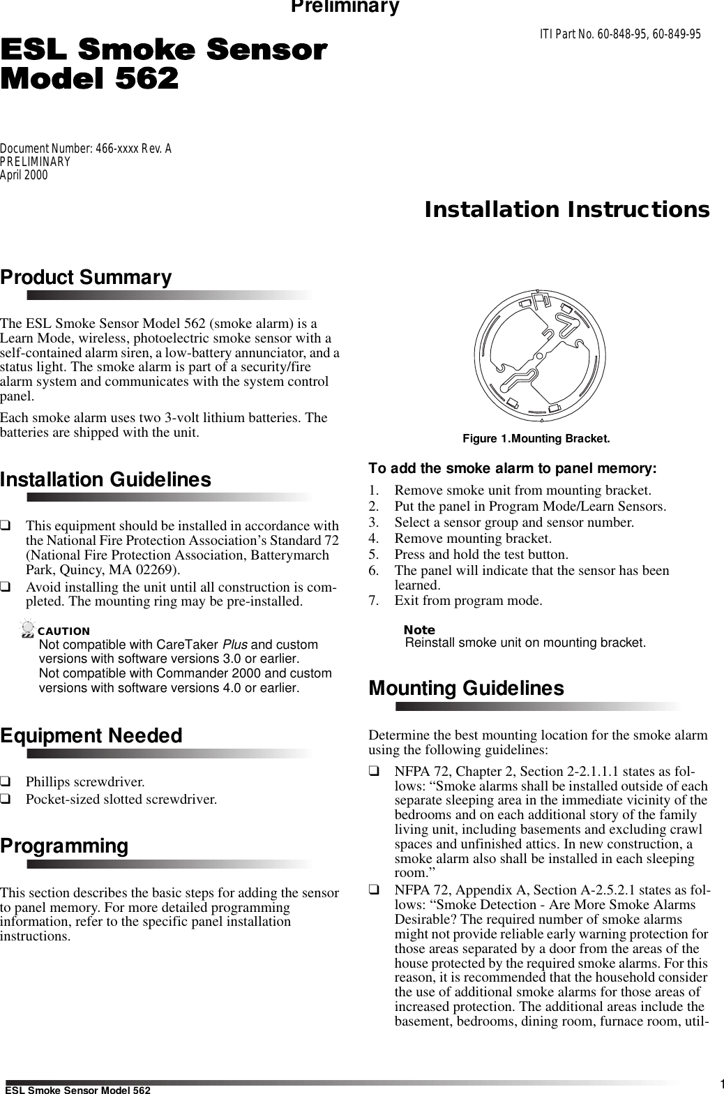 Installation Instructions1ESL Smoke Sensor Model 562PreliminaryProduct SummaryThe ESL Smoke Sensor Model 562 (smoke alarm) is a Learn Mode, wireless, photoelectric smoke sensor with a self-contained alarm siren, a low-battery annunciator, and a status light. The smoke alarm is part of a security/fire alarm system and communicates with the system control panel. Each smoke alarm uses two 3-volt lithium batteries. The batteries are shipped with the unit.Installation Guidelines❑This equipment should be installed in accordance with the National Fire Protection Association’s Standard 72 (National Fire Protection Association, Batterymarch Park, Quincy, MA 02269).❑Avoid installing the unit until all construction is com-pleted. The mounting ring may be pre-installed.CAUTIONNot compatible with CareTaker Plus and custom versions with software versions 3.0 or earlier. Not compatible with Commander 2000 and custom versions with software versions 4.0 or earlier. Equipment Needed❑Phillips screwdriver.❑Pocket-sized slotted screwdriver.ProgrammingThis section describes the basic steps for adding the sensor to panel memory. For more detailed programming information, refer to the specific panel installation instructions.Figure 1.Mounting Bracket.To add the smoke alarm to panel memory:1. Remove smoke unit from mounting bracket.2. Put the panel in Program Mode/Learn Sensors.3. Select a sensor group and sensor number. 4. Remove mounting bracket.5. Press and hold the test button.6. The panel will indicate that the sensor has been learned. 7. Exit from program mode.NoteReinstall smoke unit on mounting bracket. Mounting GuidelinesDetermine the best mounting location for the smoke alarm using the following guidelines:❑NFPA 72, Chapter 2, Section 2-2.1.1.1 states as fol-lows: “Smoke alarms shall be installed outside of each separate sleeping area in the immediate vicinity of the bedrooms and on each additional story of the family living unit, including basements and excluding crawl spaces and unfinished attics. In new construction, a smoke alarm also shall be installed in each sleeping room.”❑NFPA 72, Appendix A, Section A-2.5.2.1 states as fol-lows: “Smoke Detection - Are More Smoke Alarms Desirable? The required number of smoke alarms might not provide reliable early warning protection for those areas separated by a door from the areas of the house protected by the required smoke alarms. For this reason, it is recommended that the household consider the use of additional smoke alarms for those areas of increased protection. The additional areas include the basement, bedrooms, dining room, furnace room, util-Document Number: 466-xxxx Rev. APRELIMINARYApril 2000ITI Part No. 60-848-95, 60-849-95