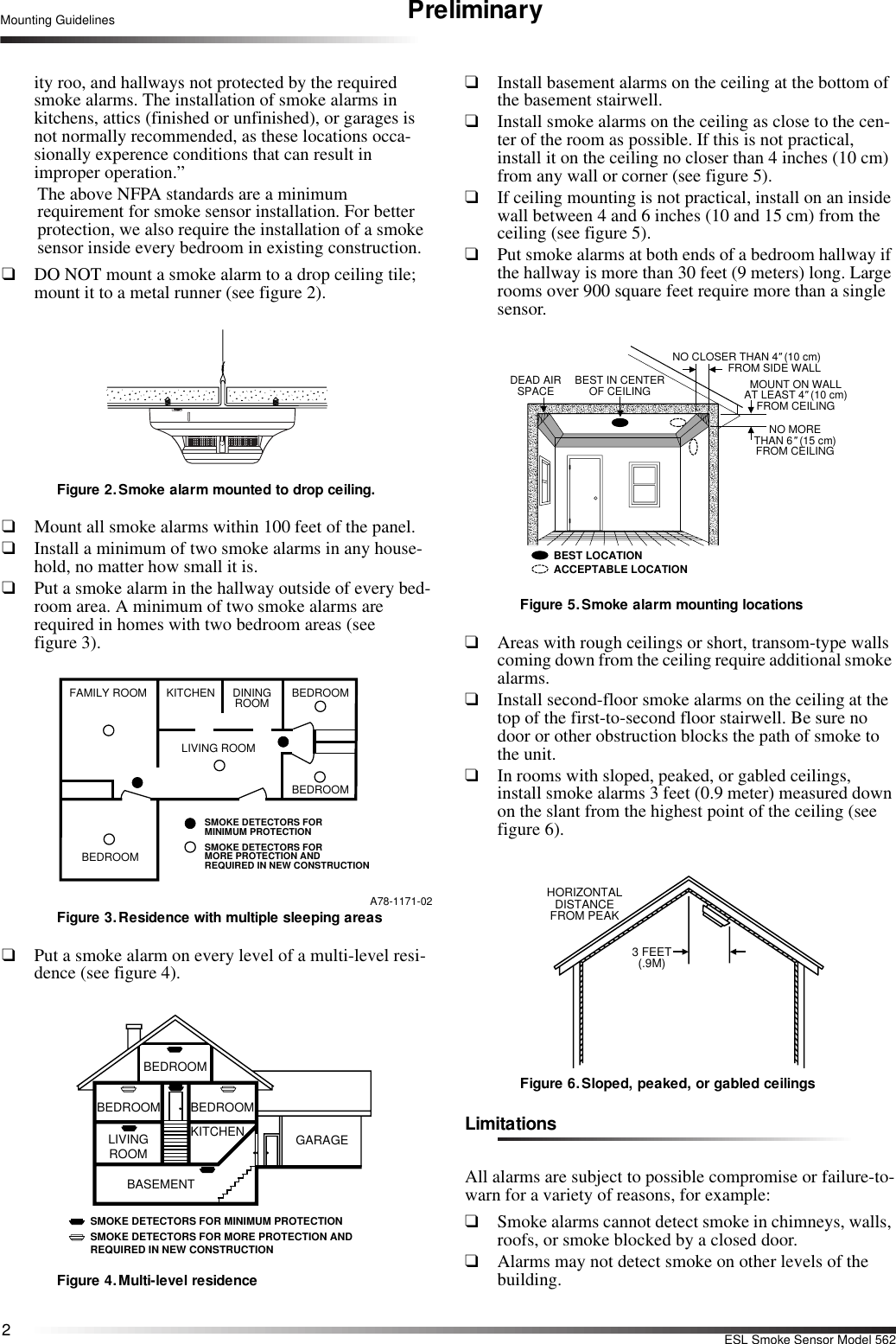 2ESL Smoke Sensor Model 562Mounting Guidelines Preliminaryity roo, and hallways not protected by the required smoke alarms. The installation of smoke alarms in kitchens, attics (finished or unfinished), or garages is not normally recommended, as these locations occa-sionally experence conditions that can result in improper operation.”The above NFPA standards are a minimum requirement for smoke sensor installation. For better protection, we also require the installation of a smoke sensor inside every bedroom in existing construction.❑DO NOT mount a smoke alarm to a drop ceiling tile; mount it to a metal runner (see figure 2).Figure 2. Smoke alarm mounted to drop ceiling.❑Mount all smoke alarms within 100 feet of the panel.❑Install a minimum of two smoke alarms in any house-hold, no matter how small it is.❑Put a smoke alarm in the hallway outside of every bed-room area. A minimum of two smoke alarms are required in homes with two bedroom areas (see figure 3).A78-1171-02Figure 3. Residence with multiple sleeping areas❑Put a smoke alarm on every level of a multi-level resi-dence (see figure 4).Figure 4.Multi-level residence❑Install basement alarms on the ceiling at the bottom of the basement stairwell.❑Install smoke alarms on the ceiling as close to the cen-ter of the room as possible. If this is not practical, install it on the ceiling no closer than 4 inches (10 cm) from any wall or corner (see figure 5).❑If ceiling mounting is not practical, install on an inside wall between 4 and 6 inches (10 and 15 cm) from the ceiling (see figure 5).❑Put smoke alarms at both ends of a bedroom hallway if the hallway is more than 30 feet (9 meters) long. Large rooms over 900 square feet require more than a single sensor.Figure 5. Smoke alarm mounting locations❑Areas with rough ceilings or short, transom-type walls coming down from the ceiling require additional smoke alarms.❑Install second-floor smoke alarms on the ceiling at the top of the first-to-second floor stairwell. Be sure no door or other obstruction blocks the path of smoke to the unit.❑In rooms with sloped, peaked, or gabled ceilings, install smoke alarms 3 feet (0.9 meter) measured down on the slant from the highest point of the ceiling (see figure 6).Figure 6. Sloped, peaked, or gabled ceilingsLimitationsAll alarms are subject to possible compromise or failure-to-warn for a variety of reasons, for example:❑Smoke alarms cannot detect smoke in chimneys, walls, roofs, or smoke blocked by a closed door.❑Alarms may not detect smoke on other levels of the building.BEDROOMSMOKE DETECTORS FORMINIMUM PROTECTIONSMOKE DETECTORS FORMORE PROTECTION AND REQUIRED IN NEW CONSTRUCTIONBEDROOMBEDROOMLIVING ROOMDININGROOMKITCHENFAMILY ROOMBEDROOMBEDROOM BEDROOMLIVINGROOMKITCHENBASEMENTGARAGESMOKE DETECTORS FOR MINIMUM PROTECTIONSMOKE DETECTORS FOR MORE PROTECTION ANDREQUIRED IN NEW CONSTRUCTIONBEST LOCATIONACCEPTABLE LOCATIONDEAD AIRSPACE BEST IN CENTEROF CEILINGNO CLOSER THAN 4&quot; (10 cm)FROM SIDE WALLMOUNT ON WALLAT LEAST 4&quot; (10 cm)FROM CEILINGNO MORETHAN 6&quot; (15 cm)FROM CEILINGHORIZONTALDISTANCEFROM PEAK3 FEET(.9M)