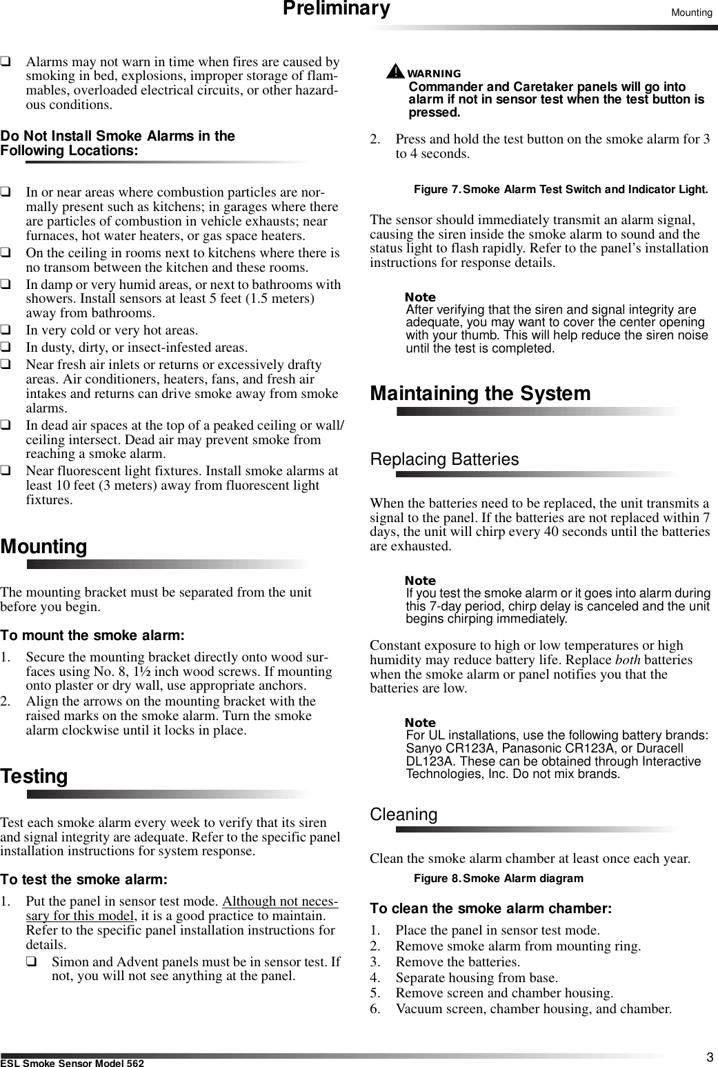 3ESL Smoke Sensor Model 562MountingPreliminary❑Alarms may not warn in time when fires are caused by smoking in bed, explosions, improper storage of flam-mables, overloaded electrical circuits, or other hazard-ous conditions.Do Not Install Smoke Alarms in the Following Locations:❑In or near areas where combustion particles are nor-mally present such as kitchens; in garages where there are particles of combustion in vehicle exhausts; near furnaces, hot water heaters, or gas space heaters. ❑On the ceiling in rooms next to kitchens where there is no transom between the kitchen and these rooms.❑In damp or very humid areas, or next to bathrooms with showers. Install sensors at least 5 feet (1.5 meters) away from bathrooms.❑In very cold or very hot areas.❑In dusty, dirty, or insect-infested areas. ❑Near fresh air inlets or returns or excessively drafty areas. Air conditioners, heaters, fans, and fresh air intakes and returns can drive smoke away from smoke alarms.❑In dead air spaces at the top of a peaked ceiling or wall/ceiling intersect. Dead air may prevent smoke from reaching a smoke alarm. ❑Near fluorescent light fixtures. Install smoke alarms at least 10 feet (3 meters) away from fluorescent light fixtures.MountingThe mounting bracket must be separated from the unit before you begin.To mount the smoke alarm:1. Secure the mounting bracket directly onto wood sur-faces using No. 8, 1½ inch wood screws. If mounting onto plaster or dry wall, use appropriate anchors.2. Align the arrows on the mounting bracket with the raised marks on the smoke alarm. Turn the smoke alarm clockwise until it locks in place.TestingTest each smoke alarm every week to verify that its siren and signal integrity are adequate. Refer to the specific panel installation instructions for system response.To test the smoke alarm:1. Put the panel in sensor test mode. Although not neces-sary for this model, it is a good practice to maintain. Refer to the specific panel installation instructions for details.❑Simon and Advent panels must be in sensor test. If not, you will not see anything at the panel.WARNING!Commander and Caretaker panels will go into alarm if not in sensor test when the test button is pressed.2. Press and hold the test button on the smoke alarm for 3 to 4 seconds. Figure 7. Smoke Alarm Test Switch and Indicator Light.The sensor should immediately transmit an alarm signal, causing the siren inside the smoke alarm to sound and the status light to flash rapidly. Refer to the panel’s installation instructions for response details.NoteAfter verifying that the siren and signal integrity are adequate, you may want to cover the center opening with your thumb. This will help reduce the siren noise until the test is completed.Maintaining the SystemReplacing BatteriesWhen the batteries need to be replaced, the unit transmits a signal to the panel. If the batteries are not replaced within 7 days, the unit will chirp every 40 seconds until the batteries are exhausted.NoteIf you test the smoke alarm or it goes into alarm during this 7-day period, chirp delay is canceled and the unit begins chirping immediately.Constant exposure to high or low temperatures or high humidity may reduce battery life. Replace both batteries when the smoke alarm or panel notifies you that the batteries are low.NoteFor UL installations, use the following battery brands: Sanyo CR123A, Panasonic CR123A, or Duracell DL123A. These can be obtained through Interactive Technologies, Inc. Do not mix brands.CleaningClean the smoke alarm chamber at least once each year.Figure 8.Smoke Alarm diagramTo clean the smoke alarm chamber:1. Place the panel in sensor test mode.2. Remove smoke alarm from mounting ring.3. Remove the batteries. 4. Separate housing from base.5. Remove screen and chamber housing.6. Vacuum screen, chamber housing, and chamber.