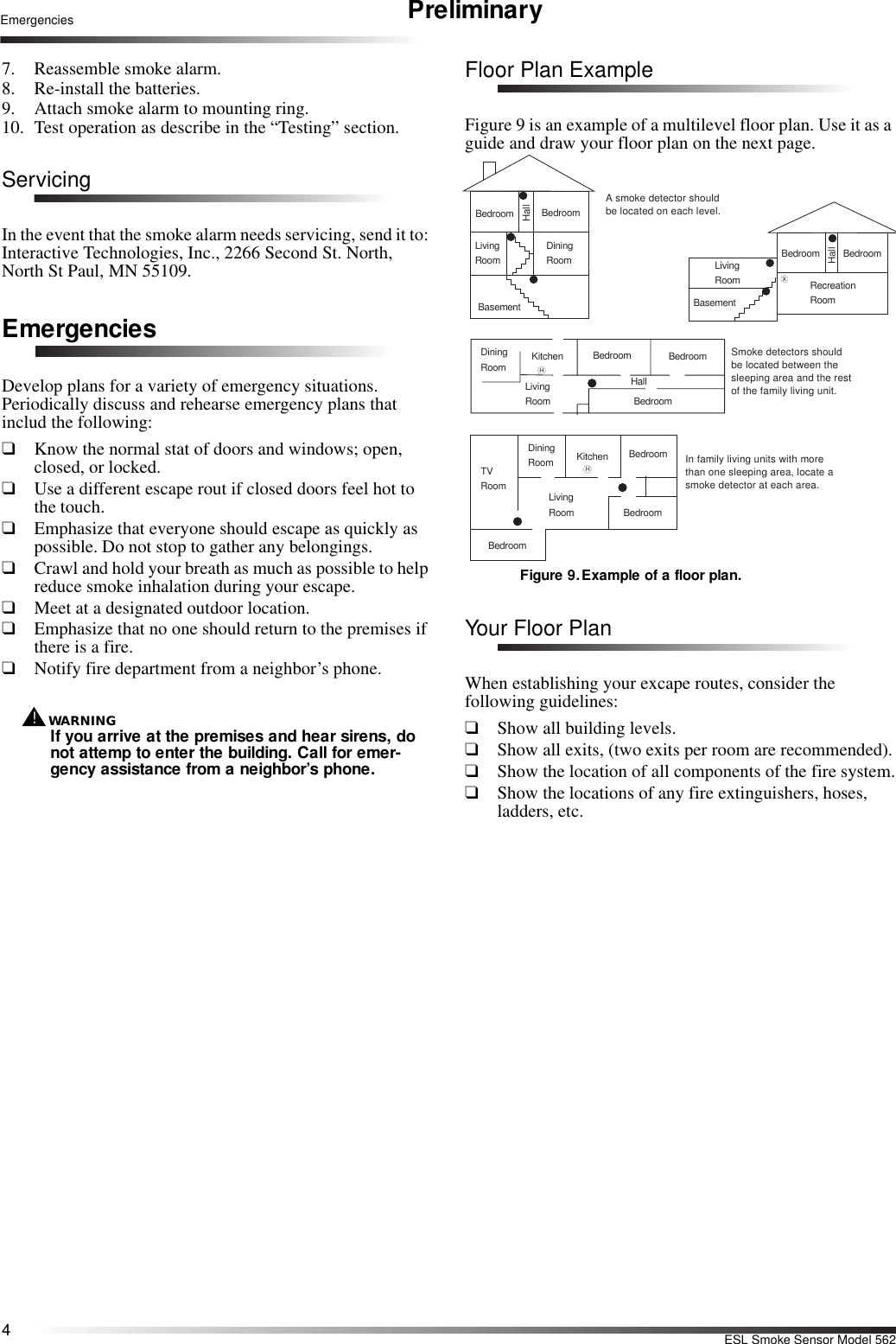 4ESL Smoke Sensor Model 562Emergencies Preliminary7. Reassemble smoke alarm.8. Re-install the batteries.9. Attach smoke alarm to mounting ring.10. Test operation as describe in the “Testing” section.ServicingIn the event that the smoke alarm needs servicing, send it to: Interactive Technologies, Inc., 2266 Second St. North, North St Paul, MN 55109.EmergenciesDevelop plans for a variety of emergency situations. Periodically discuss and rehearse emergency plans that includ the following:❑Know the normal stat of doors and windows; open, closed, or locked.❑Use a different escape rout if closed doors feel hot to the touch.❑Emphasize that everyone should escape as quickly as possible. Do not stop to gather any belongings.❑Crawl and hold your breath as much as possible to help reduce smoke inhalation during your escape.❑Meet at a designated outdoor location.❑Emphasize that no one should return to the premises if there is a fire.❑Notify fire department from a neighbor’s phone.WARNING!If you arrive at the premises and hear sirens, do not attemp to enter the building. Call for emer-gency assistance from a neighbor’s phone.Floor Plan ExampleFigure 9 is an example of a multilevel floor plan. Use it as a guide and draw your floor plan on the next page.Figure 9. Example of a floor plan.Your Floor PlanWhen establishing your excape routes, consider the following guidelines:❑Show all building levels.❑Show all exits, (two exits per room are recommended).❑Show the location of all components of the fire system.❑Show the locations of any fire extinguishers, hoses, ladders, etc.LivingRoomDiningRoomBasementxHHallBedroom BedroomLivingRoom RecreationRoomBasementHallBedroom BedroomLivingRoomDiningRoomHallBedroom BedroomBedroomKitchenA smoke detector should be located on each level.Smoke detectors shouldbe located between the sleeping area and the restof the family living unit.LivingRoomBedroomBedroomBedroomDiningRoom KitchenTVRoomIn family living units with morethan one sleeping area, locate a smoke detector at each area.H