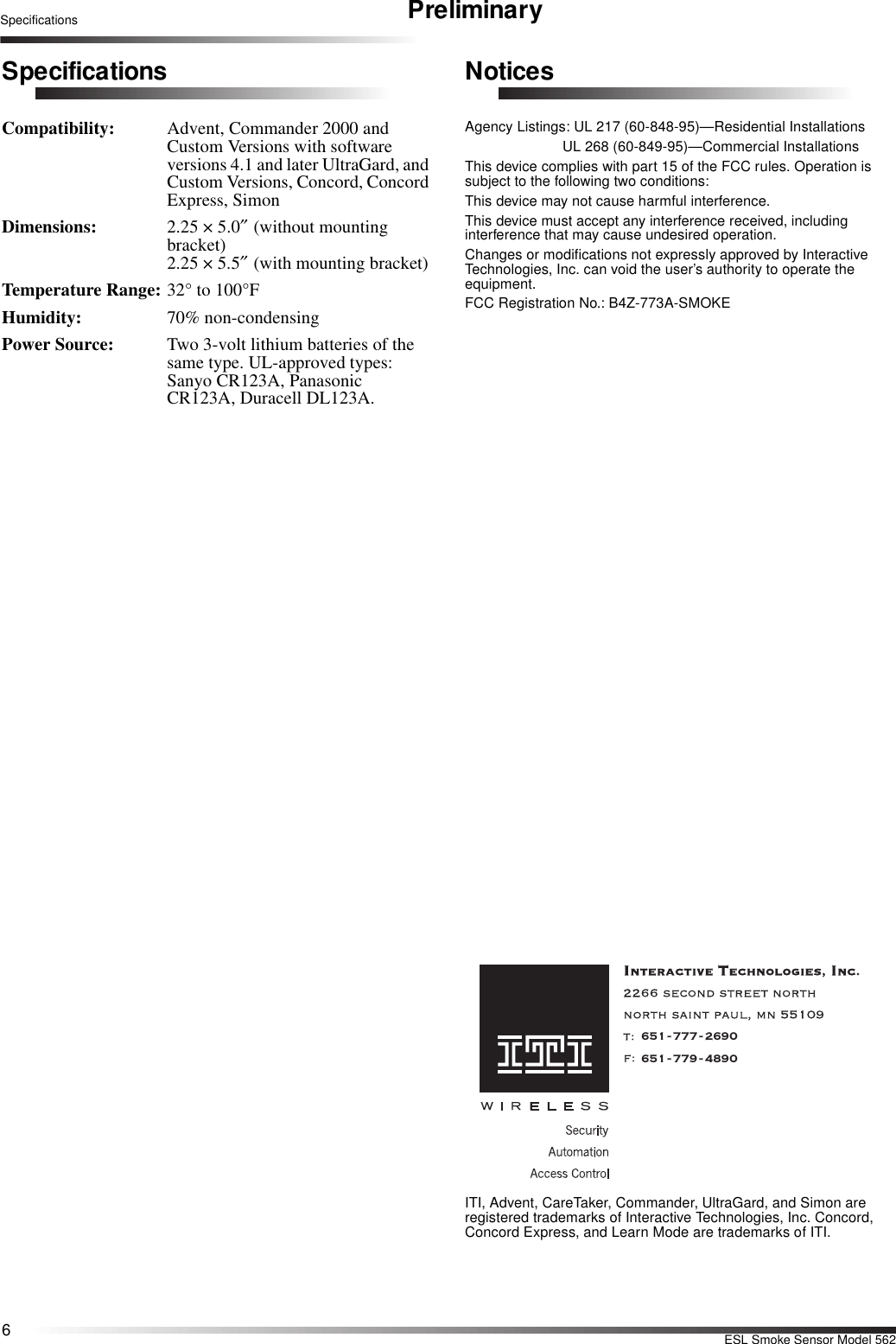 6ESL Smoke Sensor Model 562Specifications PreliminarySpecificationsCompatibility:  Advent, Commander 2000 and Custom Versions with software versions 4.1 and later UltraGard, and Custom Versions, Concord, Concord Express, SimonDimensions: 2.25 × 5.0″ (without mounting bracket) 2.25 × 5.5″ (with mounting bracket)Temperature Range: 32° to 100°F Humidity: 70% non-condensingPower Source:  Two 3-volt lithium batteries of the same type. UL-approved types: Sanyo CR123A, Panasonic CR123A, Duracell DL123A.NoticesAgency Listings: UL 217 (60-848-95)—Residential InstallationsUL 268 (60-849-95)—Commercial InstallationsThis device complies with part 15 of the FCC rules. Operation is subject to the following two conditions:This device may not cause harmful interference.This device must accept any interference received, including interference that may cause undesired operation. Changes or modifications not expressly approved by Interactive Technologies, Inc. can void the user’s authority to operate the equipment.FCC Registration No.: B4Z-773A-SMOKE651-777-2690651-779-4890ITI, Advent, CareTaker, Commander, UltraGard, and Simon are registered trademarks of Interactive Technologies, Inc. Concord, Concord Express, and Learn Mode are trademarks of ITI.