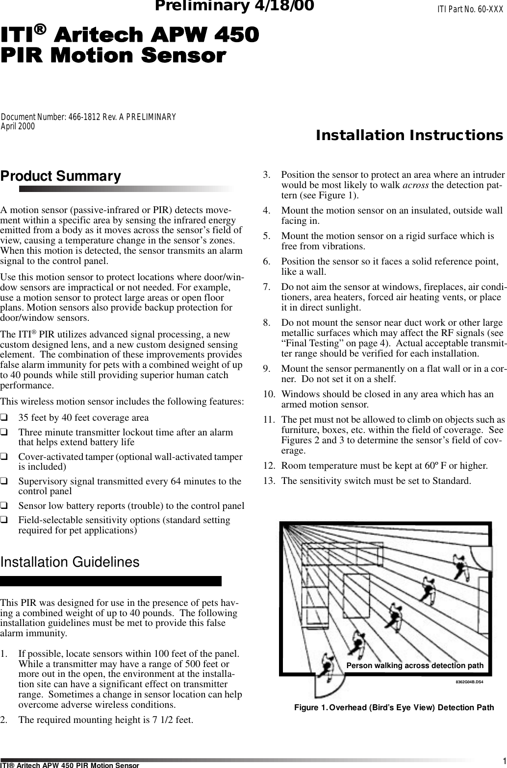 1ITI® Aritech APW 450 PIR Motion SensorITI Part No. 60-XXXInstallation InstructionsDocument Number: 466-1812 Rev. A PRELIMINARYApril 2000Preliminary 4/18/00Product SummaryA motion sensor (passive-infrared or PIR) detects move-ment within a specific area by sensing the infrared energy emitted from a body as it moves across the sensor’s field of view, causing a temperature change in the sensor’s zones.  When this motion is detected, the sensor transmits an alarm signal to the control panel.Use this motion sensor to protect locations where door/win-dow sensors are impractical or not needed. For example, use a motion sensor to protect large areas or open floor plans. Motion sensors also provide backup protection for door/window sensors.The ITI® PIR utilizes advanced signal processing, a new custom designed lens, and a new custom designed sensing element.  The combination of these improvements provides false alarm immunity for pets with a combined weight of up to 40 pounds while still providing superior human catch performance.This wireless motion sensor includes the following features:❑35 feet by 40 feet coverage area❑Three minute transmitter lockout time after an alarm that helps extend battery life❑Cover-activated tamper (optional wall-activated tamper is included)❑Supervisory signal transmitted every 64 minutes to the control panel❑Sensor low battery reports (trouble) to the control panel❑Field-selectable sensitivity options (standard setting required for pet applications)Installation GuidelinesThis PIR was designed for use in the presence of pets hav-ing a combined weight of up to 40 pounds.  The following installation guidelines must be met to provide this false alarm immunity.1. If possible, locate sensors within 100 feet of the panel.  While a transmitter may have a range of 500 feet or more out in the open, the environment at the installa-tion site can have a significant effect on transmitter range.  Sometimes a change in sensor location can help overcome adverse wireless conditions.2. The required mounting height is 7 1/2 feet.3. Position the sensor to protect an area where an intruder would be most likely to walk across the detection pat-tern (see Figure 1).4. Mount the motion sensor on an insulated, outside wall facing in.5. Mount the motion sensor on a rigid surface which is free from vibrations.6. Position the sensor so it faces a solid reference point, like a wall.7. Do not aim the sensor at windows, fireplaces, air condi-tioners, area heaters, forced air heating vents, or place it in direct sunlight.8. Do not mount the sensor near duct work or other large metallic surfaces which may affect the RF signals (see “Final Testing” on page 4).  Actual acceptable transmit-ter range should be verified for each installation.9. Mount the sensor permanently on a flat wall or in a cor-ner.  Do not set it on a shelf.10. Windows should be closed in any area which has an armed motion sensor.11. The pet must not be allowed to climb on objects such as furniture, boxes, etc. within the field of coverage.  See Figures 2 and 3 to determine the sensor’s field of cov-erage.12. Room temperature must be kept at 60º F or higher.13. The sensitivity switch must be set to Standard.Figure 1.Overhead (Bird’s Eye View) Detection Path8362G04B.DS4Person walking across detection path