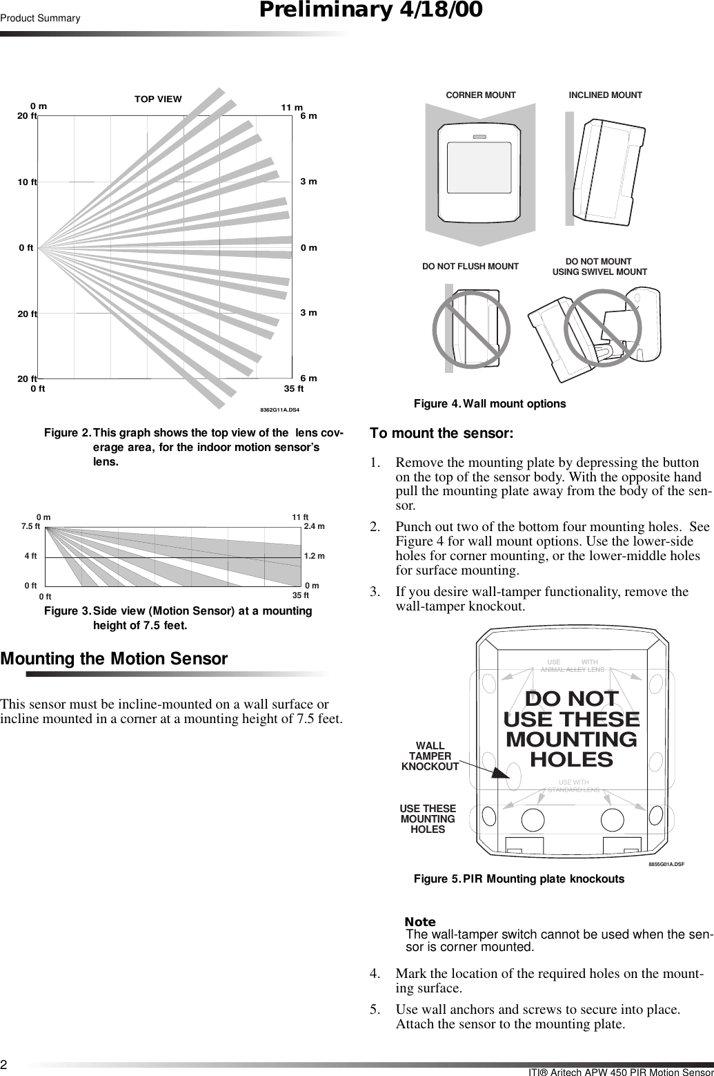 2ITI® Aritech APW 450 PIR Motion SensorProduct Summary Preliminary 4/18/00Figure 2.This graph shows the top view of the  lens cov-erage area, for the indoor motion sensor’s lens.  Figure 3.Side view (Motion Sensor) at a mounting height of 7.5 feet.Mounting the Motion SensorThis sensor must be incline-mounted on a wall surface or incline mounted in a corner at a mounting height of 7.5 feet.Figure 4.Wall mount optionsTo mount the sensor:1. Remove the mounting plate by depressing the button on the top of the sensor body. With the opposite hand pull the mounting plate away from the body of the sen-sor.2. Punch out two of the bottom four mounting holes.  See Figure 4 for wall mount options. Use the lower-side holes for corner mounting, or the lower-middle holes for surface mounting.3. If you desire wall-tamper functionality, remove the wall-tamper knockout.Figure 5.PIR Mounting plate knockoutsNoteThe wall-tamper switch cannot be used when the sen-sor is corner mounted.4. Mark the location of the required holes on the mount-ing surface.5. Use wall anchors and screws to secure into place. Attach the sensor to the mounting plate.8362G11A.DS40 ft20 ft20 ft0 ft10 ft20 ft0 m 11 mTOP VIEW6 m3 m0 m3 m6 m35 ft7.5 ft0 m4 ft0 ft 35 ft11 ft2.4 m1.2 m0 m0 ftDO NOT FLUSH MOUNTINCLINED MOUNTCORNER MOUNTDO NOT MOUNT  USING SWIVEL MOUNTUSE WITHSTANDARD LENSU S E             W IT HANIM AL ALLEY LEN S8855G01A.DSFWALL TAMPER KNOCKOUTUSE THESE MOUNTING HOLESDO NOTUSE THESE MOUNTING HOLES