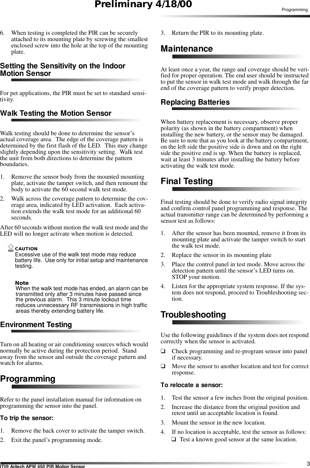 3ITI® Aritech APW 450 PIR Motion SensorProgrammingPreliminary 4/18/006. When testing is completed the PIR can be securely attached to its mounting plate by screwing the smallest enclosed screw into the hole at the top of the mounting plate.Setting the Sensitivity on the Indoor Motion SensorFor pet applications, the PIR must be set to standard sensi-tivity.Walk Testing the Motion SensorWalk testing should be done to determine the sensor’s actual coverage area.  The edge of the coverage pattern is determined by the first flash of the LED.  This may change slightly depending upon the sensitivity setting.  Walk test the unit from both directions to determine the pattern boundaries.1. Remove the sensor body from the mounted mounting plate, activate the tamper switch, and then remount the body to activate the 60 second walk test mode.2. Walk across the coverage pattern to determine the cov-erage area, indicated by LED activation.  Each activa-tion extends the walk test mode for an additional 60 seconds.After 60 seconds without motion the walk test mode and the LED will no longer activate when motion is detected.CAUTIONExcessive use of the walk test mode may reduce battery life.  Use only for initial setup and maintenance testing.NoteWhen the walk test mode has ended, an alarm can be transmitted only after 3 minutes have passed since the previous alarm.  This 3 minute lockout time reduces unnecessary RF transmissions in high traffic areas thereby extending battery life.Environment TestingTurn on all heating or air conditioning sources which would normally be active during the protection period.  Stand away from the sensor and outside the coverage pattern and watch for alarms.ProgrammingRefer to the panel installation manual for information on programming the sensor into the panel.  To trip the sensor:1. Remove the back cover to activate the tamper switch.2. Exit the panel’s programming mode.3. Return the PIR to its mounting plate.MaintenanceAt least once a year, the range and coverage should be veri-fied for proper operation. The end user should be instructed to put the sensor in walk test mode and walk through the far end of the coverage pattern to verify proper detection.Replacing BatteriesWhen battery replacement is necessary, observe proper polarity (as shown in the battery compartment) when installing the new battery, or the sensor may be damaged. Be sure to note that as you look at the battery compartment, on the left side the positive side is down and on the right side the positive end is up. When the battery is replaced, wait at least 3 minutes after installing the battery before activating the walk test mode. Final TestingFinal testing should be done to verify radio signal integrity and confirm control panel programming and response. The actual transmitter range can be determined by performing a sensor test as follows:1. After the sensor has been mounted, remove it from its mounting plate and activate the tamper switch to start the walk test mode.2. Replace the sensor in its mounting plate3. Place the control panel in test mode. Move across the detection pattern until the sensor’s LED turns on. STOP your motion.4. Listen for the appropriate system response. If the sys-tem does not respond, proceed to Troubleshooting sec-tion.TroubleshootingUse the following guidelines if the system does not respond correctly when the sensor is activated.❑Check programming and re-program sensor into panel if necessary.❑Move the sensor to another location and test for correct response.To relocate a sensor:1. Test the sensor a few inches from the original position.2. Increase the distance from the original position and retest until an acceptable location is found.3. Mount the sensor in the new location.4. If no location is acceptable, test the sensor as follows:❑Test a known good sensor at the same location.