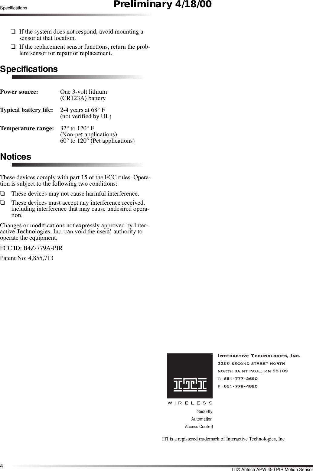 4ITI® Aritech APW 450 PIR Motion SensorSpecifications Preliminary 4/18/00❑If the system does not respond, avoid mounting a sensor at that location.❑If the replacement sensor functions, return the prob-lem sensor for repair or replacement.SpecificationsPower source: One 3-volt lithium (CR123A) batteryTypical battery life: 2-4 years at 68° F (not verified by UL)Temperature range: 32° to 120° F(Non-pet applications)60° to 120° (Pet applications)NoticesThese devices comply with part 15 of the FCC rules. Opera-tion is subject to the following two conditions:❑These devices may not cause harmful interference.❑These devices must accept any interference received, including interference that may cause undesired opera-tion.Changes or modifications not expressly approved by Inter-active Technologies, Inc. can void the users’ authority to operate the equipment.FCC ID: B4Z-779A-PIRPatent No: 4,855,713651-777-2690651-779-4890ITI is a registered trademark of Interactive Technologies, Inc