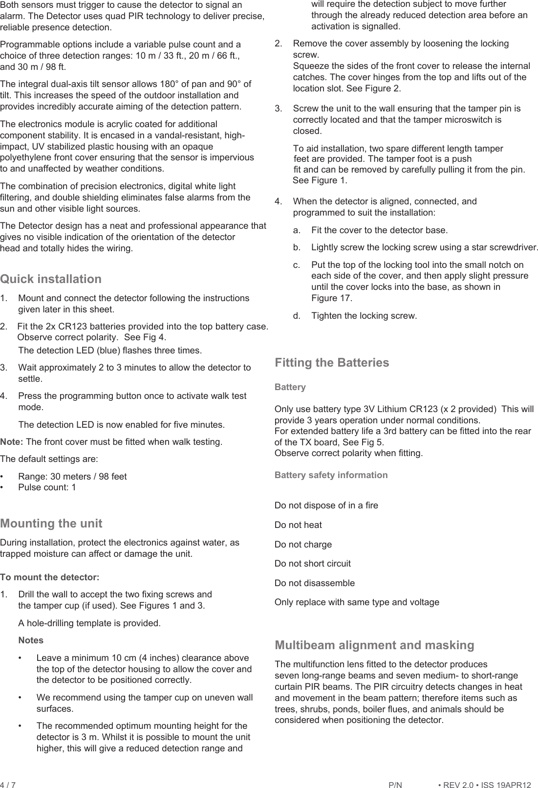 4 / 7   Both sensors must trigger to cause the detector to signal an alarm. The Detector uses quad PIR technology to deliver precise, reliable presence detection.  Programmable options include a variable pulse count and a choice of three detection ranges: 10 m / 33 ft., 20 m / 66 ft., and 30 m / 98 ft. The integral dual-axis tilt sensor allows 180° of pan and 90° of tilt. This increases the speed of the outdoor installation and provides incredibly accurate aiming of the detection pattern. The electronics module is acrylic coated for additional component stability. It is encased in a vandal-resistant, high-impact, UV stabilized plastic housing with an opaque polyethylene front cover ensuring that the sensor is impervious to and unaffected by weather conditions. The combination of precision electronics, digital white light filtering, and double shielding eliminates false alarms from the sun and other visible light sources. The Detector design has a neat and professional appearance that gives no visible indication of the orientation of the detector head and totally hides the wiring. Quick installation 1.  Mount and connect the detector following the instructions given later in this sheet. 2. The detection LED (blue) flashes three times. 3. Wait approximately 2 to 3 minutes to allow the detector to settle. 4.  Press the programming button once to activate walk test mode. The detection LED is now enabled for five minutes. Note: The front cover must be fitted when walk testing. The default settings are:  Range: 30 meters / 98 feet   Pulse count: 1 Mounting the unit During installation, protect the electronics against water, as trapped moisture can affect or damage the unit. To mount the detector: 1.  Drill the wall to accept the two fixing screws and the tamper cup (if used). See Figures 1 and 3.  A hole-drilling template is provided.  Notes  Leave a minimum 10 cm (4 inches) clearance above the top of the detector housing to allow the cover and the detector to be positioned correctly.  We recommend using the tamper cup on uneven wall surfaces.  The recommended optimum mounting height for the detector is 3 m. Whilst it is possible to mount the unit higher, this will give a reduced detection range and will require the detection subject to move further through the already reduced detection area before an activation is signalled. 2.  Remove the cover assembly by loosening the locking screw. Squeeze the sides of the front cover to release the internal catches. The cover hinges from the top and lifts out of the location slot. See Figure 2. 3.  Screw the unit to the wall ensuring that the tamper pin is correctly located and that the tamper microswitch is closed. To aid installation, two spare different length tamper The tamper foot is a push fit and can be removed by carefully pulling it from the pin. See Figure 1. 4.  When the detector is aligned, connected, and programmed to suit the installation: a.  Fit the cover to the detector base. b. Lightly screw the locking screw using a star screwdriver. c.  Put the top of the locking tool into the small notch on each side of the cover, and then apply slight pressure until the cover locks into the base, as shown in Figure 17. d. Tighten the locking screw. Fitting the Batteries Multibeam alignment and masking The multifunction lens fitted to the detector produces seven long-range beams and seven medium- to short-range curtain PIR beams. The PIR circuitry detects changes in heat and movement in the beam pattern; therefore items such as trees, shrubs, ponds, boiler flues, and animals should be considered when positioning the detector. BatteryOnly use battery type 3V Lithium CR123 (x 2 provided)  This will provide 3 years operation under normal conditions.  For extended battery life a 3rd battery can be fitted into the rear of the TX board, See Fig 5.Observe correct polarity when fitting. Battery safety informationDo not dispose of in a fireDo not heatDo not chargeDo not short circuitDo not disassembleOnly replace with same type and voltagefeet are provided. Fit the 2x CR123 batteries provided into the top battery case. Observe correct polarity.  See Fig 4. P/1REV 2.ISS 19APR12 