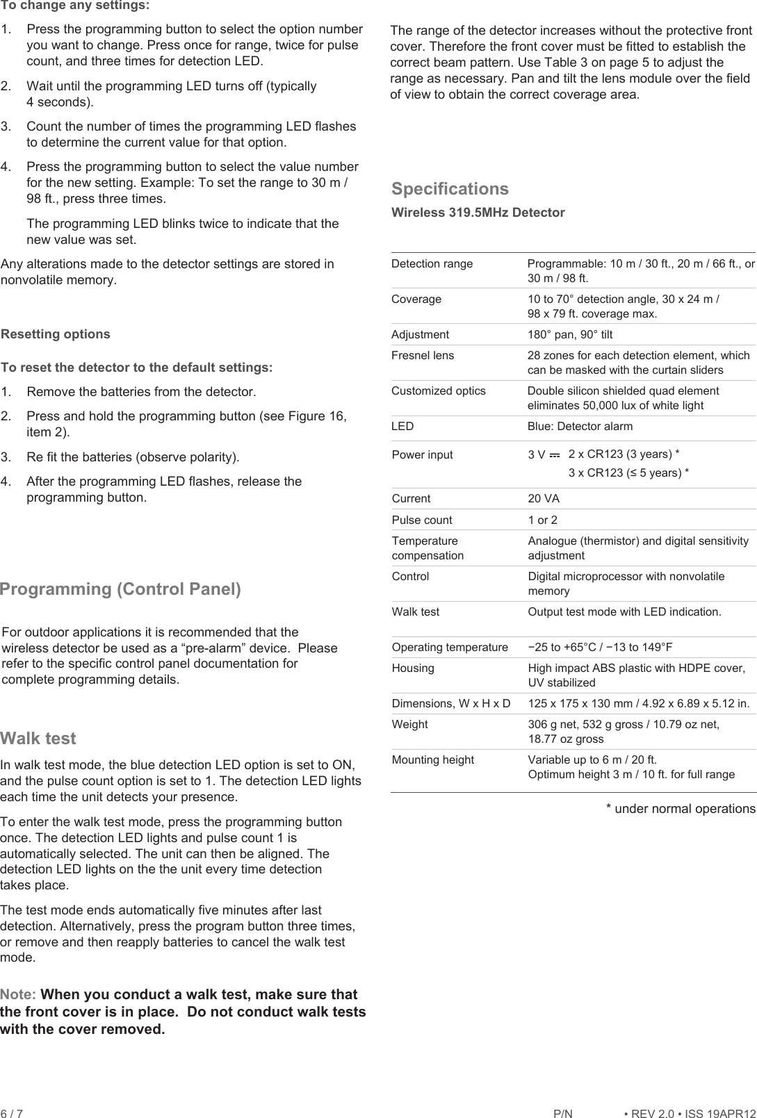 6 / 7    P/1REV 2.ISS 19APR12 To change any settings: 1.  Press the programming button to select the option number you want to change. Press once for range, twice for pulse count, and three times for detection LED.  2.  Wait until the programming LED turns off (typically 4 seconds). 3.  Count the number of times the programming LED flashes to determine the current value for that option. 4.  Press the programming button to select the value number for the new setting. Example: To set the range to 30 m / 98 ft., press three times. The programming LED blinks twice to indicate that the new value was set. Any alterations made to the detector settings are stored in nonvolatile memory. Resetting options To reset the detector to the default settings: 1.  Remove the batteries from the detector. 2. Press and hold the programming button (see Figure 16, item 2). 3. Re fit the batteries (observe polarity). 4. After the programming LED flashes, release the programming button. Walk test In walk test mode, the blue detection LED option is set to ON, and the pulse count option is set to 1. The detection LED lights each time the unit detects your presence. To enter the walk test mode, press the programming button once. The detection LED lights and pulse count 1 is automatically selected. The unit can then be aligned. The detection LED lights on the the unit every time detection takes place.  The test mode ends automatically five minutes after last detection. Alternatively, press the program button three times, or remove and then reapply batteries to cancel the walk test mode. The range of the detector increases without the protective front cover. Therefore the front cover must be fitted to establish the correct beam pattern. Use Table 3 on page 5 to adjust the range as necessary. Pan and tilt the lens module over the field of view to obtain the correct coverage area. Specifications  Detection range  Programmable: 10 m / 30 ft., 20 m / 66 ft., or 30 m / 98 ft. Coverage   10 to 70° detection angle, 30 x 24 m / 98 x 79 ft. coverage max. Adjustment   180° pan, 90° tilt Fresnel lens   28 zones for each detection element, which can be masked with the curtain sliders Customized optics Double silicon shielded quad element eliminates 50,000 lux of white light LED  Blue: Detector alarm Power input  3 V  Current  20 VA Pulse count  1 or 2 Temperature compensation Analogue (thermistor) and digital sensitivity adjustment Control  Digital microprocessor with nonvolatile memory Walk test  Output test mode with LED indication.  Operating temperature  í25 to +65°C / í13 to 149°F Housing High impact ABS plastic with HDPE cover, UV stabilized Dimensions, W x H x D  125 x 175 x 130 mm / 4.92 x 6.89 x 5.12 in. Weight  306 g net, 532 g gross / 10.79 oz net, 18.77 oz gross Mounting height  Variable up to 6 m / 20 ft.  Optimum height 3 m / 10 ft. for full range 2 x CR123 (3 years) *[&amp;5\HDUVProgramming (Control Panel) For outdoor applications it is recommended that the wireless detector be used as a “pre-alarm” device.  Please refer to the specific control panel documentation for complete programming details.Note: When you conduct a walk test, make sure that the front cover is in place.  Do not conduct walk tests with the cover removed.* under normal operationsWireless 319.5MHz Detector
