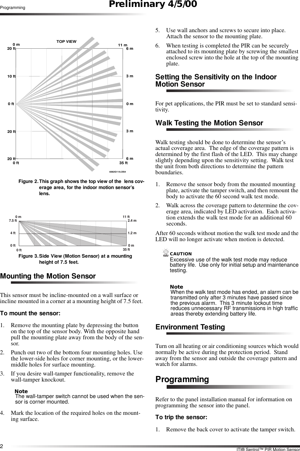 2ITI® Sentrol™ PIR Motion SensorProgramming Preliminary 4/5/00Figure 2.This graph shows the top view of the  lens cov-erage area, for the indoor motion sensor’s lens.  Figure 3.Side View (Motion Sensor) at a mounting height of 7.5 feet.Mounting the Motion SensorThis sensor must be incline-mounted on a wall surface or incline mounted in a corner at a mounting height of 7.5 feet. To mount the sensor:1. Remove the mounting plate by depressing the button on the top of the sensor body. With the opposite hand pull the mounting plate away from the body of the sen-sor.2. Punch out two of the bottom four mounting holes. Use the lower-side holes for corner mounting, or the lower-middle holes for surface mounting.3. If you desire wall-tamper functionality, remove the wall-tamper knockout.NoteThe wall-tamper switch cannot be used when the sen-sor is corner mounted.4. Mark the location of the required holes on the mount-ing surface.5. Use wall anchors and screws to secure into place. Attach the sensor to the mounting plate.6. When testing is completed the PIR can be securely attached to its mounting plate by screwing the smallest enclosed screw into the hole at the top of the mounting plate.Setting the Sensitivity on the Indoor Motion SensorFor pet applications, the PIR must be set to standard sensi-tivity.Walk Testing the Motion SensorWalk testing should be done to determine the sensor’s actual coverage area.  The edge of the coverage pattern is determined by the first flash of the LED.  This may change slightly depending upon the sensitivity setting.  Walk test the unit from both directions to determine the pattern boundaries.1. Remove the sensor body from the mounted mounting plate, activate the tamper switch, and then remount the body to activate the 60 second walk test mode.2. Walk across the coverage pattern to determine the cov-erage area, indicated by LED activation.  Each activa-tion extends the walk test mode for an additional 60 seconds.After 60 seconds without motion the walk test mode and the LED will no longer activate when motion is detected.CAUTIONExcessive use of the walk test mode may reduce battery life.  Use only for initial setup and maintenance testing.NoteWhen the walk test mode has ended, an alarm can be transmitted only after 3 minutes have passed since the previous alarm.  This 3 minute lockout time reduces unnecessary RF transmissions in high traffic areas thereby extending battery life.Environment TestingTurn on all heating or air conditioning sources which would normally be active during the protection period.  Stand away from the sensor and outside the coverage pattern and watch for alarms.ProgrammingRefer to the panel installation manual for information on programming the sensor into the panel.  To trip the sensor:1. Remove the back cover to activate the tamper switch.8362G11A.DS40 ft20 ft20 ft0 ft10 ft20 ft0 m 11 mTOP VIEW6 m3 m0 m3 m6 m35 ft7.5 ft0 m4 ft0 ft 35 ft11 ft2.4 m1.2 m0 m0 ft